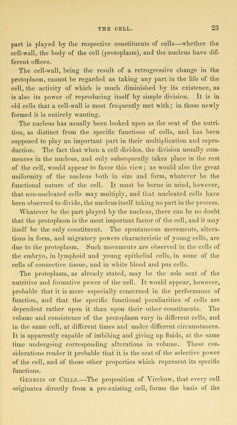 part is played by the respective constituents of cells—whether the cell-wall, the body of the cell (protoplasm), and the nucleus have dif- ferent offices. The cell-wall, being the result of a retrogressive change in the protoplasm, cannot be regarded as taking any part in the life of the cell, the activity of which is much diminished by its existence, as is also its power of reproducing itself by simple division. It is in old cells that a cell-wall is most frequently met with; in those newly formed it is entirely wanting. The nucleus has usually been looked upon as the seat of the nutri- tion, as distinct from the specific functions of cells, and has been supposed to play an important part in their multiplication and repro- duction. The fact that when a cell divides, the division usually com- mences in the nucleus, and only subsequently takes place in the rest of the cell, would appear to favor this view; as Avould also the great uniformity of the nucleus both in size and form, whatever be the functional nature of the cell. It must be borne in mind, however, that non-nucleated cells may multiply, and that nucleated cells have been observed to divide, the nucleus itself taking no part in the process. Whatever be the part played by the nucleus, there can be no doubt that the protoplasm is the most important factor of the cell, and it may itself be the only constituent. The spontaneous movements, altera- tions in form, and migratory powers characteristic of young cells, are due to the protoplasm. Such movements are observed in the cells of the embryo, in lymphoid and young epithelial cells, in some of the cells of connective tissue, and in white blood and pus cells. The protoplasm, as already stated, may be the sole seat of the nutritive and formative power of the cell. It would appear, however, probable that it is more especially concerned in the performance of function, and that the specific functional peculiarities of cells are dependent rather upon it than upon their other constituents. The volume and consistence of the protoplasm vary in different cells, and in the same cell, at different times and under different circumstances. It is apparently capable of imbibing and giving up fluids, at the same time undergoing corresponding alterations in volume. These con- siderations render it probable that it is the seat of the selective power of the cell, and of those other properties which represent its specific functions. Genesis of Cells.—The proposition of Virchow, that every cell originates directly from a pre-existing cell, forms the basis of the