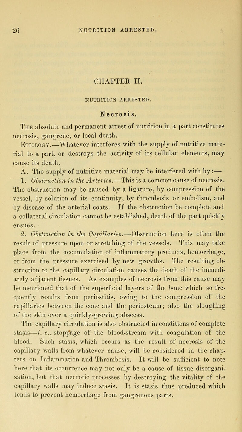 CHAPTER II. NUTRITION ARRESTED. Necrosis. The absolute and permanent arrest of nutrition in a part constitutes necrosis, gangrene, or local death. Etiology.—Whatever interferes with the supply of nutritive mate- rial to a part, or destroys the activity of its cellular elements, may cause its death. A. The supply of nutritive material may be interfered with by: — 1. Obstruction in the Arteries.—This is a common cause of necrosis. The obstruction may be caused by a ligature, by compression of the vessel, by solution of its continuity, by thrombosis or embolism, and by disease of the arterial coats. If the obstruction be complete and a collateral circulation cannot be established, death of the part quickly ensues. 2. Obstruction in the Capillaries.—Obstruction here is often the result of pressure upon or stretching of the vessels. This may take place from the accumulation of inflammatory products, hemorrhage, or from the pressure exercised by new growths. The resulting ob- struction to the capillary circulation causes the death of the immedi- ately adjacent tissues. As examples of necrosis from this cause may be mentioned that of the superficial layers of flie bone which so fre- quently results from periostitis, owing to the compression of the capillaries between the cone and the periosteum; also the sloughing of the skin over a quickly-growing abscess. The capillary circulation is also obstructed in conditions of complete stasis—i. e., stopjtage of the blood-stream with coagulation of the blood. Such stasis, which occurs as the result of necrosis of the capillary walls from whatever cause, will be considered in the chap- ters on Inflammation and Thrombosis. It will be sufficient to note here that its occurrence may not only be a cause of tissue disorgani- zation, but that necrotic processes by destroying the vitality of the capillary walls may induce stasis. It is stasis thus produced which tends to prevent hemorrhage from gangrenous parts.