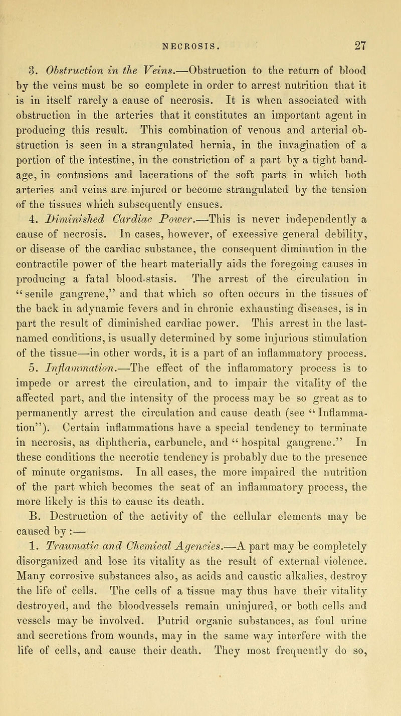 3. Obstruction in the Veins.—Obstruction to the return of blood by the veins must be so complete in order to arrest nutrition that it is in itself rarely a cause of necrosis. It is when associated with obstruction in the arteries that it constitutes an important agent in producing this result. This combination of venous and arterial ob- struction is seen in a strangulated hernia, in the invagination of a portion of the intestine, in the constriction of a part by a tight band- age, in contusions and lacerations of the soft parts in which both arteries and veins are injured or become strangulated by the tension of the tissues which subsequently ensues. 4. Diminished Cardiac Poiver.—This is never independently a cause of necrosis. In cases, however, of excessive general debility, or disease of the cardiac substance, the consequent diminution in the contractile power of the heart materially aids the foregoing causes in producing a fatal blood-stasis. The arrest of the circulation in senile gangrene, and that which so often occurs in the tissues of the back in adynamic fevers and in chronic exhausting diseases, is in part the result of diminished cardiac power. This arrest in the last- named conditions, is usually determined by some injurious stimulation of the tissue—in other words, it is a part of an inflammatory process. 5. Inflammation.—The effect of the inflammatory process is to impede or arrest the circulation, and to impair the vitality of the affected part, and the intensity of the process may be so great as to permanently arrest the circulation and cause death (see  Inflamma- tion). Certain inflammations have a special tendency to terminate in necrosis, as diphtheria, carbuncle, and  hospital gangrene. In these conditions the necrotic tendency is probably due to the presence of minute organisms. In all cases, the more impaired the nutrition of the part which becomes the seat of an inflammatory process, the more likely is this to cause its death. B. Destruction of the activity of the cellular elements may be caused by: — 1. Traumatic and Chemical Agencies.—iV part may be completely disorganized and lose its vitality as the result of external violence. Many corrosive substances also, as acids and caustic alkalies, destroy the life of cells. The cells of a tissue may thus have their vitality destroyed, and the bloodvessels remain uninjured, or both cells and vessels may be involved. Putrid organic substances, as foul urine and secretions from wounds, may in the same way interfere Avith the life of cells, and cause their death. They most frequently do so,