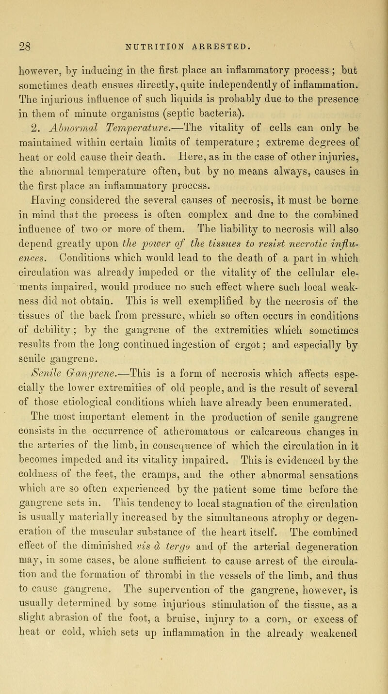 however, by inducing in the first place an inflammatory process ; but sometimes death ensues directly, quite independently of inflammation. The injurious influence of such liquids is probably due to the presence in them of minute organisms (septic bacteria). 2. Ahnormal Temperatu7-e.—The vitality of cells can only be maintained within certain limits of temperature ; extreme degrees of heat or cold cause their death. Here, as in the case of other injuries, the abnormal temperature often, but by no means always, causes in the first place an inflammatory process. Having considered the several causes of necrosis, it must be borne in mind that the process is often complex and due to the combined influence of two or more of them. The liability to necrosis will also depend greatly upon the power of the tissues to resist necrotic injiu- ences. Conditions which would lead to the death of a part in which circulation was already impeded or the vitality of the cellular ele- ments impaired, would produce no such eifect where such local weak- ness did not obtain. This is well exemplified by the necrosis of the tissues of the back from pressure, which so often occurs in conditions of debility ; by the gangrene of the extremities which sometimes results from the long continued ingestion of ergot; and especially by senile gangrene. Senile Qangrene.—This is a form of necrosis which afiects espe- cially the loAver extremities of old people, and is the result of several of those etiological conditions which have already been enumerated. The most important element in the production of senile gangrene consists in the occurrence of atheromatous or calcareous changes in the arteries of the limb, in consequence of Avhich the circulation in it becomes impeded and its vitality impaired. This is evidenced by the coldness of the feet, the cramps, and the other abnormal sensations which are so often experienced by the patient some time before the gangrene sets in. This tendency to local stagnation of the circulation is usually materially increased by the simultaneous atrophy or degen- eration of the muscular substance of the heart itself. The combined effect of the diminished vis dj tergo and of the arterial degeneration may, in some cases, be alone sufficient to cause arrest of the circula- tion and the formation of thrombi in the vessels of the limb, and thus to cause gangrene. The supervention of the gangrene, however, is usually determined by some injurious stimulation of the tissue, as a slight abrasion of the foot, a bruise, injury to a corn, or excess of heat or cold, which sets up inflammation in the already weakened
