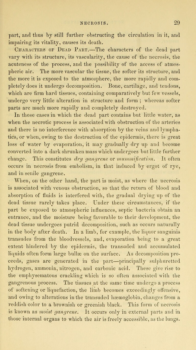 part, and thus by still further obstructing the circulation in it, and impairing its vitality, causes its death. Characters op Dead Part.—The characters of the dead part vary with its structure, its vascularity, the cause of the necrosis, the acuteness of the process, and the possibility of the access of atmos- pheric air. The more vascular the tissue, the softer its structure, and the more it is exposed to the atmosphere, the more rapidly and com- pletely does it undergo decomposition. Bone, cartilage, and tendons, which are firm hard tissues, containing comparatively but few vessels, undergo very little alteration in structure and form ; whereas softer parts are much more rapidly and completely destroyed. In those cases in which the dead part contains but little water, as when the necrotic process is associated with obstruction of the arteries and there is no interference with absorption by the veins and lympha- tics, or when, owing to the destruction of the epidermis, there is great loss of water by evaporation, it may gradually dry up and become converted into a dark shrunken mass which undergoes but little further change. This constitutes dry gangrene or mummification. It often occurs in necrosis from embolism, in that induced by ergot of rye, and in senile gangrene. When, on the other hand, the part is moist, as where the necrosis is associated with venous obstruction, so that the return of blood and absorption of fluids is interfered with, the gradual drying up of the dead tissue rarely takes place. Under these circumstances, if the part be exposed to atmospheric influences, septic bacteria obtain an entrance, and the moisture being favorable to their development, the dead tissue undergoes putrid decomposition, such as occurs naturally in the body after death. In a limb, for example, the liquor sanguinis transudes from the bloodvessels, and, evaporation being to a great extent hindered by the epidermis, the transuded and accumulated liquids often form large bullae on the surface. As decomposition pro- ceeds, gases are generated in the part—principally sulphuretted hydrogen, ammonia, nitrogen, and carbonic acid. These give rise to the emphysematous crackling which is so often associated with the gangrenous process. The tissues at the same time undergo a process of softening or liquefaction, the limb becomes exceedingly offensive, and owing to alterations in the transuded haemoglobin, changes from a reddish color to a brownish or greenish black. This form of necrosis is known as moist gangrene. It occurs only in external parts and in those internal organs to which the air is freely accessible, as the lungs.