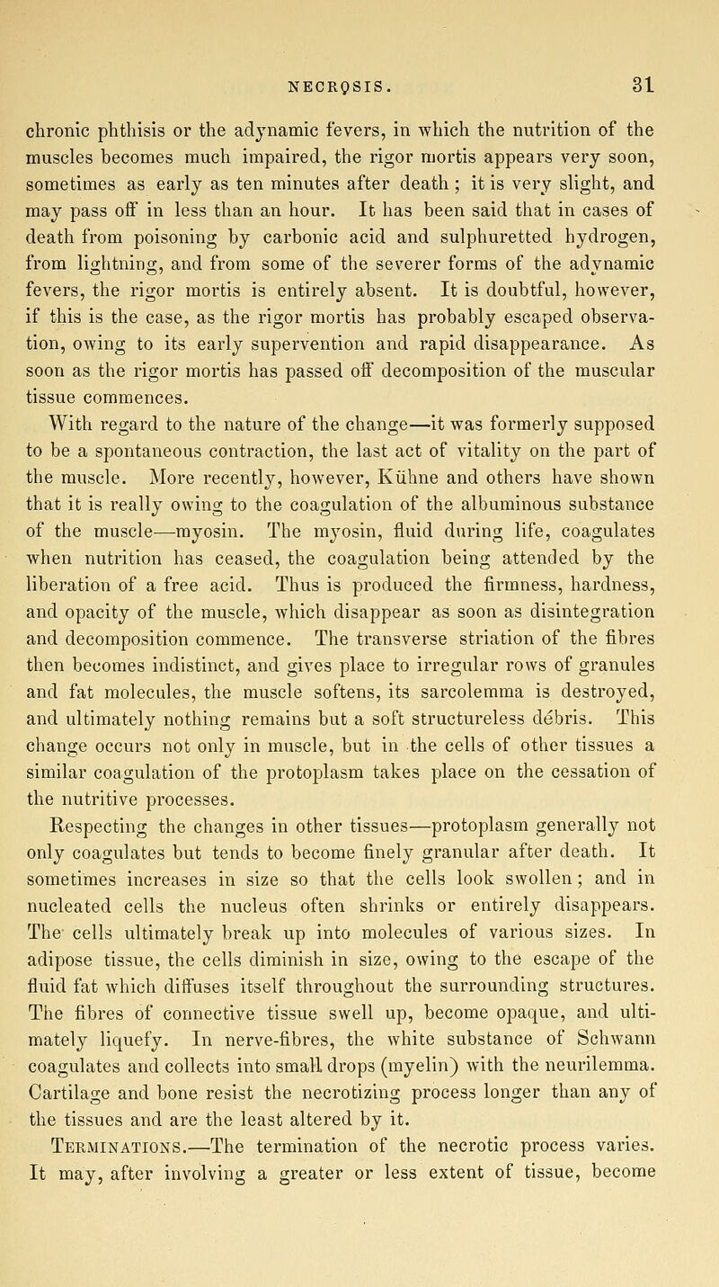 chronic phthisis or the adynamic fevers, in which the nutrition of the muscles becomes much impaired, the rigor mortis appears very soon, sometimes as early as ten minutes after death ; it is very slight, and may pass off in less than an hour. It has been said that in cases of death from poisoning by carbonic acid and sulphuretted hydrogen, from liofhtning, and from some of the severer forms of the advnamic fevers, the rigor mortis is entirely absent. It is doubtful, however, if this is the case, as the rigor mortis has probably escaped observa- tion, owing to its early supervention and rapid disappearance. As soon as the rigor mortis has passed off decomposition of the muscular tissue commences. With regard to the nature of the change—it was formerly supposed to be a spontaneous contraction, the last act of vitality on the part of the muscle. More recently, however, Kiihne and others have shown that it is really owing to the coagulation of the albuminous substance of the muscle—myosin. The myosin, fluid during life, coagulates when nutrition has ceased, the coagulation being attended by the liberation of a free acid. Thus is produced the firmness, hardness, and opacity of the muscle, which disappear as soon as disintegration and decomposition commence. The transverse striation of the fibres then becomes indistinct, and gives place to irregular rows of granules and fat molecules, the muscle softens, its sarcolemma is destroyed, and ultimately nothing remains but a soft structureless debris. This change occurs not only in muscle, but in the cells of other tissues a similar coagulation of the protoplasm takes place on the cessation of the nutritive processes. Respecting the changes in other tissues—protoplasm generally not only coagulates but tends to become finely granular after death. It sometimes increases in size so that the cells look swollen; and in nucleated cells the nucleus often shrinks or entirely disappears. The cells ultimately break up into molecules of various sizes. In adipose tissue, the cells diminish in size, owing to the escape of the fluid fat which diffuses itself throughout the surrounding structures. The fibres of connective tissue swell up, become opaque, and ulti- mately liquefy. In nerve-fibres, the white substance of Schwann coagulates and collects into small drops (myelin) with the neurilemma. Cartilage and bone resist the necrotizing process longer than any of the tissues and are the least altered by it. Terminations.—The termination of the necrotic process varies. It may, after involving a greater or less extent of tissue, become
