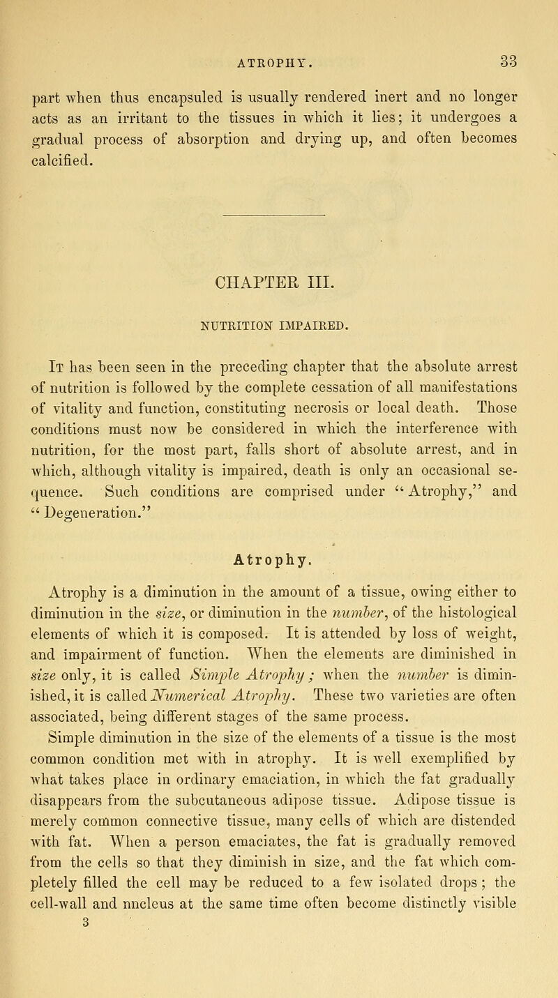 part when thus encapsuled is usually rendered inert and no longer acts as an irritant to the tissues in which it lies; it undergoes a gradual process of absorption and drying up, and often becomes calcified. CHAPTER III. NUTRITION IMPAIRED. It has been seen in the preceding chapter that the absolute arrest of nutrition is followed by the complete cessation of all manifestations of vitality and function, constituting necrosis or local death. Those conditions must now be considered in which the interference with nutrition, for the most part, falls short of absolute arrest, and in which, although vitality is impaired, death is only an occasional se- quence. Such conditions are comprised under Atrophy, and  Degeneration. Atrophy. Atrophy is a diminution in the amount of a tissue, owing either to diminution in the size, or diminution in the number, of the histological elements of which it is composed. It is attended by loss of weight, and impairment of function. When the elements are diminished in size only, it is called Simple Atrophy; when the number is dimin- ished, it is QdWedi Numerical Atrophy. These two varieties are often associated, being different stages of the same process. Simple diminution in the size of the elements of a tissue is the most common condition met with in atrophy. It is well exemplified by Avhat takes place in ordinary emaciation, in which the fat gradually disappears from the subcutaneous adipose tissue. Adipose tissue is merely common connective tissue, many cells of which are distended with fat. When a person emaciates, the fat is gradually removed from the cells so that they diminish in size, and the fat which com- pletely filled the cell may be reduced to a few isolated drops; the cell-wall and nucleus at the same time often become distinctly visible 3