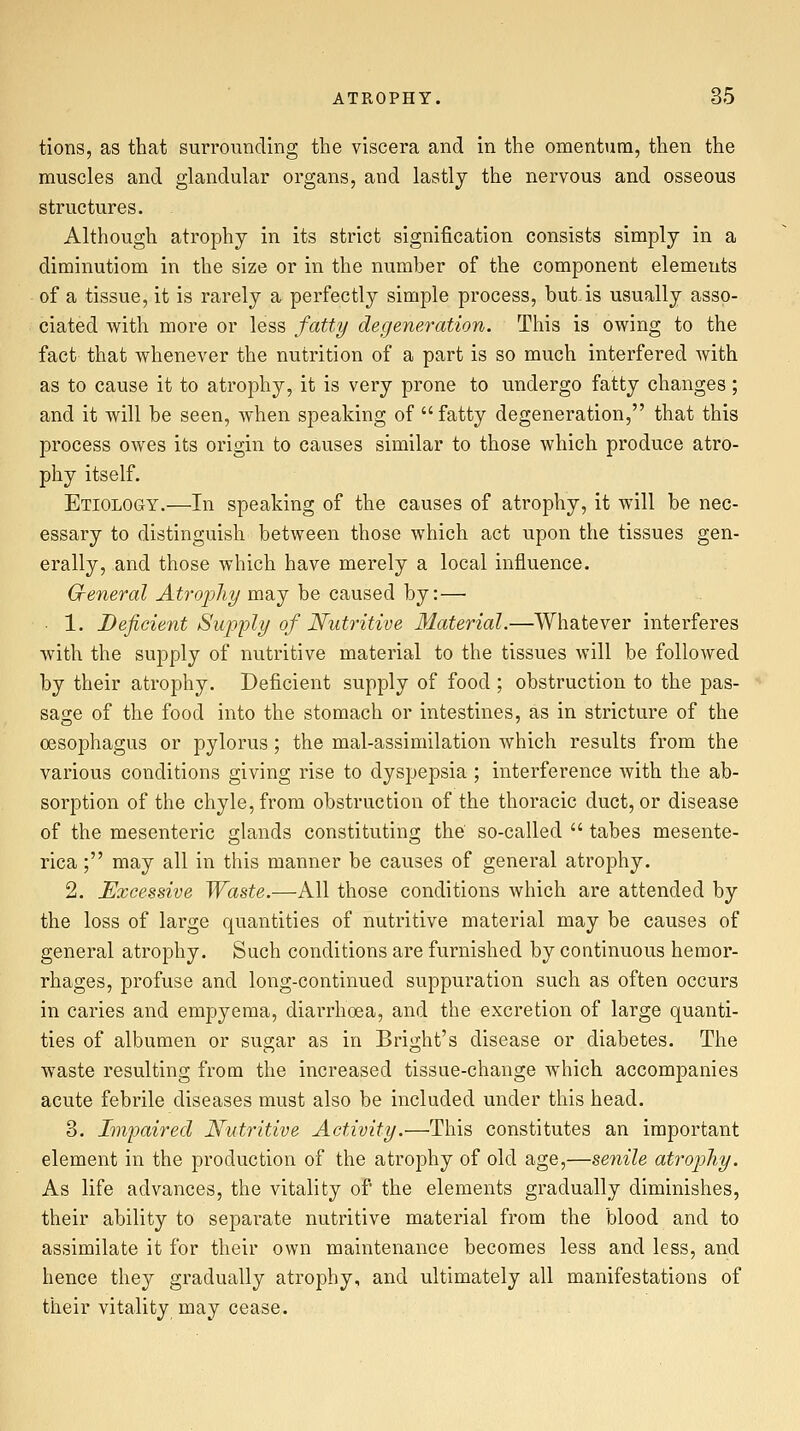 tions, as that surrounding the viscera and in the omentum, then the muscles and glandular organs, and lastly the nervous and osseous structures. Although atrophy in its strict signification consists simply in a diminutiom in the size or in the number of the component elements of a tissue, it is rarely a perfectly simple process, but. is usually asso- ciated with more or less fatty degeneration. This is owing to the fact that whenever the nutrition of a part is so much interfered with as to cause it to atrophy, it is very prone to undergo fatty changes ; and it will be seen, when speaking of fatty degeneration, that this process owes its origin to causes similar to those which produce atro- phy itself. Etiology.—In speaking of the causes of atrophy, it will be nec- essary to distinguish between those which act upon the tissues gen- erally, and those which have merely a local influence. Greneral Ati'oijhy may be caused by:— ■ 1. Deficient Supply of Nutritive Material.—Whatever interferes with the supply of nutritive material to the tissues will be followed by their atrophy. Deficient supply of food; obstruction to the pas- sage of the food into the stomach or intestines, as in stricture of the oesophagus or pylorus; the mal-assimilation which results from the various conditions giving rise to dyspepsia ; interference with the ab- sorption of the chyle, from obstruction of the thoracic duct, or disease of the mesenteric glands constituting the so-called  tabes mesente- rica; may all in this manner be causes of general atrophy. 2. Excessive Waste.—All those conditions which are attended by the loss of large quantities of nutritive material may be causes of general atrophy. Such conditions are furnished by continuous hemor- rhages, profuse and long-continued suppuration such as often occurs in caries and empyema, diarrhoea, and the excretion of large quanti- ties of albumen or sugar as in Bright's disease or diabetes. The waste resulting from the increased tissue-change which accompanies acute febrile diseases must also be included under this head. 3. Impaired Nutritive Activity.—This constitutes an important element in the production of the atrophy of old age,—senile atrophy. As life advances, the vitality of the elements gradually diminishes, their ability to separate nutritive material from the blood and to assimilate it for their own maintenance becomes less and less, and hence they gradually atrophy, and ultimately all manifestations of their vitality may cease.