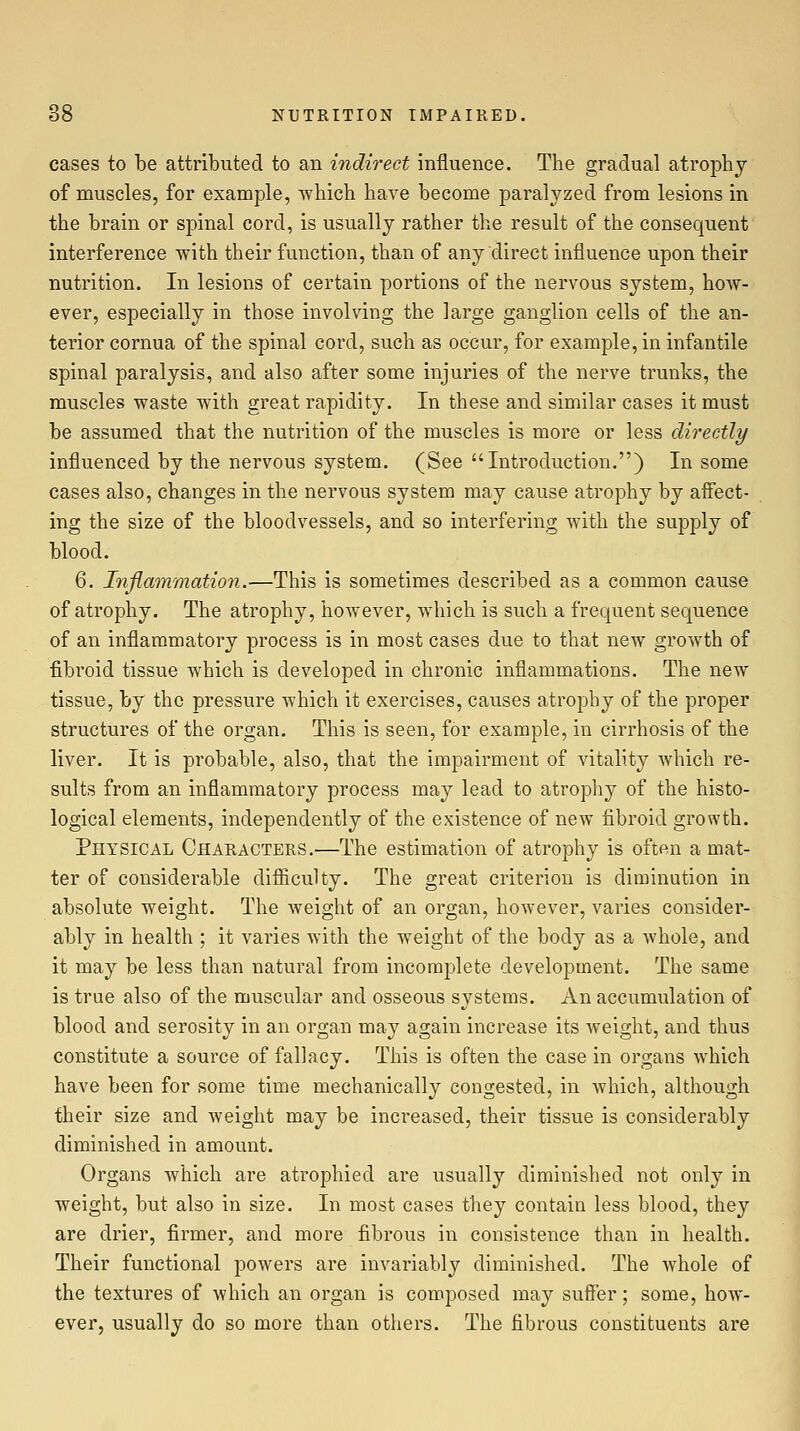 cases to be attributed to an indirect influence. The gradual atrophy of muscles, for example, which have become paralyzed from lesions in the brain or spinal cord, is usually rather the result of the consequent interference with their function, than of any direct influence upon their nutrition. In lesions of certain portions of the nervous system, how- ever, especially in those involving the large ganglion cells of the an- terior cornua of the spinal cord, such as occur, for example, in infantile spinal paralysis, and also after some injuries of the nerve trunks, the muscles waste with great rapidity. In these and similar cases it must be assumed that the nutrition of the muscles is more or less directly influenced by the nervous system. (See Introduction.) In some cases also, changes in the nervous system may cause atrophy by affect- ing the size of the bloodvessels, and so interfering with the supply of blood. 6. Inflammation.—This is sometimes described as a common cause of atrophy. The atrophy, however, which is such a frequent sequence of an inflammatory process is in most cases due to that new growth of fibroid tissue which is developed in chronic inflammations. The new tissue, by the pressure which it exercises, causes atrophy of the proper structures of the organ. This is seen, for example, in cirrhosis of the liver. It is probable, also, that the impairment of vitality which re- sults from an inflammatory process may lead to atrophy of the histo- logical elements, independently of the existence of new fibroid growth. Physical Characters.—The estimation of atrophy is often a mat- ter of considerable difficulty. The great criterion is diminution in absolute weight. The weight of an organ, however, varies consider- ably in health ; it varies with the weight of the body as a Avhole, and it may be less than natural from incomplete development. The same is true also of the muscular and osseous systems. An accumulation of blood and serosity in an organ may again increase its Aveight, and thus constitute a source of fallacy. This is often the case in organs which have been for some time mechanically congested, in which, although their size and weight may be increased, their tissue is considerably diminished in amount. Organs which are atrophied are usually diminished not only in weight, but also in size. In most cases they contain less blood, they are drier, firmer, and more fibrous in consistence than in health. Their functional powers are invariably diminished. The Avhole of the textures of Avhich an organ is composed may suffer; some, how- ever, usually do so more than others. The fibrous constituents are