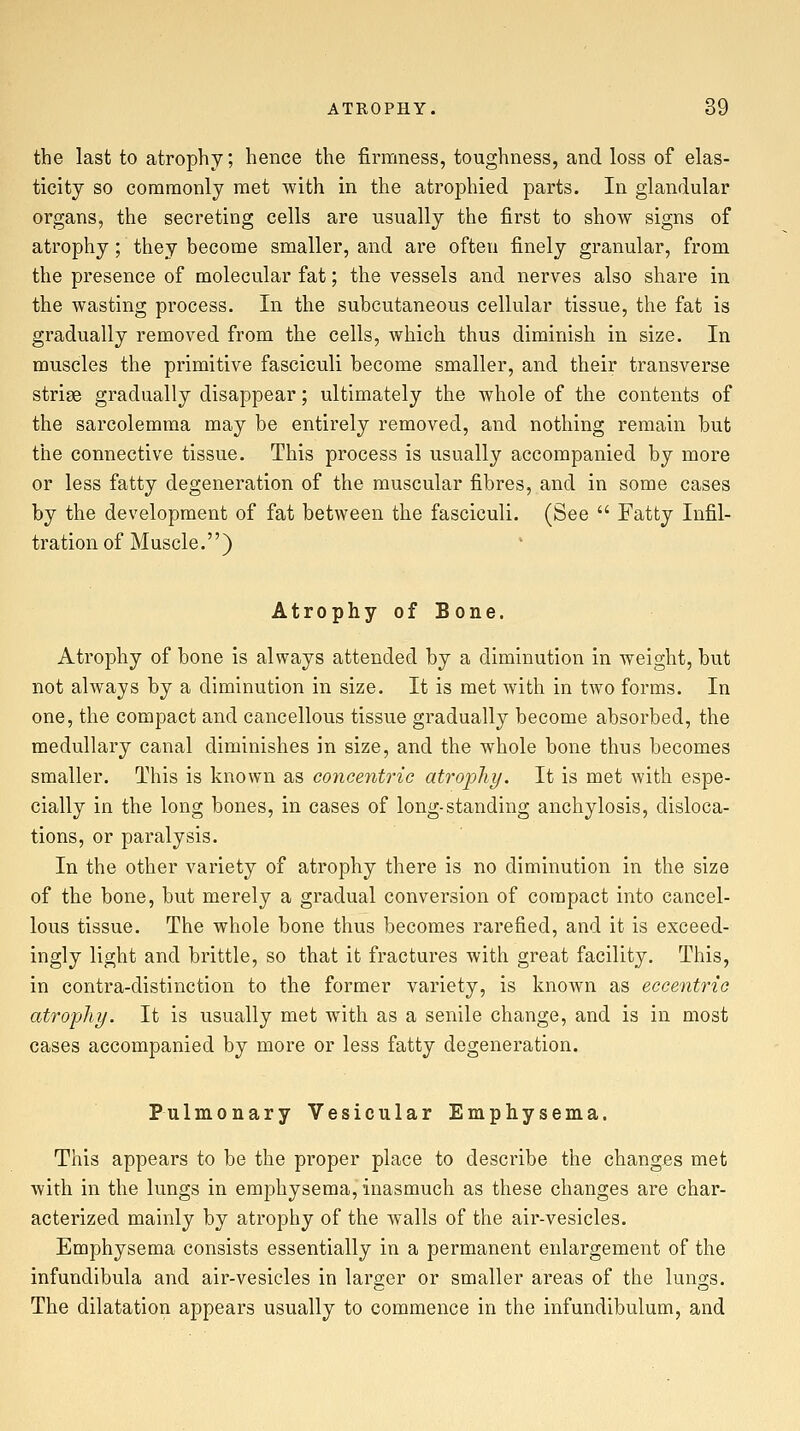 the last to atrophy; hence the firmness, toughness, and loss of elas- ticity so commonly met with in the atrophied parts. In glandular organs, the secreting cells are usually the first to show signs of atrophy; they become smaller, and are often finely granular, from the presence of molecular fat; the vessels and nerves also share in the wasting process. In the subcutaneous cellular tissue, the fat is gradually removed from the cells, which thus diminish in size. In muscles the primitive fasciculi become smaller, and their transverse striae gradually disappear; ultimately the whole of the contents of the sarcolemma may be entirely removed, and nothing remain but the connective tissue. This process is usually accompanied by more or less fatty degeneration of the muscular fibres, and in some cases by the development of fat between the fasciculi. (See  Fatty Infil- tration of Muscle.) Atrophy of Bone. Atrophy of bone is always attended by a diminution in weight, but not always by a diminution in size. It is met with in two forms. In one, the compact and cancellous tissue gradually become absorbed, the medullary canal diminishes in size, and the whole bone thus becomes smaller. This is known as concentric atrophy. It is met with espe- cially in the long bones, in cases of long-standing anchylosis, disloca- tions, or paralysis. In the other variety of atrophy there is no diminution in the size of the bone, but merely a gradual conversion of compact into cancel- lous tissue. The whole bone thus becomes rarefied, and it is exceed- ingly light and brittle, so that it fractures with great facility. This, in contra-distinction to the former variety, is known as eccentric atrophy. It is usually met with as a senile change, and is in most cases accompanied by more or less fatty degeneration. Pulmonary Vesicular Emphysema. This appears to be the proper place to describe the changBs met with in the lungs in emphysema, inasmuch as these changes are char- acterized mainly by atrophy of the walls of the air-vesicles. Emphysema consists essentially in a permanent enlargement of the infundibula and air-vesicles in larger or smaller areas of the lungs. The dilatation appears usually to commence in the infundibulum, and