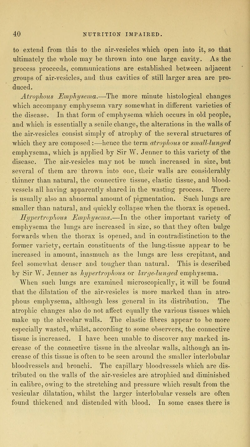 to extend from this to the air-vesicles which open into it, so that ultimately the whole may be thrown into one large cavity. As the process proceeds, communications are established between adjacent groups of air-vesicles, and thus cavities of still larger area are pro- duced. Atroplious Emphysema.—The more minute histological changes which accompany emphysema vary somewhat in different varieties of the disease. In that form of emphysema which occurs in old people, and which is essentially a senile change, the alterations in the walls of the air-vesicles consist simply of atrophy of the several structures of which they are composed :—hence the term atrophous or small-lunged emphysema, which is applied by Sir W. Jenner to this variety of the disease. The air-vesicles may not be much increased in size, but several of them are thrown into one, their walls are considerably thinner than natural, the connective tissue, elastic tissue, and blood- vessels all having apparently shared in the wasting process. There is usually also an abnormal amount of pigmentation. Such lungs are smaller than natural, and quickly collapse when the thorax is opened. Hypertroplious Emphysema.—In the other important variety of emphysema the lungs are increased in size, so that they often bulge forwards when the thorax is opened, and in contradistinction to the former variety, certain constituents of the lung-tissue appear to be increased in amount, inasmuch as the lungs are less crepitant, and feel somewhat denser and tougher than natural. This is described by Sir W. Jenner as hyp)ertrophous or large-lunged emphysema. When such lungs are examined microscopically, it will be found that the dilatation of the air-vesicles is more marked than in atro- phous emphysema, although less general in its distribution. The atrophic changes also do not affect equally the various tissues which make up the alveolar walls. The elastic fibres appear to be more especially wasted, whilst, according to some observers, the connective tissue is increased. I have been unable to discover any marked in- crease of the connective tissue in the alveolar walls, although an in- crease of this tissue is often to be seen around the smaller interlobular bloodvessels and bronchi. The capillary bloodvessels which are dis- tributed on the walls of the air-vesicles are atrophied and diminished in calibre, owing to the stretching and pressure which result from the vesicular dilatation, whilst the larger interlobular vessels are often found thickened and distended with blood. In some cases there is