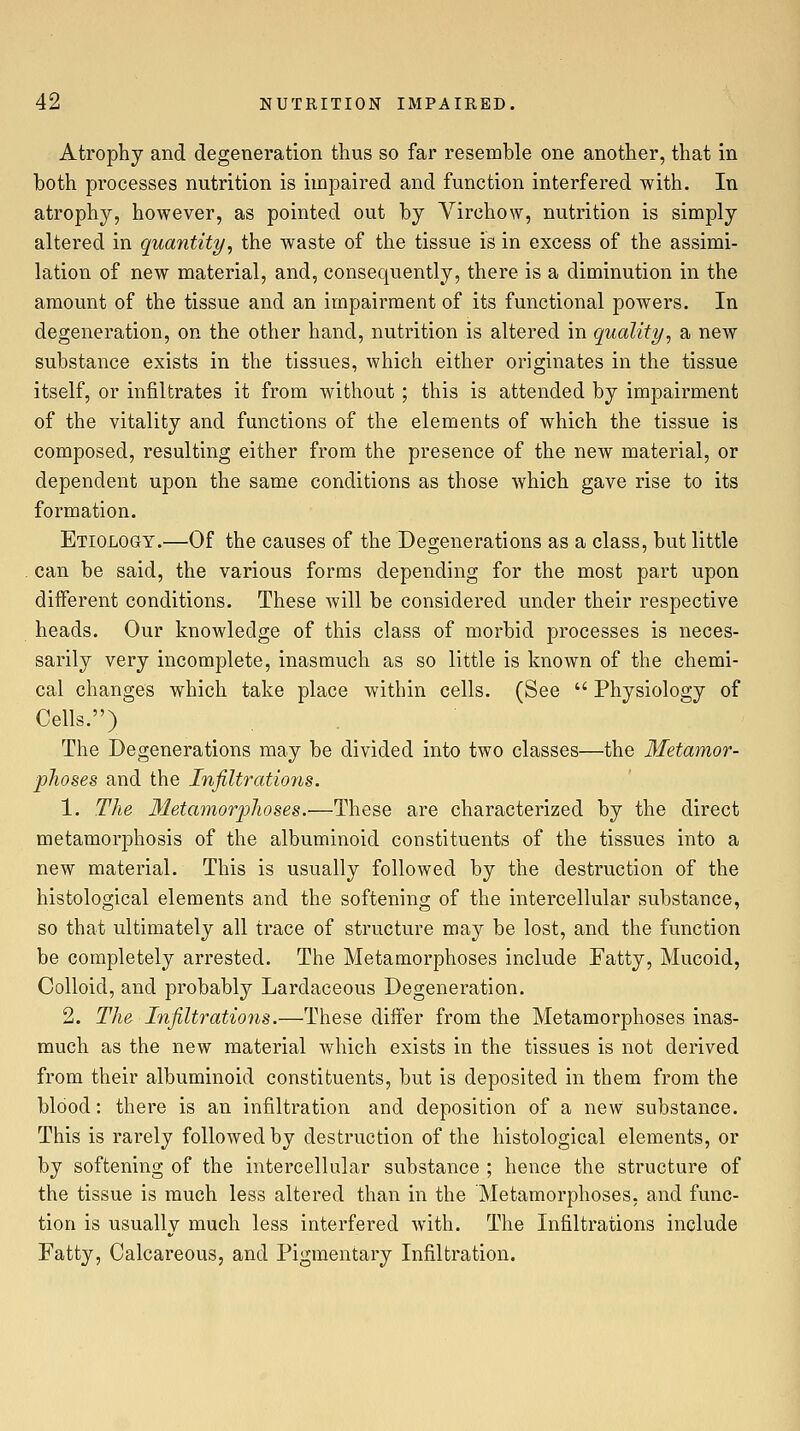 Atrophy and degeneration thus so far resemble one another, that in both processes nutrition is impaired and function interfered with. In atrophy, however, as pointed out by Virchow, nutrition is simply altered in quantity^ the waste of the tissue is in excess of the assimi- lation of new material, and, consequently, there is a diminution in the amount of the tissue and an impairment of its functional powers. In degeneration, on the other hand, nutrition is altered in quality, a new substance exists in the tissues, which either originates in the tissue itself, or infiltrates it from without ; this is attended by impairment of the vitality and functions of the elements of which the tissue is composed, resulting either from the presence of the new material, or dependent upon the same conditions as those which gave rise to its formation. Etiology.—Of the causes of the Degenerations as a class, but little can be said, the various forms depending for the most part upon different conditions. These will be considered under their respective heads. Our knowledge of this class of morbid processes is neces- sarily very incomplete, inasmuch as so little is known of the chemi- cal changes which take place within cells. (See  Physiology of Cells.) The Degenerations may be divided into two classes—the Metamor- phoses and the Infiltratioyis. 1. The Metamorphoses.—These are characterized by the direct metamorphosis of the albuminoid constituents of the tissues into a new material. This is usually followed by the destruction of the histological elements and the softening of the intercellular substance, so that ultimately all trace of structure may be lost, and the function be completely arrested. The Metamorphoses include Fatty, Mucoid, Colloid, and probably Lardaceous Degeneration. 2. The Infiltrations.—These differ from the Metamorphoses inas- much as the new material which exists in the tissues is not derived from their albuminoid constituents, but is deposited in them from the blood: there is an infiltration and deposition of a new substance. This is rarely followed by destruction of the histological elements, or by softening of the intercellular substance ; hence the structure of the tissue is much less altered than in the Metamorphoses, and func- tion is usually much less interfered with. The Infiltrations include Fatty, Calcareous, and Pigmentary Infiltration.