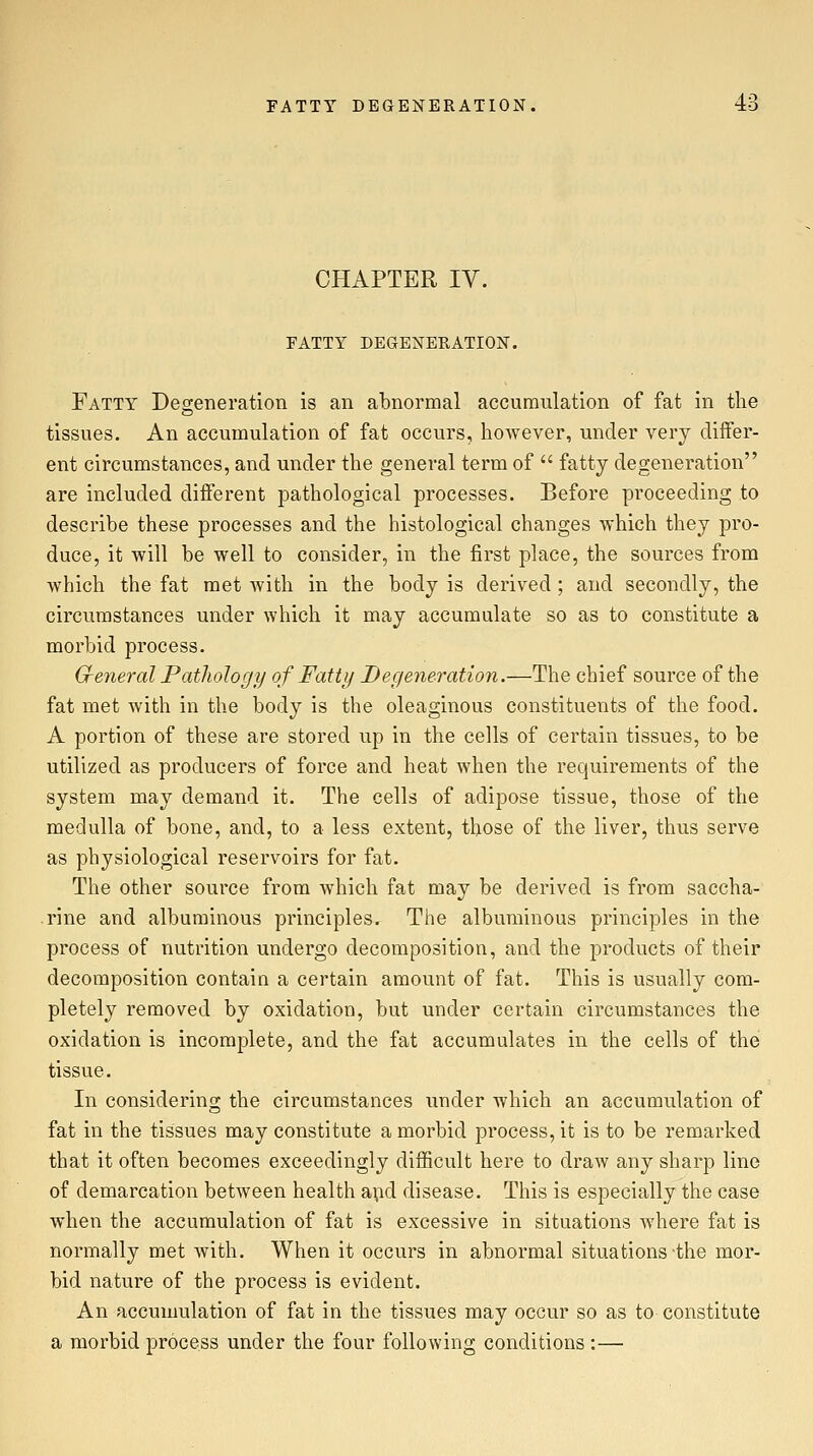 CHAPTER IV. FATTY DEGENERATION. Fatty Deg-eneration is an abnormal accumulation of fat in the tissues. An accumulation of fat occurs, however, under very differ- ent circumstances, and under the general term of  fatty degeneration are included different pathological processes. Before proceeding to describe these processes and the histological changes which they pro- duce, it will be well to consider, in the first place, the sources from which the fat met with in the body is derived ; and secondly, the circumstances under which it may accumulate so as to constitute a morbid process. Cfeneral Pathology of Fatty Degeneration.—The chief source of the fat met with in the body is the oleaginous constituents of the food. A portion of these are stored up in the cells of certain tissues, to be utilized as producers of force and heat when the requirements of the system may demand it. The cells of adipose tissue, those of the medulla of bone, and, to a less extent, those of the liver, thus serve as physiological reservoirs for fat. The other source from which fat may be derived is from saccha- rine and albuminous principles. The albuminous principles in the process of nutrition undergo decomposition, and the products of their decomposition contain a certain amount of fat. This is usually com- pletely removed by oxidation, but under certain circumstances the oxidation is incomplete, and the fat accumulates in the cells of the tissue. In considering the circumstances under which an accumulation of fat in the tissues may constitute a morbid process, it is to be remarked that it often becomes exceedingly difficult here to draw any sharp line of demarcation between health apd disease. This is especially the case when the accumulation of fat is excessive in situations where fat is normally met with. When it occurs in abnormal situations-the mor- bid nature of the process is evident. An accumulation of fat in the tissues may occur so as to constitute a morbid process under the four following conditions :—