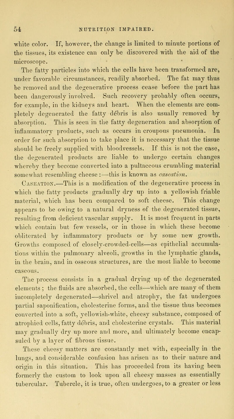 white color. If, however, the change is limited to minute portions of the tissues, its existence can only be discovered with the aid of the microscope. The fatty particles into which the cells have been transformed are, under favorable circumstances, readily absorbed. The fat may thus be removed and the degenerative process cease before the part has been dangerously involved. Such recovery probably often occurs, for example, in the kidneys and heart. When the elements are com- pletely degenerated the fatty debris is also usually removed by absorption. This is seen in the fatty degeneration and absorption of inflammatory products, such as occurs in croupous pneumonia. In order for such absorption to take place it is necessary that the tissue should be freely supplied Avith bloodvessels. If this is not the case, the degenerated products are liable to undergo certain changes whereby they become converted into a pultaceous crumbling material somewhat resembling cheese :—this is known as caseatimi. Caseation.—This is a modification of the degenerative process in which the fatty products gradually dry up into a yellowish friable material, which has been compared to soft cheese. This change appears to be owing to a natural dryness of the degenerated tissue, resulting from deficient vascular supply. It is most frequent in parts which contain but few vessels, or in those in which these become obliterated by inflammatory products or by some new growth. Growths composed of closely-crowded-cells—as epithelial accumula- tions within the pulmonary alveoli, growths in the lymphatic glands, in the brain, and in osseous structures, are the most liable to become caseous. The process consists in a gradual drying up of the degenerated elements ; the fluids are absorbed, the cells—which are many of them incompletely degenerated—shrivel and atrophy, the fat undergoes partial saponification, cholesterine forms, and the tissue thus becomes converted into a soft, yellowish-white, cheesy substance, composed of atrophied cells, fatty debris, and cholesterine crystals. This material may gradually dry up more and more, and ultimately become encap- suled by a layer of fibrous tissue. These cheesy matters are constantly met with, especially in the lunffs, and Considerable confusion has arisen as to their nature and origin in this situation. This has proceeded from its having been formerly the custom to look upon all cheesy masses as essentially tubercular. Tubercle, it is true, often undergoes, to a greater or less