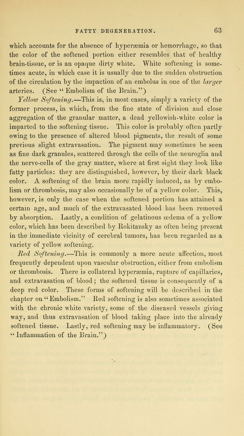 which accounts for the absence of hypersemia or hemorrhage, so that the color of the softened portion either resembles that of healthy brain-tissue, or is an opaque dirty white. White softening is some- times acute, in which case it is usually due to the sudden obstruction of the circulation by the impaction of an embolus in one of the lai-ger arteries. (See  Embolism of the Brain.) Yellow Softening.—This is, in most cases, simply a variety of the former process, in which, from the fine state of division and close aggregation of the granular matter, a dead yellowish-white color is imparted to the softening tissue. This color is probably often partly owing to the presence of altered blood pigments, the result of some previous slight extravasation. The pigment may sometimes be seen as fine dark granules, scattered through the ceils of the neuroglia and the nerve-cells of the gray matter, where at first sight they look like fatty particles: they are distinguished, however, by their dark black color. A softening of the brain more rapidly induced, as by embo- lism or thrombosis, may also occasionally be of a yellow color. This, however, is only the case when the softened portion has attained a certain age, and much of the extravasated blood has been removed by absorption. Lastly, a condition of gelatinous oedema of a yellow color, which has been described by Rokitansky as often being present in the immediate vicinity of cerebral tumors, has been regarded as a variety of yellow softening. Red Softening.—This is commonly a rbore acute affection, most frequently dependent upon vascular obstruction, either from embolism or thrombosis. There is collateral hyperasmia, rupture of capillaries, and extravasation of blood; the softened tissue is consequently of a deep red color. These forms of softening will be described in the chapter on Embolism. Red softening is also sometimes associated with the chronic white variety, some of the diseased vessels giving way, and thus extravasation of blood taking place into the already softened tissue. Lastly, red softening may be inflammatory. (See  Inflammation of the Brain.)