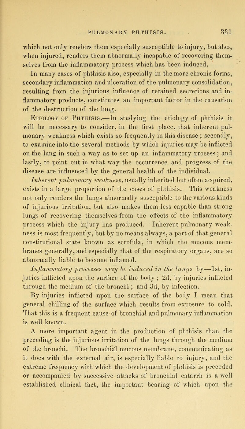 which not only renders them especially susceptible to injury, but also, when injured, renders them abnormally incapable of recovering them- selves from the inflammatory process which has been induced. In many cases of phthisis also, especially in the more chronic forms, secondary inflammation and ulceration of the pulmonary consolidation, resulting from the injurious influence of retained secretions and in- flammatory products, constitutes an important factor in the causation of the destruction of the lung. Etiology of Phthisis.—In studying the etiology of phthisis it will be necessary to consider, in the first place, that inherent pul- monary weakness which exists so frequently in this disease ; secondly, to examine into the several methods by which injuries may be inflicted on the lung in such a way as to set up an inflammatory process ; and lastly, to point out in what way the occurrence and progress of the disease are influenced by the general health of the individual. Inherent jJulmonary tveakyiess, usually inherited but often acquired, exists in a large proportion of the cases of phthisis. This weakness not only renders the lungs abnormally susceptible to the various kinds of injurious irritation, but also makes them less capable than strong lungs of recovering themselves from the effects of the inflammatory process which the injury has produced. Inherent pulmonary weak- ness is most frequently, but by no means always, a part of that general constitutional state known as scrofula, in which the mucous mem- branes generally, and especially that of the respiratory organs, are so abnormally liable to become inflamed. Infiammatory processes may he induced in the Jungs by—1st, in- juries inflicted upon the surface of the body; 2d, by injuries inflicted through the medium of the bronchi; and 3d, by infection. By injuries inflicted upon the surface of the body I mean that general chilling of the surface which results from exposure to cold. That this is a frequent cause of bronchial and pulmonary inflammation is well known. A more important agent in the production of phthisis than the preceding is the injurious irritation of the lungs through the medium of the bronchi. The bronchia'l mucous membrane, communicating as it does with the external air, is especially liable to injury, and the extreme frequency with which the development of phthisis is preceded or accompanied by successive attacks of bronchial catarrh is a well established clinical fact, the important bearing of which upon the