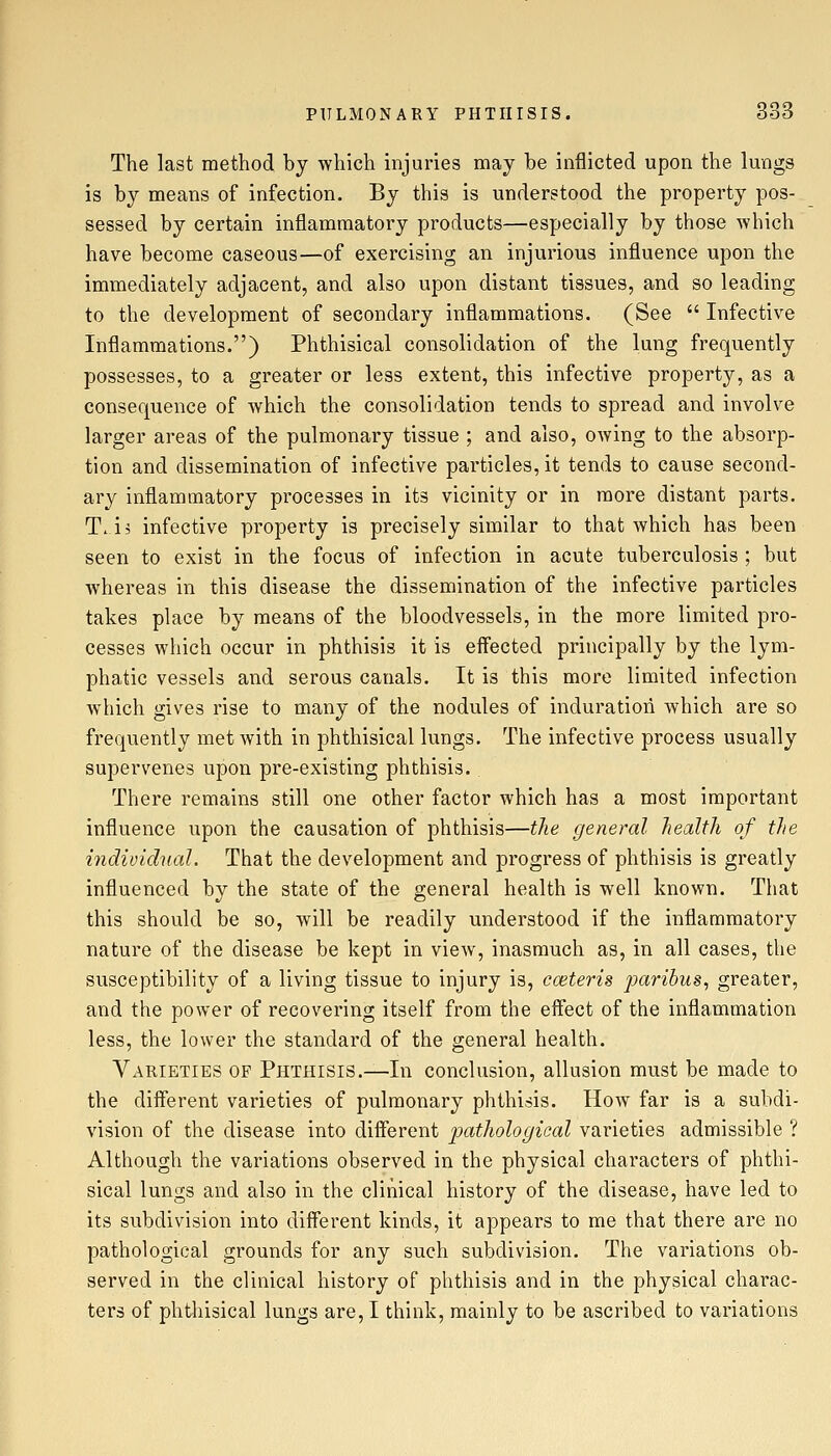 The last method by which injuries may be inflicted upon the lungs is by means of infection. By this is understood the property pos- sessed by certain inflammatory products—especially by those which have become caseous—of exercising an injurious influence upon the immediately adjacent, and also upon distant tissues, and so leading to the development of secondary inflammations. (See  Infective Inflammations.) Phthisical consolidation of the lung frequently possesses, to a greater or less extent, this infective property, as a consequence of which the consolidation tends to spread and involve larger areas of the pulmonary tissue ; and also, owing to the absorp- tion and dissemination of infective particles, it tends to cause second- ary inflammatory processes in its vicinity or in more distant parts. T.ii infective property is precisely similar to that which has been seen to exist in the focus of infection in acute tuberculosis ; but whereas in this disease the dissemination of the infective particles takes place by means of the bloodvessels, in the more limited pro- cesses which occur in phthisis it is eff'ected principally by the lym- phatic vessels and serous canals. It is this more limited infection which gives rise to many of the nodules of induration which are so frequently met with in phthisical lungs. The infective process usually supervenes upon pre-existing phthisis. There remains still one other factor which has a most important influence upon the causation of phthisis—the general health of the iiidioidnal. That the development and progress of phthisis is greatly influenced by the state of the general health is well known. That this should be so, will be readily understood if the inflammatory nature of the disease be kept in view, inasmuch as, in all cases, the susceptibility of a living tissue to injury is, cceteris paribus, greater, and the power of recovering itself from the eflect of the inflammation less, the lower the standard of the general health. Varieties of Phthisis.—In conclusion, allusion must be made to the different varieties of pulmonary phthisis. How far is a subdi- vision of the disease into different j>cf,thologioal varieties admissible ? Although the variations observed in the physical characters of phthi- sical lungs and also in the clinical history of the disease, have led to its subdivision into different kinds, it appears to me that there are no pathological grounds for any such subdivision. The variations ob- served in the clinical history of phthisis and in the physical charac- ters of phthisical lungs are, I think, mainly to be ascribed to variations