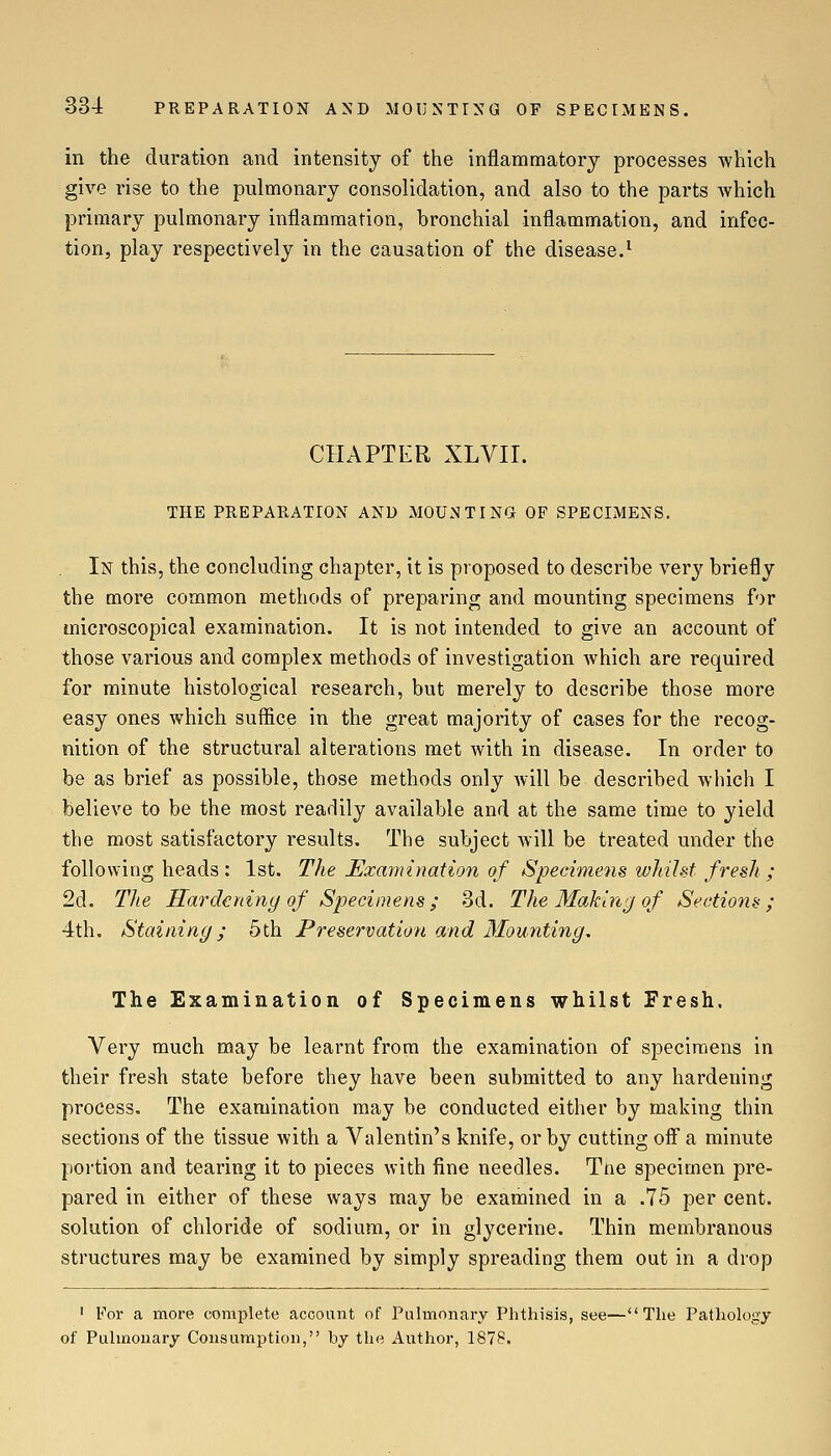 in the duration and intensity of the inflammatory processes which give rise to the pulmonary consolidation, and also to the parts which primary pulmonary inflammation, bronchial inflammation, and infec- tion, play respectively in the causation of the disease.^ CHAPTER XLVIL THE PREPARATION AND MOUNTING- OF SPECIMENS. In this, the concluding chapter, it is proposed to describe very briefly the more common methods of preparing and mounting specimens for microscopical examination. It is not intended to give an account of those various and complex methods of investigation which are required for minute histological research, but merely to describe those more easy ones which suffice in the great majority of cases for the recog- nition of the structural alterations met with in disease. In order to be as brief as possible, those methods only will be described which I believe to be the most readily available and at the same time to yield the most satisfactory results. The subject Avill be treated under the following heads : 1st. The ^Examination of Specimens whilst fresh ; 2d. The Hardening of Specimens ; 3d. The Making of Sectio7is ; 4th. Staining; 5th Preservation and Mounting. The Examination of Specimens whilst Fresh. Very much may be learnt from the examination of specimens in their fresh state before they have been submitted to any hardening process. The examination may be conducted either by making thin sections of the tissue with a Valentin's knife, or by cutting off a minute portion and tearing it to pieces with fine needles. Tne specimen pre- pared in either of these ways may be examined in a .75 per cent, solution of chloride of sodium, or in glycerine. Thin membranous structures may be examined by simply spreading them out in a drop ' For a more complete account of Pulmonary Phthisis, see—The Pathok\t):y of Pulmonary Consumption, by the Author, 1878.
