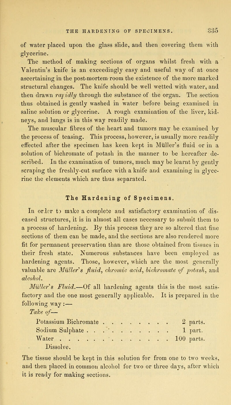 of water placed upon the glass slide, and then covering them with glycerine. The method of making sections of organs whilst fresh with a Valentin's knife is an exceedingly easy and useful way of at once ascertaining in the post-mortem room the existence of the more marked structural changes. The knife should be well wetted with water, and then drawn rajidly through the substance of the organ. The section thus obtained is gently washed in water before being examined in saline solution or glycerine. A rough examination of the liver, kid- neys, and lungs is in this way readily made. The muscular fibres of the heart and tumors may be examined by the process of teasing. This process, however, is usually more readily effected after the specimen has keen kept in Muller's fluid or in a solution of bichromate of potash in the manner to be hereafter de- scribed. In the examination of tumors, much may be learnt by gently scraping the freshly-cut surface with a knife and examining in glyce- rine the elements which are thus separated. The Hardening of Specimens. In order t) make a complete and satisfactory examination of dis- eased structures, it is in almost all cases necessary to submit them to a process of hardening. By this process they are so altered that fine sections of them can be made, and the sections are also rendered more fit for permanent preservation than are those obtained from tissues in their fresh state. Numerous substances have been employed as hardening agents. Those, however, which are the most generally valuable are Miiller^s fluid, chromic acid, bichromate of potash, and alcohol. 3IuUer^s Fluid.—Of all hardening agents this is the most satis- factory and the one most generally applicable. It is prepared in the following way:— Take of— Potassium Bichromate 2 parts. Sodium Sulphate ... 1 part, Water 100 parts. Dissolve. The tissue should be kept in this solution for from one to two weeks, and then placed in common alcohol for two or three days, after which it is ready for making sections.