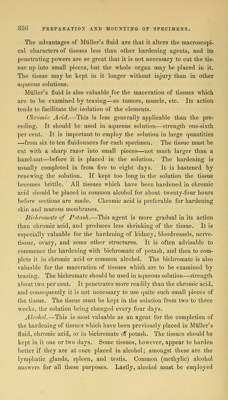 The advantages of Miiller's fluid are that it alters the macroscopi- cal characters of tissues less than other hardening agents, and its penetrating powers are so great that it is not necessary to cut the tis- sue up into small pieces, but the whole organ may be placed in it. The tissue may be kept in it longer without injury than in other aqueous solutions. Miiller's fluid is also valuable for the maceration of tissues which are to be examined by teasing—as tumors, muscle, etc. Its action tends to facilitate the isolation of the elements. Cliromic Acid.—This is less generally applicable than the pre- ceding. It should be used in aqueous solution—strength one-sixth per cent. It is important to employ the solution in large quantities —from six to ten fluidounces for each specimen. The tissue must be cut with a sharp razor into small pieces—not much larger than a hazel-nut—before it is placed in the solution. The hardening is usually completed in from five to eight days. It is hastened by renewing the solution. If kept too long in the solution the tissue becomes brittle. All tissues which have been hardened in chromic acid should be placed in common alcohol for about twenty-four hours before sections are made. Chromic acid is preferable for hardening skin and mucous membranes. • Bichromate of Potash.—This agent is more gradual in its action than chromic acid, and produces less shrinking of the tissue. It is especially valuable for the hardening of kidney, bloodvessels, nerve- tissue, ovary, and some other structures. It is often advisable to commence the hardening with bichromate of potash, and then to com- plete it in chromic acid or common alcohol. The bichromate is also valuable for the maceration of tissues which are to be examined by teasing. The bichromate should be used in aqueous solution—strength about two per cent. It penetrates more readily than the chromic acid, and consequently it is not necessary to use quite such small pieces of the tissue. The tissue must be kept in the solution from two to three Aveeks, the solution being changed every four days. Alcohol.—This is most valuable as an agent for the completion of the hardening of tissues which have been previously placed in Miiller's fluid, chromic acid, or in bichromate of potash. The tissues should be kept in it one or two days. Some tissues, however, appear to harden better if they are at once placed in alcohol; amongst these are the lymphatic glands, spleen, and testis. Common (methylic) alcohol answers for all these purposes. Lastly, alcohol must be employed