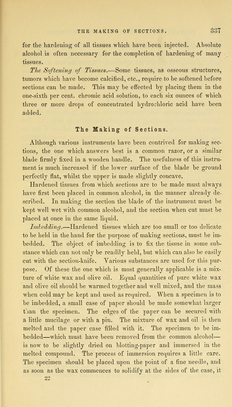 for the hardening of all tissues which have been injected. Absolute alcohol is often necessary for the completion of hardening of many- tissues. The Softening of Tissues.—Some tissues, as osseous structures, tumors which have become calcified, etc., require to be softened before sections can be made. This may be effected by placing them in the one-sixth per cent, chromic acid solution, to each six ounces of which three or more drops of concentrated hydrochloric acid have been added. The Making of Sections. Although various instruments have been contrived for making sec- tions, the one which answers best is a common razor, or a similar blade firmly fixed in a wooden handle. The usefulness of this instru- ment is much increased if the lower surface of the blade be ground perfectly flat, whilst the upper is made slightly concave. Hardened tissues from which sections are to be made must always have first been placed in common alcohol, in the manner already de- scribed. In making the section the blade of the instrument must be kept well wet Avith common alcohol, and the section when cut must be placed at once in the same liquid. Imbedding.—Hardened tissues which are too small or too delicate to be held in the hand for the purpose of making sections, must be im- bedded. The object of imbedding is to fix the tissue in some sub- stance which can not only be readily held, but which can also be easily cut with the section-knife. Various substances are used for this pur- pose. Of these the one which is most generally applicable is a mix- ture of white wax and olive oil. Equal quantities of pure white wax and olive oil should be warmed together and well mixed, and the mass when cold may be kept and used as required. When a specimen is to be imbedded, a small case of paper should be made somewhat larger t'.ian the specimen. The edges of the paper can be secured with a little mucilage or with a pin. The mixture of wax and oil is then melted and the paper case filled with it. The specimen to be im- bedded—which must have been removed from the common alcohol— is now to be slightly dried on blotting-paper and immersed in the melted compound. The process of immersion requires a little care. The specimen should be placed upon the point of a fine needle, and as soon as the wax commences to solidify at the sides of the case, it 22