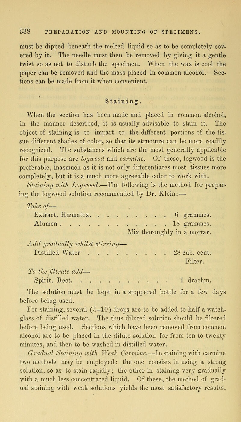 must be dipped beneath the melted liquid so as to be completel}^ cov- ered by it. The needle must then be removed by giving it a gentle twist so as not to disturb the specimen. When the -wax is cool the paper can be removed and the mass placed in common alcohol. Sec- tions can be made from it when convenient. Staining. When the section has been made and placed in common alcohol, in the manner described, it is usually advisable to stain it. The object of staining is to impart to the different portions of the tis- sue different shades of color, so that its structure can be more readily recognized. The substances which are the most generally applicable for this purpose are logivood and carmine. Of these, logwood is the preferable, inasmuch as it is not only diiferentiates most tissues more completely, but it is a much more agreeable color to work with. Staining with Logivood.—The following is the method for prepar- ing the logwood solution recommended by Dr. Klein: — Talte of— Extract. Haematox. 6 grammes. Alumen 18 grammes. Mix thoroughly in a mortar. Add gradually whilst stirring— Distilled Water 28 cub. cent. Filter. To the filtrate add— Spirit. Rect 1 drachm. The solution must be kept in a stoppered bottle for a few days before being used. For staining, several (5-10) drops are to be added to half a watch- glass of distilled water. The thus diluted solution should be filtered before being used. Sections which have been removedfrom common alcohol are to be placed in the dilute solution for from ten to twenty minutes, and then to be washed in distilled water. Gradual Staining ivith Weak Carmine.—In staining with carmine two methods may be employed: the one consists in using a strong solution, so as to stain rapidly; the other in staining very gradually with a much less concentrated liquid. Of these, the method of grad- ual staining with weak solutions yields the most satisfactory results,
