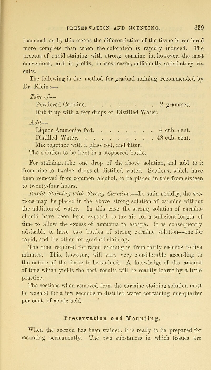 inasmuch as by this means the differentiation of the tissue is rendered more complete than when the coloration is rapidly induced. The process of rapid staining with strong carmine is, hov/ever, the most convenient, and it yields, in most cases, sufficiently satisfactory re- sults. The following is the method for gradual staining recommended by Dr. Klein:— Talce of— Powdered Carmine 2 grammes. Rub it up with a few drops of Distilled Water. Add— Liquor Ammonias fort 4 cub. cent. Distilled Water 48 cub. cent. Mix together with a glass rod, and filter. The solution to be kept in a stoppered bottle. For staining, take one drop of the above solution, and add to it from nine to twelve drops of distilled water. Sections, which have been removed from common alcohol, to be placed in this from sixteen to twenty-four hours. Rapid Staining with Strong Oarmine.—To stain rapidly, the sec- tions may be placed in the above strong solution of carmine without the addition of water. In this case the strong solution of carmine should have been kept exposed to the air for a sufficient length of time to allow the excess of ammonia to escape. It is consequently advisable to have two bottles of strong carmine solution—one for rapid, and the other for gradual staining. The time required for rapid staining is from thirty seconds to five minutes. This, however, will vary very considerable according to the nature of the tissue to be stained. A knowledge of the amount of time which yields the best results will be readily learnt by a little practice. ^ The sections when removed from the carmine staining solution must be washed for a few seconds in distilled water containing one-quarter per cent, of acetic acid. Preservation and Mounting. When the section has been stained, it is ready to be prepared for mounting permanently. The two substances in which tissues are