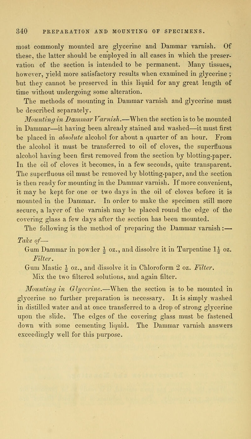 most commonly mounted are glycerine and Dammar varnish. Of these, the latter should be employed in all cases in which the preser- vation of the section is intended to be permanent. Many tissues, however, yield more satisfactory results when examined in glycerine ; but they cannot be preserved in this liquid for any great length of time without undergoing some alteration. The methods of mounting in Dammar varnish and glycerine must be described separately. Mounting in Dammar Varnish.—When the section is to be mounted in Dammar—it having been already stained and washed—it must first be placed in absolute alcohol for about a quarter of an hour. From the alcohol it must be transferred to oil of cloves, the superfluous alcohol having been first removed from the section by blotting-paper. In the oil of cloves it becomes, in a few seconds, quite transparent. The superfluous oil must be removed by blotting-paper, and the section is then ready for mounting in the Dammar varnish. If more convenient, it may be kept for one or two days in the oil of cloves before it is mounted in the Dammar. In order to make the specimen still more secure, a layer of the varnish may be placed round the edge of the covering glass a few days after the section has been mounted. The following is the method of preparing the Dammar varnish:— Talce of— Gum Dammar in powder J oz., and dissolve it in Turpentine IJ oz. Filter. Gum Mastic | oz., and dissolve it in Chloroform 2 oz. Filter. Mix the two filtered solutions, and again filter. 3Iounting in Crlycerine.—When the section is to be mounted in glycerine no further preparation is necessary. It is simply washed in distilled water and at once transferred to a drop of strong glycerine upon the slide. The edges of the covering glass must be fastened down with some cementing liquid. The Dammar varnish answers exceedingly well for this purpose.