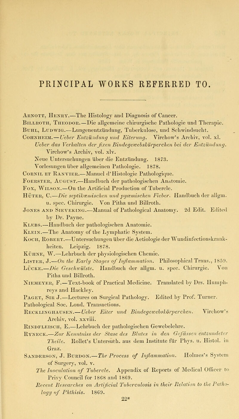 PRINCIPAL WORKS REFERRED TO. Arnott, Henry.—The Histology and Diagnosis of Cancer. Billroth, Theodor.—Die allgemeine chirurgische Pathologie und Therapie. Buhl, Ludwig.—LungenentzUndung, Tuberkulose, und Schwindsucht. CoHNHEiM. — Ueber Entzundung und Eiterung, Virchow's Archiv, vol. xl. TJeber das Verhalten der fixen Bindegewehskorperclien bei der EntziXndung. Virchow's Archiv, vol. xlv. Neue Untersuchungen uber die Entzundung. 1873. Vorlesungen uber allgenieinen Pathologie. 1878. CoRNiL ET Kaxvier.—Manuel d'Histologie Pathologique. FoERSTER, August.—Handbuch der pathologischen Anatomie. Fox, Wilson.—On the Artificial Production of Tubercle. HiJTER, C.—Die septikcemischen und pi/cemischen Fieber. Handbuch der allgm. u. spec. Chirurgie. Von Pitha und Billroth. Jones and Sieveking.—Manual of Pathological Anatomy. 2d Edit. Edited by Dr. Payne. Klebs.—Handbuch der pathologischen Anatomie. Klein.—The Anatomy of the Lymphatic System. Koch, Robert.—Untersuchungen uber die Aetiologie der Wundinfectionskrank- heiten. Leipzig. 1878. KiJHNE, W.—Lehrbuch der physiologischen Chemie. Lister, J.—On the Early Stages of Liflammation. Philosophical Trans., 1859. LuCKE.—Die Geschicillste. Handbuch der allgm. u. spec. Chirurgie. Von Pitha und Billroth. Niemeyer, F.—Text-book of Practical Medicine. Translated by Drs. Humph- reys and Hackley. Paget, Sir J.—Lectures on Surgical Pathology. Edited by Prof. Turner. Pathological Soc. Lond. Transactions. Recklinghausen.— Ueber Eiter und BindegeicebskdrpercJien. Virchow's Ai'chiv, vol. xxviii. RiNDFLEiscH, E.—Lehrbuch der pathologischen Gewebelehre. Ryneck.—Zur Kenntniss der Stase des Blutes in den Gefdssen entzundeter Theile. RoUet's UntersuCh. aus dem Institute fiir Phys. u. Histol. in Graz. Sanderson, J. Burdon.—The Process of Inflammation. Holmes's System of Surgery, vol. v. The Tnocidation of Tubercle. Appendix of Reports of Medical Officer to Privy Council for 1868 and 1869. Recent Researches on Artificial Tuberculosis in their Relation to the Patho- logy of Phthisis. 1869. 22*