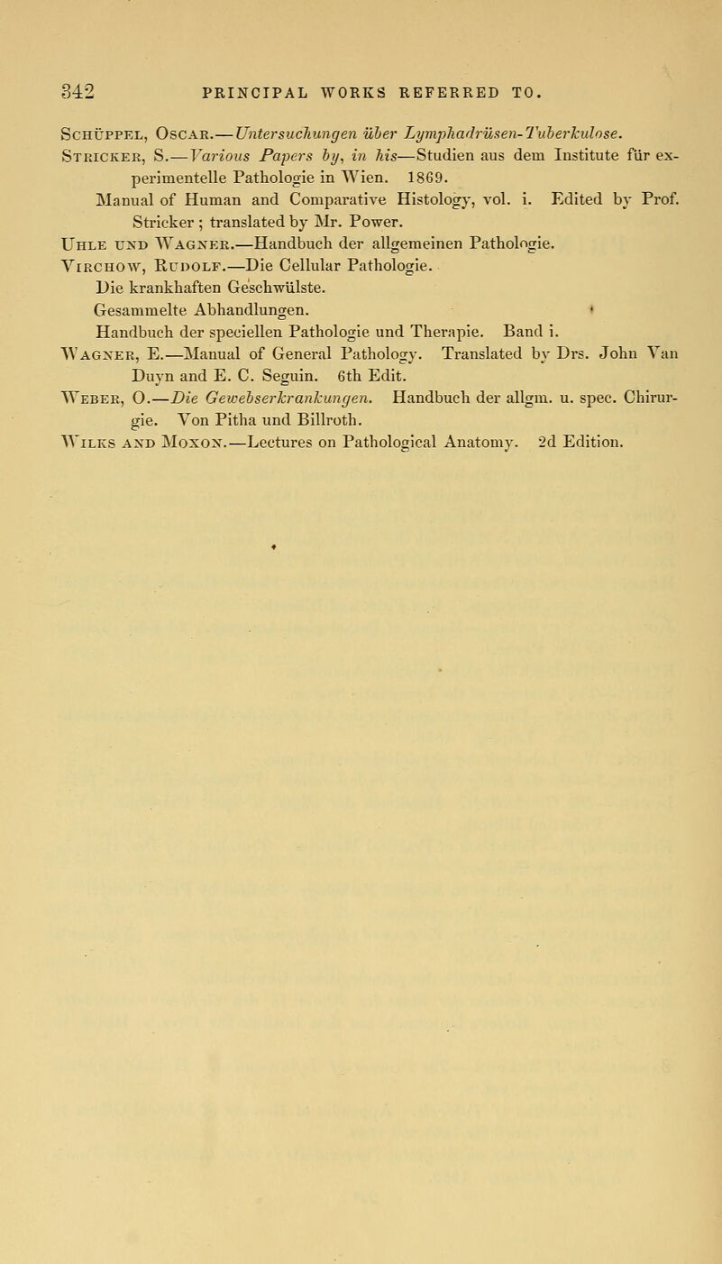 SCHUPPEL, Oscar.— UntersucTiungen uher LympJiadriisen-Tuberkulose. Stricker, S.—Various Papers hy, in his—Studien aus dem Institute fur ex- perimentelle Pathologle in Wien. 1869. Manual of Human and Comparative Histology, vol. i. Edited by Prof. Strieker ; translated by Mr. Power. Uhle u^'d Wagnp:r.—Handbuch der allgemeinen Pathologie. ViRCHOW, Rudolf.—Die Cellular Pathologie. Die krankhaften Geschwlilste. Gesammelte Abhandlungen. * Handbuch der speciellen Pathologie und Therapie. Band i. NVagxer, E.—Manual of General Pathology. Translated by Drs. John Van Duyn and E. C. Seguin. 6th Edit. Weber, O.—Die Gewebserkrankungen. Handbuch der allgm. u. spec. Chirur- gie. Von Pitha und Billroth. AViLKS AND MoxoN.—Lectures on Pathological Anatomy. 2d Edition.