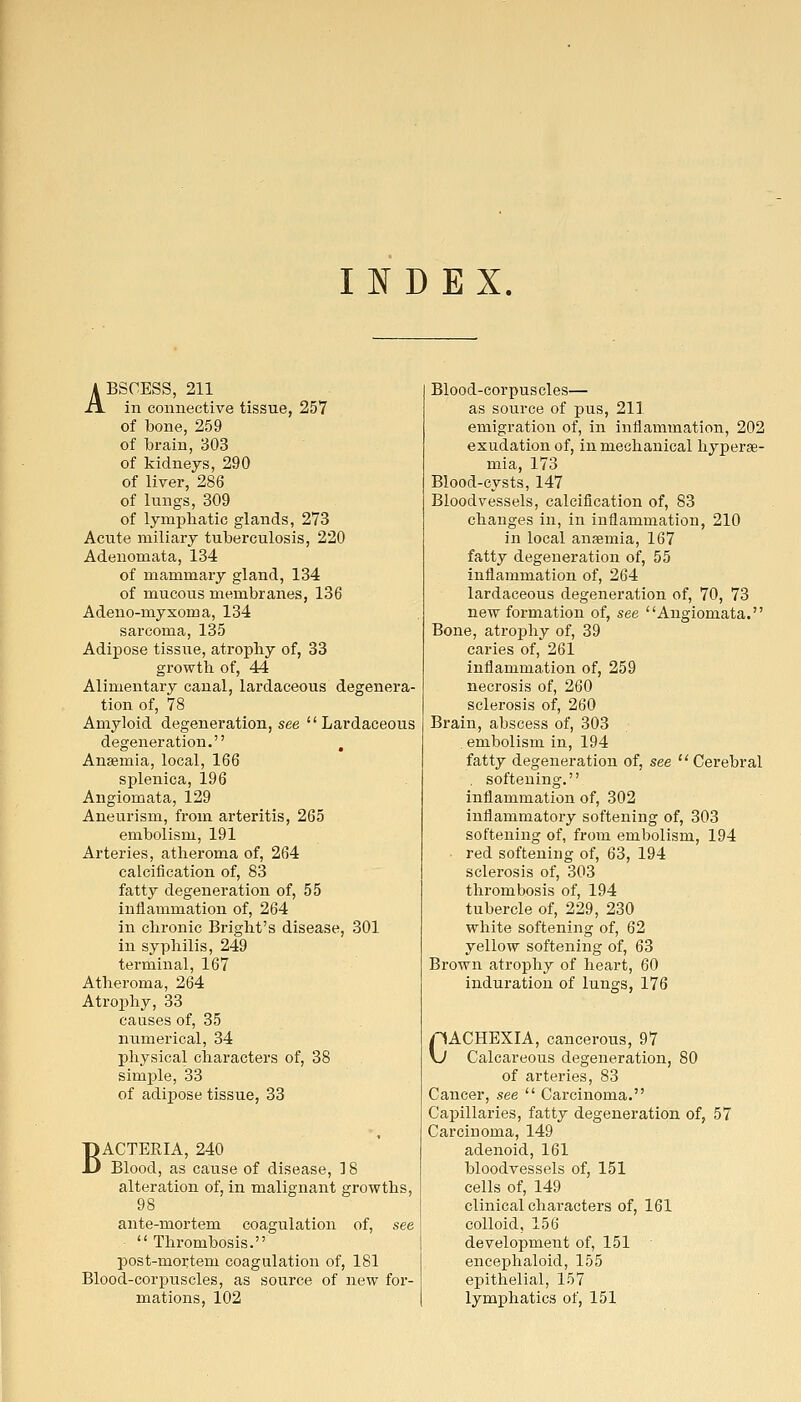 INDEX. ABSCESS, 211 in connective tissue, 257 of bone, 259 of brain, 303 of kidneys, 290 of liver, 286 of lungs, 309 of lymphatic glands, 273 Acute miliary tuberculosis, 220 Adenomata, 134 of mammary gland, 134 of mucous membranes, 136 Adeno-myxoma, 134 sarcoma, 135 Adipose tissue, atrophy of, 33 growth of, 44 Alimentary canal, lardaceous degenera- tion of, 78 Amyloid degeneration, see Lardaceous degeneration. , Anaemia, local, 166 splenica, 196 Angiomata, 129 Aneurism, from arteritis, 265 embolism, 191 Arteries, atheroma of, 264 calcification of, 83 fatty degeneration of, 55 inflammation of, 264 in chronic Bright's disease, 301 in syphilis, 249 terminal, 167 Atheroma, 264 Atroi3hy, 33 causes of, 35 numerical, 34 physical characters of, 38 simple, 33 of adipose tissue, 33 BACTERIA, 240 Blood, as cause of disease, 18 alteration of, in malignant growths, 98 ante-mortem coagulation of, see Thrombosis. post-mortem coagulation of, 181 Blood-corpuscles, as source of new for- mations, 102 Blood-corpuscles— as source of pus, 211 emigration of, in inflammation, 202 exudation of, in mechanical hyperse- mia, 173 Blood-cysts, 147 Bloodvessels, calcification of, 83 changes in, in inflammation, 210 in local anaemia, 167 fatty degeneration of, 55 inflammation of, 264 lardaceous degeneration of, 70, 73 new formation of, see Angiomata, Bone, atrophy of, 39 caries of, 261 inflammation of, 259 necrosis of, 260 sclerosis of, 260 Brain, abscess of, 303 embolism in, 194 fatty degeneration of, see  Cerebral . softening. inflammation of, 302 inflammatory softening of, 303 softening of, from embolism, 194 red softening of, 63, 194 sclerosis of, 303 thrombosis of, 194 tubercle of, 229, 230 white softening of, 62 yellow softening of, 63 Brown atrophy of heart, 60 induration of lungs, 176 CACHEXIA, cancerous, 97 Calcareous degeneration, 80 of arteries, 83 Cancer, see  Carcinoma. Capillaries, fatty degeneration of, 57 Carcinoma, 149 adenoid, 161 bloodvessels of, 151 cells of, 149 clinical characters of, 161 colloid, 156 development of, 151 encephaloid, 155 epithelial, 157 lymphatics of, 151
