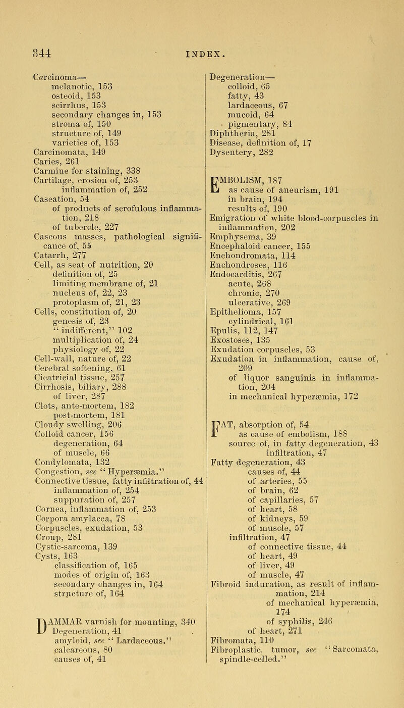 Carcinoma— melanotic, 153 osteoid, 153 scirrhiis, 153 secondary clianges in, 153 stroma of, 150 structure of, 149 varieties of, 153 Carcinomata, 149 Caries, 261 Carmine for staining, 338 Cartilage, erosion of, 253 inflammation of, 252 Caseation, 54 of products of scrofulous inflamma- tion, 218 of tubercle, 227 Caseous masses, pathological signifi- cance of, 55 Catarrh, 277 Cell, as seat of nutrition, 20 definition of, 25 limiting membrane of, 21 nucleus of, 22, 23 protoplasm of, 21, 23 Cells, constitution of, 20 genesis of, 23 indifferent, 102 multiplication of, 24 physiology of, 22 Cell-wall, nature of, 22 Cerebral softening, 61 Cicatricial tissue, 257 Cirrhosis, biliary, 288 of liver, 287 Clots, ante-mortem, 182 post-mortem, 181 Cloudy swelling, 206 Colloid cancer, 156 degeneration, 64 of muscle, 66 Condylomata, 132 Congestion, see  Hypersemia. Connective tissue, fatty infiltration of, 44 inflammation of, 254 suppui'ation of, 257 Cornea, inflammation of, 253 Corpora amylacea, 78 Corpuscles, exudation, 53 Croup, 281 Cystic-sarcoma, 139 Cysts, 163 classification of, 165 modes of origin of, 163 secondary changes in, 164 strjicture of, 164 DAMMAR varnish for mounting, 340 Degeneration, 41 amyloid, see  Lai'daceous. calcareous, 80 causes of, 41 Degeneration— colloid, 65 fatty, 43 lardaceous, 67 mucoid, 64 pigmentary, 84 Diphtheria, 281 Disease, definition of, 17 Dysentery, 282 EMBOLISM, 187 as cause of aneurism, 191 in brain, 194 results of, 190 Emigration of white blood-corx^uscles in inflammation, 202 Emphysema, 39 Encephaloid cancer, 155 Enchondromata, 114 Enchondroses, 116 Endocarditis, 267 acute, 268 chronic, 270 ulcerative, 269 Epithelioma, 157 cylindrical, 161 Epulis, 112, 147 Exostoses, 135 Exudation corpuscles, 53 Exudation in inflammation, cause of, 209 of liquor sanguinis in inflamma- tion, 204 in mechanical hypersemia, 172 FAT, absorption of, 54 as cause of embolism, IBS source of, in fatty degeneration, 43 infiltration, 47 Fatty degeneration, 43 causes of, 44 of arteries, 55 of brain, 62 of capillaries, 57 of heart, 58 of kidneys, 59 of muscle, 57 infiltration, 47 of connective tissue, 44 of heart, 49 of liver, 49 of muscle, 47 Fibroid induration, as result of inflam- mation, 214 of mechanical hypercemia, 174 of syphilis, 246 of heart, 271 Fibromata, 110 Fibroplastic, tumor, see '' Sarcomata, spindle-celled.