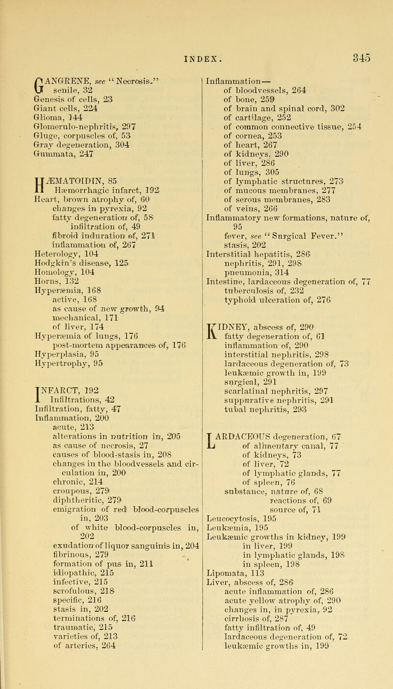 GANGRENE, see Necrosis, senile, 32 Genesis of cells, 23 Giant cells, 2^ Glioma, 144 Glomerulo-nepliritis, 297 Gluge, corpuscles of, 53 Gray degeneration, 304 Gnmmata, 247 H^MATOIDIN, 85 Hfetnorrliagic infarct, 192 Heart, brown atrophy of, 60 changes in pyrexia, 92 fatty degeneration of, 58 infiltration of, 49 fibroid induration of, 271 inflammatiou of, 267 Heterology, 104 Hodgkin's disease, 125 Homology, 104 Horns, 132 Hypersemia, 168 active, 168 as cause of new growth, 94 mechanical, 171 of liver, 174 Hyperaemia of lungs, 176 post-mortem appearances, of, 176 Hyperplasia, 95 Hyi)ertrophy, 95 INFARCT, 192 1 Infiltrations, 42 Infiltration, fatty, 47 Inflammation, 200 acute, 213 alterations in nutrition in, 20-5 as cause of necrosis, 27 causes of blood-stasis in, 208 changes in the bloodvessels and cir- culation in, 200 chronic, 214 croupous, 279 diphtheritic, 279 emigration of red blood-corpuscles in, 203 of white blood-corpuscles in, 202 exudation of liquor sanguinis in, 204 fibrinous, 279 formation of pus in, 211 idiopathic, 215 infective, 215 scrofulous, 218 specific, 216 stasis in, 202 terminations of, 216 traumatic, 215 varieties of, 213 of arteries. 264 Inflammation— of bloodvessels, 264 of bone, 259 of brain and spinal cord, 302 of cartilage, 252 of common connective tisstie, 254 of cornea, 253 of heart, 267 of kidneys. 290 of liver, 286 of lungs, 305 of lymphatic structures, 273 of mucous membranes, 277 of serous membranes, 283 of veins, 266 Inflammatory new formations, nature of, 95 fever, see Surgical Fever. stasis, 202 Interstitial hepatitis, 286 nephritis, 291, 298 pneumonia, 314 Intestine, lardaceous degeneration of, 77 tuberculosis of, 232 typhoid ulceration of, 276 KIDNEY, abscess of, 29'0 fatty degeneration of, 61 inflammation of, 290 interstitial nephritis, 298 lardaceous degeneration of, 73 ieukgemic growth in, 199 surgical, 291 scarlatinal nephritis, 297 suppurative nephritis, 291 tubal nephritis, 293 LARDACEOUS degeneration, 67 of alhnentary canal, 77 of kidneys, 73 of liver, 72 of lymphatic glands, 77 of spleen, 76 substance, nature of, 68 reactions of, 69 source of, 71 Leucocytosis, 195 Leukfemia, 195 Leuksemic growths in kidney, 199 in liver, 199 in lymphatic glands, 198 in spleen, 198 Lipomata, 113 Liver, abscess of, 286 acute inflammation of, 286 acute yellow atrophy of, 290 changes in, in pyrexia, 92 cirrhosis of, 287 fatty infiltration of, 49 lardaceous degeneration of, 72 leukaemic growths in, 199