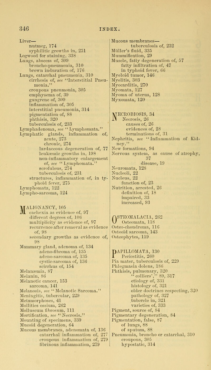 Liver— nutmeg, 174 sypliilitic growths in, 251 Logwood for staining, 33S Lungs, abscess of, 309 bronclio-pneumouia, 310 brown induration of, 176 Lungs, catarrhal pneumonia, 310 cirrhosis of, see Interstitial Pneu- monia. croupous pneumonia, 305 emphysema of, 39 gangrene of, 309 inflammation of, 305 interstitial pneumonia, 314 pigmentation of, 88 phthisis, 320 tuberculosis of, 233 Lymphadenoma, see  Lymphoraata. Lymphatic glands, inflammation of, acute, 273 chronic, 274 lardaceous degeneration of, 77 leukaemic growths in, 198 non-inflammatory enlargement of, see  Lymphomata. scrofulous, 274 tuberculosis of, 231 structures, inflammation of, in ty- phoid fever, 275 Lymphomata, 122 Lympho-sarcoma, 124 MALIGNANCY, 105 cachexia as evidence of, 97 difi'erent degrees of, 106 multiplicity as evidence of, 97 recurrence after removal as evidence of, 98 secondary growths as evidence of, 98 Mammary gland, adenoma of, 134 adeno-fibroma of, 135 adeno-sarcoma of, 135 cystic-sarcoma of, 136 scirrhus of, 154 Melansemia, 87 Melanin, 86 Melanotic cancer, 153 sarcoma, 141 Melanosis, see Melanotic Sarcoma. Meningitis, tubercular, 229 Metamorphoses, 41 Mollities ossium, 262 Molluscum fibrosum, 111 Mortification, see  Necrosis. Mounting of specimens, 339 Mucoid degeneration, 64 Mucous membranes, adenomata of, 136 catarrhal inflammation of, 27 croupous inflammation of, 279 fibrinous inflammation, 279 Mucous membranes— tuberculosis of, 232 Milller's fluid, 335 Mummification, 29 Muscle, fatty degeneration of, 57 fatty infiltration of, 47 in typhoid fever, 66 Myeloid tumor, 146 Myelitis, 303 Myocarditis, 270 Myomata, 127 Myoma of litems, 128 Myxomata, 120 NECROBIOSIS, 34 Necrosis, 26 causes of, 26 evidences of, 28 terminations of, 31 Nephritis, see Inflammation of Kid- ney. New formations, 94 Nervous system, as cause of atrophy, 37 disease, 19 Neuromata, 128 Nucleoli, 22 Nucleus, 22 function of, 23 Nutrition, arrested, 26 definition of, 18 impaired, 33 increased, 93 OSTEOMALACIA, 262 Osteomata, 118 Osteo-chondroma, 116 Osteoid sarcoma, 143 Osteophytes, 119 PAPILLOMATA, 130 Periostitis, 260 Pia mater, tuberculosis of, 229 Phlegmasia dolens, 186 Phthisis, pulmonary, 320 colliers', 89, 317 etiology of, 331 histology of, 321 older doctrines respecting, 320 pathology of, 327 .tubercle in, 321 varieties of, 333 Pigment, source of, 84 Pigmentary degeneration, 84 Pigmentation, false, 87 of lungs, 88 of sputum, 88 Pneumonia, broncho or catarrhal, 310 croupous, 305 hypostatic, 314