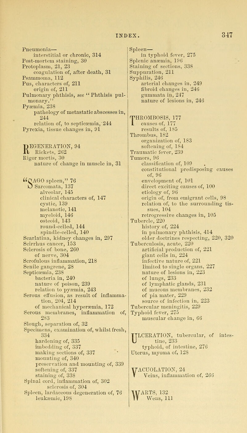 Pneumonia— interstitial or chronic, 314 Post-mortem staining, 30 Protoplasm, 21, 23 coagulation of, after death, 31 Psammoma, 112 Pus, characters of, 211 origin of, 211 Pulmonary phthisis, see Phthisis pul- monary. Py£emia, 238 pathology of metastatic abscesses in, 244 relation of, to septicaemia,'244 Pyrexia, tissue changes in, 91 REGENERATION, 94 Rickets, 262 Rigor mortis, 30 nature of change in muscle in, 31 i^OAGO spleen, 76 U Sarcomata, 137 alveolar, 145 clinical characters of, 147 cystic, 139 melanotic, 141 myeloid, 146 osteoid, 143 round-celled, 144 spindle-celled, 140 Scarlatina, kidney changes in, 297 Scirrhus cancer, 153 Sclerosis of bone, 260 of nerve, 304 Scrofulous inflammation, 218 Senile gangrene, 28 Septicaemia, 238 bacteria in, 240 nature of poison, 239 relation to pyaemia, 243 Serous effusion, as result of inflamma- tion, 204, 214 of mechanical hypersemia, 172 Serous membranes, inflammation of, 283 Slough, separation of, 32 Specimens, examination of, whilst fresh, 334 hardening of, 335 imbedding of, 337 making sections of, 337 mounting of, 340 preservation and mounting of, 339 softening of, 337 staining of, 338 Spinal cord, inflammation of, 302 sclerosis of, 304 Spleen, lardaceous degeneration of, 76 leuksemic, 198 Spleen— in typhoid fever, 275 Splenic anaemia, 196 Staining of sections, 338 Suppuration, 211 Syphilis, 246 arterial changes in, 249 fibroid changes in, 246 gummata in, 247 nature of lesions in, 246 THROMBOSIS, 177 causes of, 177 results of, 185 Thrombus, 182 organization of, 183 softening of, 184 Traumatic fever, 239 Tumors, 96 classification of, 109 constitutional predisposing causes of, 96 envelopment of, 101 direct exciting causes of, 100 etiology of, 96 origin of, from emigrant cells, 98 relation of, to the surrounding tis- sues, 104 retrogressive changes in, 105 Tubercle, 220 history of, 224 in pulmonary phthisis, 414 older doctrines respecting, 220, 320 Tuberculosis, acute, 220 artificial production of, 221 giant cells in, 224 infective nature of, 221 limited to single organs, 227 nature of lesions in, 223 of lungs, 233 of lymphatic glands, 231 of mucous membranes, 232 of pia mater, 229 source of infection in, 223 Tubercular meningitis, 229 Typhoid fever, 275 muscular change in, 66 ULCERATION, tubercular, of intes- tine, 233 typhoid, of intestine, 276 Uterus, myoma of, 128 yACUOLATION, 24 Veins, inflammation of, 266 'ARTS, 132 Wens, 111