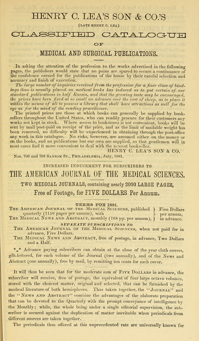 HENRY C. LEA'S SON & CO.'S (late henry c. lea) OF MEDICAL AND SURGICAL PUBLICATIOl!fS. In asking the attention of the profession to the works advertised in the following pages, the publishers would state that no pains are spared to secure a continuance of the confidence earned for the publications of the house by their careful selection and accuracy and finish of execution. The large number of inquiries received from the profession for a finer class of bind- ings than is usually placed on medical books has induced us to -put certain of our standard publications in hcdf Russia, and that the growing taste may be encouraged, the prices have been fixed at so small an advance over the cost of sheep, as to place it within the means of all to possess a library that shall have attractions as well for the eye as for the mind of the reading practitioner. The printed prices are those at which books can generally be supplied by book- sellers throughout the United States, who can readily procure for their customers any works not kept in stock. Where access to bookstores is not convenient, books will be sent by mail post-paid on receipt of the price, and as the limit of mailable weio-ht has been removed, no difliculty will be experienced in obtaining through the post-office any work in this catalogue. No risks, however, are assumed either on the money or on the books, and no publications but our own are supplied, so that gentlemen will in most cases find it more convenient to deal with the nearest bookseller. HENRY C. LEA'S SON & CO. Nos. 706 and 708 Sansom St., Philadelphia, July, 1881. INCREASED INDUCEMENT FOR SUBSCRIBERS TO THE AMERICAN JOUMAL_OF_ THE MEDICAL SCIENCES. TWO MEDICAL JOURIJALS, containing nearly 2000 LARGE PAGES, Free of Postage, for FIVE DOLLAKS Per Annum. TERMS FOR 1881. The American Journal of the Medical Sciences, published 1 Five Dollars quarterly (1150 pages per annum), with I per annum, The Medical News and Abstract, monthly (768 pp. per annum), ] in advance. SEPARATE SVBSCMIPTIONS TO The American Journal of the Medical Sciences, when not paid for in advance. Five Dollars. The Medical News and Abstract, free of postage, in advance, Two Dollars and a Half. *^* Advance paying subscribers can obtain at the close of the year cloth covers gilt-lettered, for each volume of the Journal (two annually), and of the News and Abstract (one annually), free by mail, by remitting ten cents for each cover. It will thus be seen that for the moderate sum of Five Dollars in advance, the subscriber will receive, free of postage, the equivalent of four large octavo volumes, stored with the choicest matter, original and selected, that can be furnished by the medical literature of both hemispheres. Thus taken together, the Journal and the News and Abstract combine the advantages of the elaborate preparation that can be devoted to the Quarterly with the prompt conveyance of intelligence by the Monthly; while, the whole being under a single editorial supervision, the sub- scriber is secured against the duplication of matter inevitable when periodicals from different sources are taken together. The periodicals thus offered at this unprecedented rate are universally known for