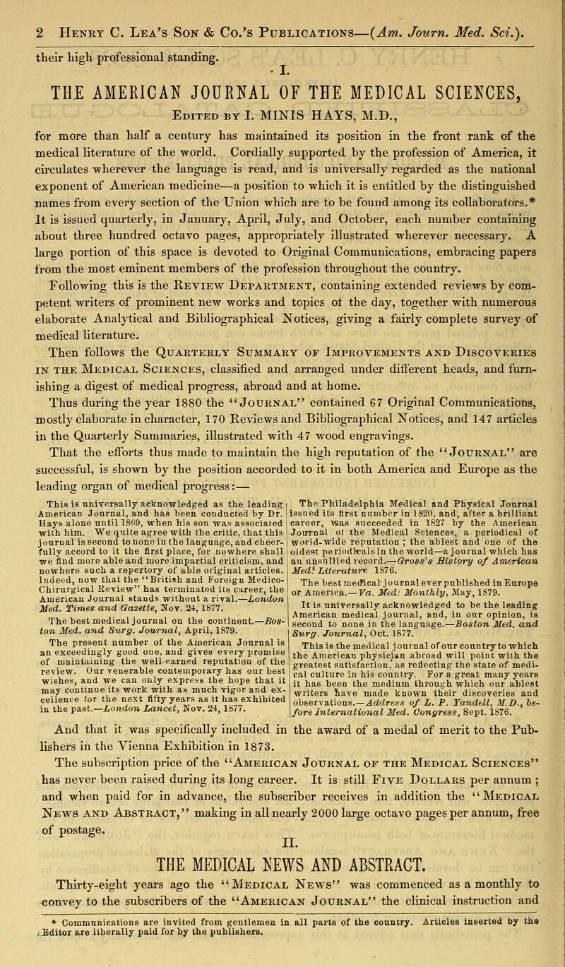 their high professional standing. THi: AMERICAN JOURNAL OF THE MEDICAL SCIENCES, Edited by I. MINIS HAYS, M.D., for more than half a century has maintained its position in the front rank of the medical literature of the world. Cordially supported by the profession of America, it circulates -wherever the language is read, and is universally regarded as the national exponent of American medicine—a position to -which it is entitled by the distinguished names from every section of the Union which are to be found among its collaborators.* It is issued quarterly, in January, April, July, and October, each number containing about three hundred octavo pages, appropriately illustrated wherever necessary. A large portion of this space is devoted to Original Communications, embracing papers from the most eminent members of the profession throughout the country. Following this is the Review Department, containing extended reviews by com- petent writers of prominent new works and topics of the day, together with numerous elaborate Analytical and Bibliographical Notices, giving a fairly complete survey of medical literature. Then follows the Quarterly Summary of Improvements and Discoveries IN THE Medical Sciences, classified and arranged under difi'erent heads, and furn- ishing a digest of medical progress, abroad and at home. Thus during the year 1880 the Journal contained 67 Original Communications, mostly elaborate in character, 170 Reviews and Bibliographical Notices, and 147 articles in the Quarterly Summaries, illustrated with 47 wood engravings. That the efforts thus made to maintain the high reputation of the Journal are successful, is shown by the position accorded to it in both America and Europe as the leading organ of medical progress:— This is tmiversally acknowledged as the leading American Journal, and has been conducted by Dr. Hays alone until 1869, when his son was associated with him. We quite agree with the critic, that this journal is second to none in the language, and cheer- fully accord to it the first place, for nowhere shall ■we find more able and more impartial criticism, and nowhere such a repertory of able original articles. Indeed, now that the British and Foreign Medico- Chirurgical Review has terminated its career, the American Journal stands without a rival.—London Med. Times and Gazette, Nov. 24, 1877. The best medical journal on the continent.—Bos- ton Med. and Surg. Journal, April, 1879. The present number of the American Journal is an exceedingly good one, and gives every promise of maintaining the well-earned reputation of the review. Our venerable contemporary has our best ■wishes, and we can only express the hope that it may continue its work with as much vigor and ex- cellence tor the next fifty years as it has exhibited in the past.—London Lancet, Nov. 24,1877. The Philadelphia Medical and Physical Journal issued its first number in 1820, and, after a brilliant career, was succeeded in 1827 by the American Joui'nal 01 the Medical Sciences, a periodical of world-wide reputation ; the ablest and one of the oldest periodical sin the world—a journal which has au unsnllied record.—Gross's History of American Med^ Literature. 1876. The best medlcaljournaleverpublished in Europe or America.—Va. Med: Monthly, May, 1879. It is universally acknowledged to be the leading American medical journal, and, in our opinion, is second to none in the language.—Boston Med, and Surg. Journal, Oct. 1877. This is the medical journalof our country to which the American physician abroad will point with the greatest satisfaction, as reiiecting the state of medi- cal culture in his country. For a great many years it has been the medium through which our ablest writers liave made known their discoveries and observations.—^drfre*.? of L. P. Ta.ndell, M.D., he- fore International Med. Congress, Sept. 1876. And that it was specifically included in the award of a medal of merit to the Pub- lishers in the Vienna Exhibition in 1873. The subscription price of the American Journal of the Medical Sciences has never been raised during its long career. It is still Five Dollars per annum ; and when paid for in advance, the subscriber receives in addition the Medical News and Abstract, making in all nearly 2000 large octavo pages per annum, free of postage. n. THE MEDICAL NEWS AND ABSTRACT. Thirty-eight years ago the Medical News was commenced as a monthly to «onvey to the subscribers of the American Journal the clinical instruction and * Communications are invited from gentlemen in all parts of the country. Articles inserted by the j.Bditor are liberally paid for by the publishers.