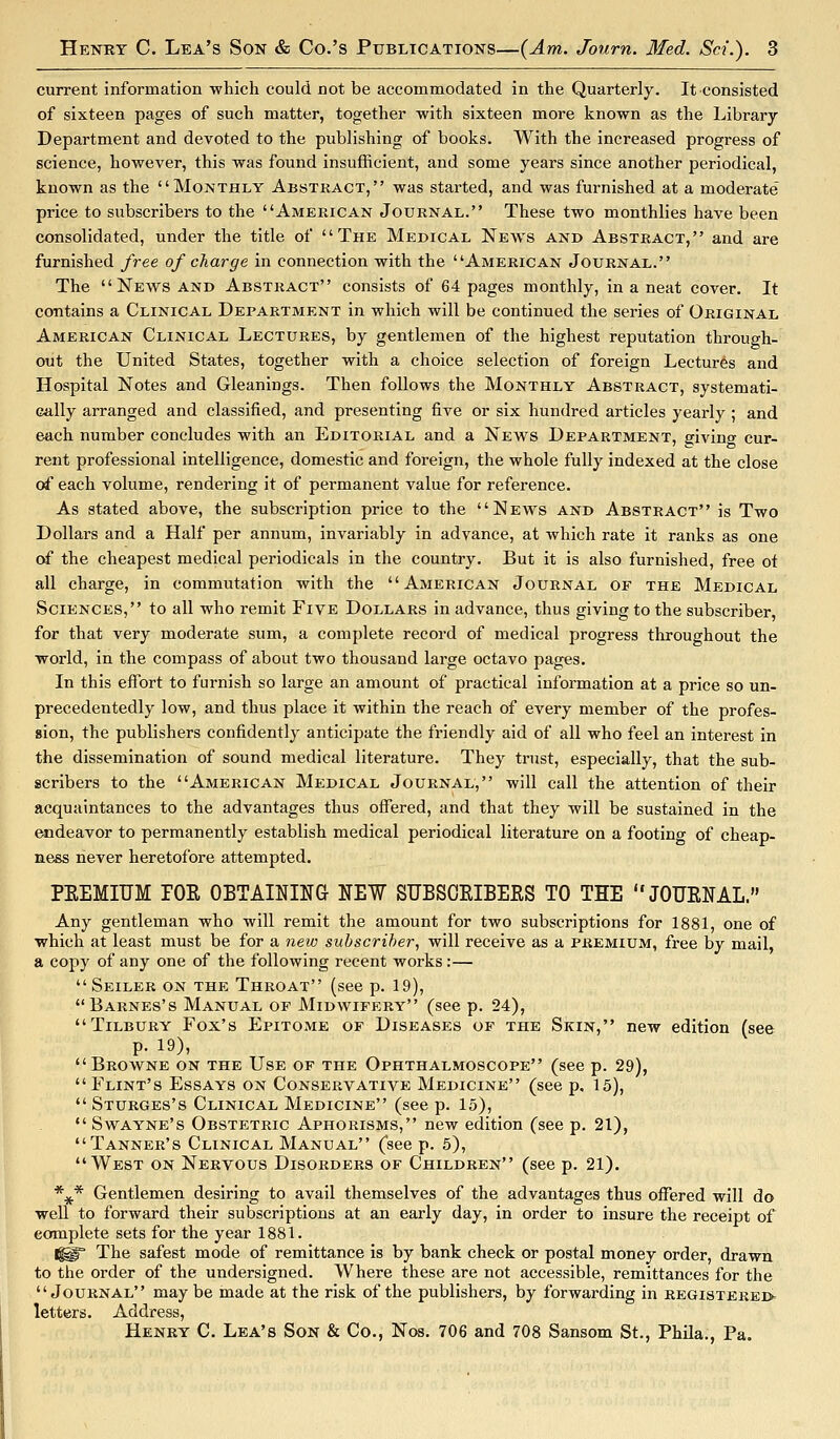 current information which could not be accommodated in the Quarterly. It consisted of sixteen pages of such matter, together with sixteen more known as the Library Department and devoted to the publishing of books. With the increased progress of science, however, this was found insufficient, and some years since another periodical, known as the Monthly Abstract, was started, and was furnished at a moderate price to subscribers to the American Journal. These two monthlies have been consolidated, under the title of The Medical News and Abstract, and are furnished free of charge in connection with the American Journal. The News and Abstract consists of 64 pages monthly, in a neat cover. It contains a Clinical Department in which will be continued the series of Original American Clinical Lectures, by gentlemen of the highest reputation through- out the United States, together with a choice selection of foreign Lectures and Hospital Notes and Gleanings. Then follows the Monthly Abstract, systemati- cally arranged and classified, and presenting five or six hundred articles yearly ; and each number concludes with an Editorial and a News Department, giving cur- rent professional intelligence, domestic and foreign, the whole fully indexed at the close o£ each volume, rendering it of permanent value for reference. As stated above, the subscription price to the News and Abstract is Two Dollars and a Half per annum, invariably in advance, at which rate it ranks as one of the cheapest medical periodicals in the country. But it is also furnished, free of all charge, in commutation with the American Journal of the Medical Sciences, to all who remit Five Dollars in advance, thus giving to the subscriber, for that very moderate sum, a complete record of medical progress throughout the woi'ld, in the compass of about two thousand large octavo pages. In this effort to furnish so large an amount of practical information at a price so un- precedentedly low, and thus place it within the reach of every member of the profes- sion, the publishers confidently anticipate the friendly aid of all who feel an interest in the dissemination of sound medical literature. They trust, especially, that the sub- scribers to the American Medical Journal, will call the attention of their acquaintances to the advantages thus offered, and that they will be sustained in the endeavor to permanently establish medical periodical literature on a footing of cheap- ness never heretofore attempted. PEEMIIJM rOE OBTAINING NEW SUBSOEIBERS TO THE JOURNAL. Any gentleman who will remit the amount for two subscriptions for 1881, one of which at least must be for a new subscriber, will receive as a premium, free by mail, a copy of any one of the following recent works:—  Seiler on the Throat (see p. 19), Barnes's Manual of Midwifery (see p. 24), Tilbury Fox's Epitome of Diseases of the Skin, new edition (see p. 19), Browne on the Use of the Ophthalmoscope (see p. 29), Flint's Essays on Conservative Medicine (see p. 15),  Sturges's Clinical Medicine (see p. 15),  Swayne's Obstetric Aphorisms, new edition (see p. 21), Tanner's Clinical Manual (see p. 5), West on Nervous Disorders of Children (see p. 21). *^* Gentlemen desiring to avail themselves of the advantages thus offered will do well to forward their subscriptions at an early day, in order to insure the receipt of complete sets for the year 1881. 1^ The safest mode of remittance is by bank check or postal money order, drawn to the order of the undersigned. Where these are not accessible, remittances for the Journal may be made at the risk of the publishers, by forwarding in registerei> letters. Address, Henry C. Lea's Son & Co., Nos. 706 and 708 Sansom St., Phila., Pa.