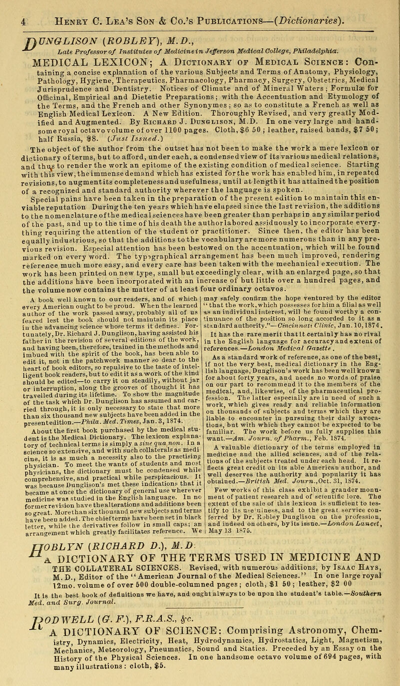 jyUNGLISON {ROBLET), M.D., ^ hate Professor of Institutes of Medidnein Jefferson Medieal College, Philadelphia: MEDICAL LEXICON; A Dictionary op Medical Science: Con- taining a concise explanation of the various Subjects and Terms of Anatomy, Physiology, Pathology, Hygiene, Therapeutics, Pharmacology, Pharmacy, Surgery, Obstetrics, Medical Jurisprudence and Dentistry. Notices of Climate and of Mineral Waters ; Formulae for Officinal, Empirical and Dietetic Preparations; with the Accentuation and Etymology of the Terms, and the French and other Synonymes ; so as to constitute a French as well as English Medical Lexicon. A New Edition. Thoroughly Revised, and very greatly Mod- ified and Augmented. By Richard J. Dunglison, M.D. In one very large and hand- someroyal octavo volume of over 1100 pages. Cloth, $6 50 ; leather, raised bands, $7 60 ; half Russia, i8. {Just Issiied.) The object of the author from the outset has not been to make the work a mere lexicon or dictionary of terms, but to afford, under each, a condensedviewof its various medical relations, and thiLS to render the work an epitome of the existing condition of medical science. Starting with this view, the immense demand which has existed for the work has enabled him, in repeated revisions, to augment its completeness and usefulness, until at length it has attained the position of a recognized and standard authority wherever the language is spoken. Special pains have been taken in the preparation of the present edition to maintain this en- viable reputation During the ten years which have elapsed since the last revision, the additions to the nomenclature of the medical scienceshave been greater than perhaps in any similar period of the past, and up to the time of his death the authorlabored assiduously to incorporate every- thing requiring the attention of the student or practitioner. Since then, the editor has been equally industrious, so that the additions to the vocabulary are more numerous than in any pre- vious revision. Especial attention has been bestowed on the accentuation, which will be found marked on every word. The typographical arrangement has been much improved, rendering reference much more easy, and every care has been taken with the mechanical execution. The work has been printed on new type, small but exceedingly clear, with an enlarged page, so that the additions have been incorporated with an increase of but little over a hundred pages, and the volume now contains the matter of at least four ordinary octavos. may safely confirm the hope ventured by the editor  that the work, which possesses for him a filial as well as an individual interest, will be fouDd worthy a con- tinuauoe of the position so lona; accorded to it as a A book well known to our readers, and of which every American ought to be proud. When the learned author of the work passed away, probably all of us feared lest the book should not maintain its place in the advancing science whose terms it defines. For- tunately, Dr. Richard J. Dunglison, having assisted his father in the revision of several editions of the work, and having been, therefore, trained in th e methods and imbued with the spirit of the book, has been able to edit it, not in the patchwork manner so dear to the heart of book editors, so repulsive to the taste of intel- ligent book readers, but to edit it as a work of the kind should be edited—to carry it on steadily, without jar or interruption, along the grooves of thought it has travelled during its lifetime. To show the magnitude of the task which Dr. Dunglison has assumed and car- ried through, it is only necessary to stale that more than six thousand new subjects have been added in the presentedition.—PAiia. Med. Times, Jan. 3,1874. About the first book purchased by the medical stu- dent is the Medical Dictionary. The lexicon explana- tory of technical terms is simply a si«c qua^non. In a science so extensive, and with such collaterals as medi- cine, it is as much a necessity also to the practising physician. To meet the wants of students and most physicians, the dictionary must be condensed while comprehensive,and practical while perspicacious. It was because Dunglison's met these indications that it became at once the dictionary of general use wherever medicine was studied in the English language. In no formerrevision have thealterations and additions been so great. Morethan six thousand new subjects and terms have been added. The chief terms have been set in black letter, while ihe derivatives follow in small caps; an arrangement which greatly facilitates reference. We standard authority.—Cincinnati Clinic, Jan. 10,1874, It has the rare merit that It certainly has no rival in the English language for aecaracy and extent of references.—London Medical Gasettf . As a standard work of reference, as one of the best, if not the very best, medical dictionary in the Eng- lish language, Dunglison's work has been well known for about forty years, and needs no words of praise on our part to recommend it to the members of the medical, and, likewise, of the pharmaceutical pro- fession. The latter especially are in need of such a work, which gives ready and reliable information on thousands of subjects and terms which they are liable to encounter in pursuing their daily avoca- tions, but with which they cannot be expected to be familiar. The work before us fully supplies this want.—Am. Journ. of Pharm., Feb. 1S74. A valuable dictionary of the terms employed in medicine and the allied sciences, and of the rela- tions of the subjects treated under each head. It re- flects great credit on its able American author, and well deserves the authority and popularity it has obtained.—British Med. Journ.,Oct. 31, 1S74. Few works of this class exhibit a grander monu- ment of patient research and of scientific lore. The extent of the sale of this lexicon is suflicient to tes- tify to its utre'ulness, and to the great service con- ferred by Dr. Robley Dunglison on the profession, and indeed on others, by its issue.—London Lancet, May 13 1875. fJOBLYN {RICHARD D.), M.D. A. DICTIONARY OF THE TERMS USED IN MEDICINE AND THE COLLATERAL SCIENCES. Revised, with numerous additions, by Isaac Hays, M.D., Editor of the American Journal of the Medical Sciences. In one large royal t2mo. volume of over 600 double-columned pages; cloth, $1 60; leather, $2 00 It is the best book of definitions we have, and ought always to be upon the student's table.—Sowttern Med. and Surg. Journal. pODWELL {G. F.), F.R.A.S., Sj-c. A DICTIONARY OF SCIENCE: Comprising Astronomy, Chem- istry, Dynamics, Electricity, Heat, Hydrodynamics, Hydrostatics, Light, M.agnetism, Mechanics, Meteorology, Pneumatics, Sound and Statics. Preceded by an Essay on the History of the Physical Sciences. In one handsome octavo volume of 694 pages, with many illustrations: cloth, $6.