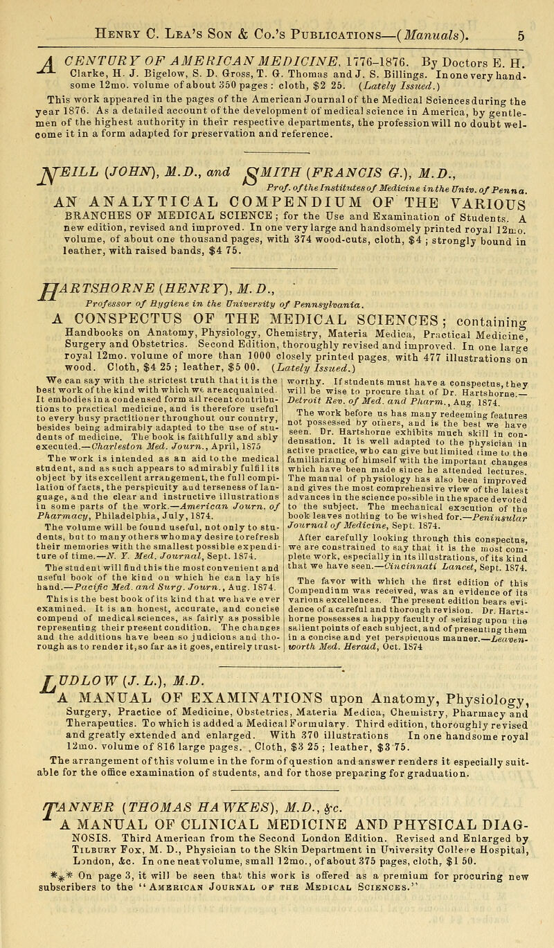 A CENTURY OF AMERICAN MEDICINE, 1776-1876. By Doctors B. H. -^^ Clarke, H. J. Bigelow, S. D. Gross, T. G. Thomas andJ. S. Billings. Inone very hand- some 12mo. volume of about HbO pages : cloth, $2 25. (Lately Issued.) This work appeared in the pages of the American Journal of the Medical Sciences during the year 1876. As a detailed account of the development of medical science in America, by gentle- men of the highest authority in their respective departments, the profession will no doubt w-el- oome it in a form adapted for preservation and reference. J^EILL {JOHN), M.D., and J^MITH {FRANCIS O.), M.D., Prof, of the Institutes of Medicine inthe Univ of Penna AN ANALYTICAL COMPENDIUM OF THE YARIOUS BRANCHES OP MEDICAL SCIENCE ; for the Use and Examination of Students. A new edition, revised and improved. In one very large and handsomely printed royal I2mo. volume, of about one thousand pages, with 374 wood-cuts, cloth, $4 ; strongly bound in leather, with raised bands, $4 75. H ARTSHORNE {HENRY), M. D., ' Professor of Hygiene in the University of Pennsylvania. A CONSPECTUS OF THE MEDICAL SCIENCES; containintr Handbooks on Anatomy, Physiology, Chemistry, Materia Medica, Prr.ctical Medicine* Surgery and Obstetrics. Second Edition, thoroughly revised and improved. In one large royal 12mo. volume of more than 1000 closely printed pages, with 477 illustrations on wood. Cloth, $4 25 ; leather, $5 00. {Lately Issiied.) We can say with the strictest truth that it is the best work of the kind with which we areacquainted. It embodies in a condensed form all recent contiibu- tions to practical medicine, and is therefore useful to every busy practitioner throughout our country, besides being admirably adapted to the use of stu- dents of medicine. The book is faithfully and ably executed.—Charleston Med. Journ., April, 1875 The work is intended as an aid to the medical student, and as such appears to admirably fulfil its object by itsexcellent arrangement, the full compi- lation of facts, the perspicuity aud terseness of lan- guage, and the clear and instructive illustrations in some parts of the work.—American Journ. of Pharmacy, Philadelphia, July, 1874. The volume will be found u.seful, not only to stu- dents, bat to many otherswhomay desire torefresh their memories with the smallest possible expendi- ture of time.—N. T. Med. Journal, Sept. 1874. The student will find this the most convenient and useful book of the kind on which he can lay his hand.—Pacific Med. and Stirg. Journ., Aug. 1S74. This is the best book ofits kind that we have ever examined. It is an honest, accurate, and concise compend of medical sciences, as fairly as possible representing their present condition. The changes and the additions have been so judicious and tho- rough as to render it,so far as it goes, entirely trust- worthy. If students must have a conspectus, they will be wise to procure that of Dr. Hartshorne.— Detroit Rev. of Med. and P/iarm., Aug. 1874. The work before us has many redeeming features not possessed by others, and is the best we have seen. Dr. Hartshorne exhibits much skill in con- densation. It is well adapted to the physician in active practice, who can give but limited time to the familiarizing of himself with the important changes which have been made since he attended lectures. The manual of physiology has also been improved and gives the most comprehensive view of the latest advances in the science possible in the space devoted to the subject. The mechanical execution of the book leaves nothing to be wished for.—Peninsular Journal of Medicine, Sept. 1874. After carefully looking through this conspectus, we are constrained to say that it is the most com- plete work, especially in its illustrations, of its kind that we have seen.—Cincinnati Lancet, Sept. 1874. The favor with which the first edition of this Compendium was received, was an evidence of its various excellences. The present edition bears evi- dence of a careful and thorough revision. Dr. Harts- horne possesses a happy faculty of seizing upon the salient points of each subject, and of presenting them in a concise and yet perspicuous manner. Leavtn- worth Med. Herald, Oct. 1S74 rUDLOW {J.L.), M.D. A MANUAL OF EXAMINATIONS upon Anatomy, Physiology, Surgery, Practice of Medicine, Obstetrics, Materia Medica, Chemistry, Pharmacy and Therapeutics. To which is added a Medical Formulary. Third edition, thoroughly revised and greatly extended and enlarged. With .870 illustrations In one handsome royal 12mo. volume of 816 large pages. , Cloth, $3 25 ; leather, $375. The arrangement of this volume in the form of question and answer renders it especially suit- able for the office examination of students, and for those preparing for graduation. /TANNER {THOMAS HAWKES), M.D., i^c. A MANUAL OP CLINICAL MEDICINE AND PHYSICAL DIAG- NOSIS. Third American from the Second London Edition. Revised and Enlarged by Tilbury Fox, M. D., Physician to the Skin Department in University College Hospital, London, <fcc. In one neat volume, small ]2mo., of about 375 pages, cloth, $1 50. *:j(:* On page 3, it will be seen that this work is offered as a premium for procuring new subscribers to the American Journal of the Medical Sciences.