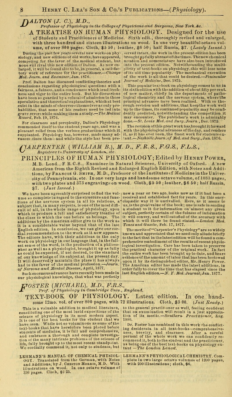 fkALTON [J. C), M.D., -^■^ Professor of Physiology in the Oollegeof Physicians and Surgeons, New Torlc,&c. . A TREATISE ON HUMAN PHYSIOLOGY. Designed for the use of students and Practitioners of Medicine. Sixth edit., thoroughly revised and enlarged, with three hundred and sixteen illustrations on wood. In one very beautiful octavo vol- ume, of over 800 pages. Cloth, $5 50; leather, $6 50; half Russia, $7. iLaie/y Issued.) During the past few years several new works on phy- siology, and new editions of old works, haveappeared, competing for the favor of the medical student, but none will rival this new edition of Dalton. As now en- larged, i t will be found also to be, in general, a satisfac- tory work of reference for the practitioner.—Chicago Med. Jnurn. and Examiner, Ja,n. 1876. Prof. Dalton has discussed conflicting theories and conclusions regarding physiological questions with a fairness, a fulness, and a conciseness which lend fresh- ness and vigor to the entire book. But his discussions have been so guarded by a refusal of admission to those speculative and theoretical explanations, which at best exist in the minds of observers themselves as only pro- babilities, that none of his readers need be led into grave errorswhile m.akingthem astudy.—The Medical- Record, F eh. 19,1916. For clearness and perspicuity, Dalton's Physiology commended itself to the student years ago, and was a pleasant relief from the verbose productions which it served intact, the work in the present edition has been brought up fully abreast of the times. Thenew chemical notation and nomenclature have also been introduced into the present edition. Notwithsianding the multi- plicity of text-books on physiology,this will lose none of its old time popularity. The mechanical execution of the work is all that could be desired.—JPeninsniar Journal nf Medicine, Dec. 1875. This popular texi-book on physiology comes to us in its sixth edition with the addition of about fifty per cent, of new matter, chiefly in the departments of patho- logical chemistry and the nervous system, where the principal advances have been realized. With so tho- rough revision and additions, that keep the work well up to the times, its continued popularity may be confi- dently predicted, notwithstanding the competition it may encounter. The publisher's work is admirably done.— St. Louis Med. and Surg. Journ., Dec 1875. The revision of this great work has ,brough tit forward (Pith the physiological advances of the day, and renders supplanted. Phy.«ioIogy has, however, made many ad-1 it, as it has ever been, the finest work for students ex- vanoes since then—and while the style has been pre-1 '.ant.—Nashville Journ. of Med. and Surg., Jan. 1876. (lARPENTER ( WILLIAM B.), M. D., F.R.S., F.G.S., F.L.S., ^-^ Registrar to University of London, etc. PRINCIPLES OF HUMAN PHYSIOLOGY; Edited by Henry Power, M.B. Lond., F.R.C.S., Examiner in Natural Sciences, University of Oxford. Anew American from the Eighth Revised and Enlarged English Edition, with Notes and Addi- tions, by Erancis G.Smith, M.D., Professor oJ the Institutes cf Medicine in the Univer- sity of Pennsylvania, etc. In one very large and handsome octavo volume, of 1088 pages, with two plates and 373 engravings on wood. Cloth, $6 50; leather, $6 50 ; half Russia, $7. {Just Issued.) new a year or two ago, looks now as if it had been a received and established fact for years. In this ency- We have been agreeably surprised to find the vol- ume 80 complete in regard to the structure and func- tions of the nervous system In all its relations, a subject that, in many respects, is one of themostdifii- cult of all, in the whole range of physiology, upon which to produce a full and satisfactory treatise of the class to which the one before us belongs. The additions by the American editor give to the work as it is a considerable value beyond that of the last English edition. In conclusion, we can give our cor- dial recommendation to the work as it now appears. The editors have, with their additions to the only work on physiology in our language that, in the full- est sense of the word, is the production of a philoso- pher as well as a physiologist, brought it up as fully as could be expected, if not desired, to the standard of our knowledge of its subject at the present day. It will deservedly maintain the place it has always had in the favor of the medical profession.—Journ. of Nervous and Mental Disease, April, 1877. Such enormous ad vances have recently been made in our physiological knowledge, that what was perfectly clopsedic way it is unrivalled. Here, as it seems to us, is the great value of the book; one is safe in sending a student to it for information on almost any given subject, perfectly certain of the fulness of information it will convey, and well satisfied of the accuracy with which it will there be found stated.—London Me-d. Times and Gazette, Feb. 17,1877. The meritsof Carpenter's Physiology are so widely known and appreciated that we need only allude briefly to the fact that in the latest edition will be found a com- prehensive embodiment of the results of recent physio- logical investigation. Care has been taken to preserve the practical character of the original work. In fact the entire work has been brougtit up to date, and bears evidence of the amount of labor that has been bestowed upon it by its distinguished editor, Mr. Henry Power. The American editor has made the latest additions, in order fully to cover the time that has elapsed since the last English edition.—N. Y. Med. Journal, JSin.lSII. JjroSTER {MICHAEL), M.D., F.R.S., S- Prof, of Physiology in Cambridge Univ., England. TEXT-BOOK OF PHYSIOLOGY. Latest edition. In one hand- some 12mo. vol. of over 800 pages, with 72 illustrations. Cloth, $3 00. (Just Ready.) This is a valuable addition to medical literature, constituting one of the most lucid expositions of the science of physiology in its most modern aspect. It is one of tbe best books for the student that we have seen. While not so voluminous as some of the text-books that have heretofore been placed before students of medicine, it is full and comprehensive, and embraces a thorough and complete investiga- tion of the many intricate problems of the science of life fully brought up to the most recent standpoint. We'cordially commend it, not only to students, but to the general practitioner as well, feeling confident that an examination will result in a jnst apprecia- tion of its merits.—Southern Practitioner, Aug. 1880. Dr. Foster has combined in this work the conflict- ing desiderata in all text-books—comprehensive- ness, brevity, and clearness. After a careful perusal of the whole work we can confidently re- commend it, both to the studentand the practitioner, as being one of the best text-books on physiology ex- tant — The London Lancet. LKHMANK'S MANUAL OF CHEMICAL PHYSIOL- OGY. Translated from the German, with Notes illustrations on wood. In one octavo volume of 336 pages. Cloth, $2 25. LEHMANN'SPHYSIOLOGICAL CHEMISTRY. Com- plete in two large octavo volumes of 1200 pages,