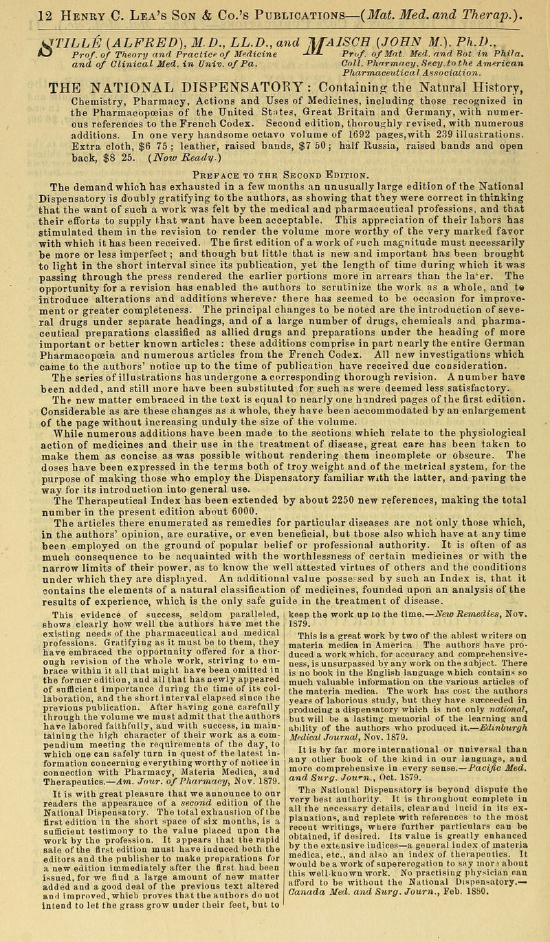 UTILLE {ALFRED), M.D., LL.D., and JlfAlSCH [JOHN M.). Ph.D., A3 Prof, of Theory and Practice of Medicine JJ-L Pruf. of Mat. Med. and Bot in Phifa. and of Clinical Med. in Univ. of Pa. Ooll. Phormacy, Seey.tothe American Pharmaceutical Association. THE NATIONAL DISPENSATORY : Containing the Natural History, Chemistry, Pharmacy, Actions and Uses of Medicines, including those recognized in the Pharmacopoeias of the United Stntes, Great Britain and Germany, wifh numer- ous references to the French Codex. Second edition, thoroughly revised, with numerous additions. In one very handsome octavo volume of 1692 pages,with 2.39 illustrations. Extra cloth, $6 75; leather, raised bands, $7 50; half Russia, raised bands and open back, $8 25. (Now Ready.) Preface to the Second Edition. The demand which has exhausted in a few months an unusually large edition of the National Dispensatory is doubly gratifying to the authors, as showing that they were correct in thinking that the want of such a work was felt by the medical and pharmaceutical professions, and that their efforts to supply that want have been acceptable. This appreciation of their labors has stimulated them in the revision to render the volume more worthy of the very marked favor with which it has been received. The first edition of a work of puch magnitude must necessarily be more or less imperfect; a,nd though but little that is new and important has been brought to light in the short interval since its publication, yet the length of time during which it was passing through the press rendered the earlier portions more in arrears than the la'er. The opportunity for a revision has enabled the authors to scrutinize the work as a whole, and t« introduce alterations and additions wherever there has seemed to be occasion for improve- ment or greater completeness. The principal changes to be noted are the introduction of seve- ral drugs under separate headings, and of a large number of drugs, chemicals and pharma- ceutical preparations classified as allied drugs and preparations under the heading of more important or better known articles : these additions comprise in part nearly the entire German Pharmacopoeia and numerous articles from the French Codex. All new investigations which caine to the authors' notice up to the time of publication have received due cocsideration. The series of illustrations has undergone a corresponding thorough revision. A number have been added, and still more have been substituted for such as were deemed less satisfactory. The new matter embraced in the text is equal to nearly one hmdred pages of the first edition. Considerable as are these changes as a whole, they have been accommodated by an enlargement of the page without increasing unduly the size of the volume. While numerous additions have been made to the sections which relate to the physiological action of medicines and their use in the treatment of disease, great care has been taken to make them as concise as was possible without rendering them incomplete or obscure. The doses have been expressed in the terms both of troy weight and of the metrical system, for the purpose of making those who employ the Dispensatory familiar with the latter, and paving the way for its introduction into general use. The Therapeutical Index has been extended by about 2250 new references, making the total number in the present edition about 6000. The articles there enumerated as remedies for particular diseases are not only those which, in the authors' opinion, are curative, or even beneficial, but those also which have at any time been employed on the ground of popular belief or professional authority. It is often of as much consequence to be acquainted with the worthlessness of certain medicines or with the narrow limits of their power, as to know the well attested virtues of others and the conditions under which they are displayed. An additional value possessed by such an Index is, that it contains the elements of a natural classification of medicines, founded upon an analysis of the results of experience, which is the only safe guide in the treatment of disease. This evidence of success, seldom paralleled, | keep the work up to the time.—New Remedies, ^ov. shows clearly how well the authors have met the existing needs of the pharmaceutical and medical professions. Gratifying as it must be to them, they have embraced the opportunity offered for a thor- ough revision of the whole work, striving to em- brace within it all that might have been omitted in the former edition, and all that has newly appeared of sufficient importance during the time of its col- laboration, and the short interval elapsed since the previous publication. After having gone carefully through the volume we must admit that the authors have labored faithfully, and with success, in main- taining the high character of their work as a com- pendium meeting the requirements of the day, to which one can safely turn in quest of the latest in- formation concerning everything worthy of notice in connection with Pharmacy, Materia Medica, and Therapeutics.—Am.. Jour, of Pharmacy, Nov. 1879. It is with great pleasure that we announce to oar readers the appearance of a second edition of the National Dispensatory. The total exhaustion of the first edition in the short space of six months, is a sufficient testimony to the value placed upon the work by the profession. It appears that the rapid sale of the first edition must have induced both the editors and the publisher to make preparations for a new edition immediately after the first had been issued, for we find a large amount of new matter added and a good deal of the previous text altered ami improved, which proves that the authors do not intend to let the grass grow under their feet, but to 1879. This is a great work by two of the ablest writers on materia medica in America The authors have pro- duced a work which, for accuracy and comprehensive- ness, is unsurpas.'sed by any work on the sabjeet. There is no book in the English language \\hich contains so much valuable information on the various articles of the materia medica. The work has cost the authors years of laborious study, but they have succeeded in producing a dispen^iatory which is not only national, but will be a lasting memorial of the learning and ability of the authors who produced it.—Edinburgh Medical Journal, Nov. 1879. It is by far more international or universal than any other hook of the kind in our language, and more comprehensive in every sense.—Pacifie Med. and Surff. Jown., Oct. 1S79. The National Dispensatory is beyond dispute the very best authority. It is throughout complete in all the necessary details, clear and lucid in its ex- planations, and replete with references to the most recent writings, where further particulars can be obtained, if desired. Its value is greatly enhanced by the extensive indices—a general index of materia medica, etc., and also an index of theiapeutics. It would be a work of supererogation to say mora about this well-known work. No practising physician can afford to he without the National Dispensatory.— Canada Med. and Surg. Journ., Feb. 1880.