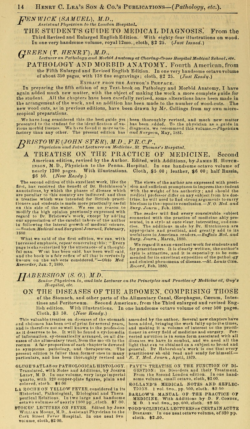 IPENWICK (SAMUEL), M.D., -^ Assistant PhyHcio,n to the London Hospital.. THE STUDENT'S GUIDE TO MEDICAL DIAGNOSIS! From the Third Revised and Enlarged English Edition. With eighty-four illustrations on wood. In one very handsome volume, royal 12mo., cloth, $2 25. {Just Issued.) (IREEN {T. HENRY), M.D., ^-^ Lecturer on Pathology and Morbid Anatomy at Oharing-Oross Hospital Medical School, etc. PATHOLOGY AND MORBID ANATOMY. Fourth American,from the Fifth Enlarged and Revised English Edition. In one very handsome octavo volume of about 350 pages, with 138 fine engravings ; cloth, $2 25. (Just Ready.) Extract from the Author's Preface. In preparing the fifth edition of my Text-book on Pathology and Morbid Anatomy, T have again added much new matter, with the object of making the work a more complete guide for the student. All the chnpter.s have been carefully revised, some alterations have been made in the arrangement of the work, and an addition has been made to the number of wood-cuts. The new wood cuts, a^ in previous editions, have been drawn by Mr. Collings from my own micro- scopical preparations. We have long considered this the best guide yet j been thoroughly revised, and much new matter presented to the student for the identification of va- has been added. To the physician as a guide in rious morbid tissues. We hive found it more satis- diagnosis, we recommeTid this volume.—Physician factory than any other. The present edition has I a.nd Surgeon, May, 1S81. DRISTO WE {JOHN SYER), M.D., F.R.C.P., J-} Physician and Joint Lecturer on Medicine, St. Thomas's Hospital. A TREATISE ON THE PRACTICE OF MEDICINE. Second American edition, revised by the Author. Edited, with Additions, by James H. Hutch- inson, M.D., Physician to the Penna. Hospital. In one handsome octavo volume of nearly 1200 pages. With illustrations. Cloth, $5 00; leather, $6 00; half Russia, $6 60. (Now Ready.) The second edition of this excellent work, libe the fir.st, has received the benefit of Dr. Hutchinson's annotations, by which the phases of disease which are peculiar to this country are indicated, and thus a treatise which was intended for British practi- tioners and students is made more practically nstful on this side of the water. We see no reason to modify the high opinion previously expressed with regard to Dr. Bristowe's work, except by adi'ing our appreciation of the careful labors of the author in following the lateral growth of medical science. — Jioston Medical and Surgical Journal, February, 18S0. What we said of the first edition, we can, with increased emphasis, repeat concerning this: Every page is cha ructerized by the ntteratices of a thonght- ful man. Wiat has been said, has been well said, and the book is a fair reflex of all that is certai-nly known on the snbects considered.—Ohio Med Recorder, Jan. 7,1880. The views of the author are expressed with preci- sion and sufficient promptness toimpress the student with the weight of his authority; a.nd should the medical professor ditfer on any subject from his doc- trine, he will need to find strong arguments to carry his class to theipposite conclusion.—If. 0. Med. and Surg. Journ , Feb. 1880. The reader will find every conceivable subject connected with the practice of medicine ably pre- sented, in a stylf at once clear, interesting, and con- cise. The additions mide by Dr. Hatchinson are appropiiale and practical, and greatly add to its usefulness to American readers.—Buffalo Med. and Surg. Journ., March, 1880. We regard it as an excellent work for students and for practitioners. It i6 clearly written, the author's ^tyle is attractive, and it is especially to be com- mended for its excellent exposition of the pathol .'gy and clinical phenomena of disease.—St. Louis Glin. Record, Feb. 1880. H 'ABERSHON [S. 0.). M.D. Senior Phy,siclnn to, and late Lecturer on the Principles and Practice of Medicine at, Ouy's Hospital, etc. ON THE DISEASES OF THE ABDOMEN, COMPRISING THOSE of the Stomach, and other parts of the Alimentary Canal, (Esophagus, Caecum, Intes- tines and Peritoueum. Second American, from the Third enlarged and revised Eng- lish edition. With illustrations. In one handsome octavo volume of over 500 pages. Cloth, $.3 50. (Now Ready.) amended by the author. Several new chapters have been added, bringing the work fully up to tlie times, and making it a volume of interest to the practi- tioner in evpry field of medicine and surgery. Per- verted nutrition is in some form associated with all diseases we have to combat, and we need all the light that ctn ^e obtained on a subject so broad and general. Dr Habershon's work is one that every practitioner sh >uld read and study for himself.— N. Y. Med. Journ , April, 1879. This valuable treatise on diseases of the stomach and abdomen has been o^t of print for several years, and is theref>re not so well known to the profession as it de«erves to be. It will be found a cycloiiasdia of information, systematically arranged, on all dis- eases of the alimentary tract, from the mo 'th to the rectum A fair proportion of each chapter is devoted to symptoms, pathology, and 'herapeuMcs. The present edition is fuller than form'>r ones in many particulars, and has been thoroughly revised and GliUGE'S ATLAS OP PATHOLOGICAL HISTOLOGY. Translated, with Notes and Additions, by Joseph Leidt, M. D. In one volume, very large imperial quarto, with 320 copper-plate figures, plain and colored, cloth. $4 00 LA ROCHE ON YELLOW FEVER.considered in its Historical, Pathological, Etiological and Thera peutical Relations. In two large and handsome octavo volumes of nearly l.'iOO pp .cloth. $7 00. STOKES' LECTURES ON FEVER Edited by Johm WiLT.iAM MooRK, M. D., Assistant Physician to the Cork Street Fever Hospital. In one neat 8vo volume, cloth, $2 00. PAVY'S TREATISE ON THE FUNCTION OF DI- GESTION: its Disorders and their Treatment. From the Second London edition. In one hand- some volume, small octavo, cloth, $2 00. HOLLAND'S MEDICAL NOTES AND REFLEC- TIOXS. 1 vol. Svo., pp. ^00, cloth. *.<? .50 BARLOW'S MANUAL OF THE PRACTICE OP MEDICINE. With Additions by D. P. Condie, M n 1 vol Svo., pp. 600. cloth. '«;2 50. TODD'SCLINICAL LECTURES ON CERTAIN ACUTE Diseases. In one neat octavo volume, of 320 pp. eloth. $2.60.