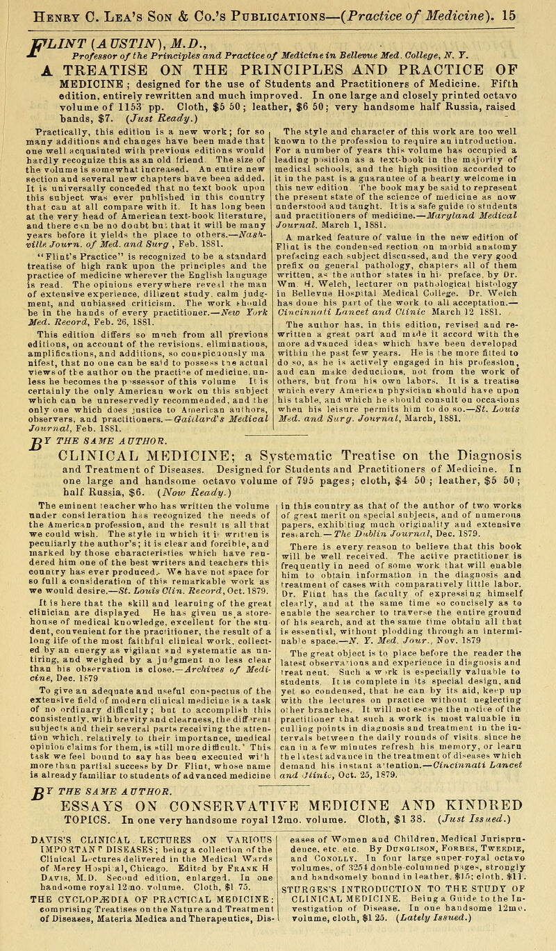 -CfLINT {A USTJN), M.D., ^ Professor of the Principles and Practice of Medicine in Sellevue Med. College, N. Y. A TREATISE ON THE PRmCIPLES AND PRACTICE OF MEDICINE ; designed for the use of Students and Practitioners of Medicine. Fifth edition, entirely rewritten and much improved. In one large and closely printed octavo volume of 1163 pp. Cloth, $5 60; leather, $6 50; very handsome half Russia, raised hands, $7. {Just Ready.) Practically, this edition is a new work; for so many additions and cbanges have been made that one well acquainted with previous editions would hardly recognize this as an old friend. The size of the volume is somewhat increased. An entire new section and several new chapters have been added. It is universally conceded that no text book upon this subject was ever published in this country that can at all compare with it. It has long been at the very head of American text-book literature, and tliere ciu he no doabt bu; that it will be many years before it yields (ho place to others.—iVa#/i- ville Journ. of Med. and Surg , Feb. ISSl. Flint's Practice is recognized to be a standard treatise of high rank upon the principles and ttie practice of medicine wherever the English language is read. The opinions everywhere reve-il the man of extensive experience, dilizent study, calm judg- ment, and unbiassed criticism. The work i-huuld be in the hands of every practitioner.—New Turk Med. Record, Feb. 26, 1881. This edition differs so much from all previous editions, on account of the revisions, eliminatioos, amplifications, and additions, so coaepicaously ma nifest, that no one can be said to possess tie actual views of tbe author on the practi-^e of mediciae, un- less he becomes the p <ssessor of this volume It is certainly the only American work on this subject which can be unreservedly recommended, and the only one which does justice to Atnerican authors, observers, and practitioners. — Qaiilard's Medical Journal, Feb. ISSl. The style and character of this work are too well known to the profession to require an introduction. For a number of years this volume has occupied a leading p isition as a lext-book in the majority of medical schools, and the high position accorded to it in the past is a guarantee of a hearty welcome in this new edition The book may be said to represent the present state of the science of medicine as now anderstooii aad taught. It is a safe guide to students and practitioners of medicine.—Maryland Medical Journal. March 1, 1881. A marked feature of value in the new edition of Fliot is the condensed section on morbid anatomy prefacing each subject discussed, and the very good prefi.x on geoeral pathology, chapters all of them written, as the author states in hi- preface, by Or. Wm. H. Welch, lecturer on pathological histology in Bellevua Hospital Medical College. Dr. Welch has doQe his p*rt of the work to all acceptation.— Cincinnati Lancet and GLinic March 12 1881. The author has, in this edition, revised and re- written a great oart and mjde it accord with the more advanced idea* which have been developed within the past few years. He is che more fitted to do .'^o, as he is actively engaged in his profes.sion, aud can make deductions, uot from the work of others, but from his own labors. It is a treatise wtiii!h every American physician should ha?e upon his table, and which he should consult oa occa-^ions when his leisure permits him to do so.—St. Louis Miid. and Surg. Journal, March, 1881. B Y THE SAME AUTHOR. CLINICAL MEDICINE; a Systematic Treatise on the Diagnosis and Treatment of Diseases. Designed for Students and Practitioners of Medicine. In one large and handsome octavo volume of 796 pages; cloth, $4 50 ; leather, $5 50; half Russia, $6. {Now Ready.) in this country as that of the author of two works of great merit on special subjects, and of numerous papers, exhibUiug much origiDalily aud extensive res. arch. — The Dublin Journal, Dec. 1S79. There is every reason to believe that this book will be well received. The active practitioner is frequently in need of some work that will enable him to obtain information in the diagnosis and treatment of cases with comparatively little labor. Dr. Flint has the faculty of expressing himself clearly, and at the same time so concisely as to enable tbe searcher to traverse the entire ground of his search, and at the same time oV)tain all that isessentiil, without plodding through an intermi- nable space.—N. Y. Med. Jour., Nov. 1879 The great object is to place before the reader the latest observations and experience in diHgnosis and treat nent. Such a w ,irk is especially valuable to students. It is complete in its special design, and yet 80 condensed, that he can by its aid, keep up with the lectures on practice without neglecting other branches. It will not escape the nntiie of the practitioner that such a work is moat valuable in culling points in diagnosis aud treatment in the in- tervals between the daily rounds of visits since he can in a few minutes refresh his memory, or learn the litest advance in the treatment of diseases which demand his instant a'tention. — Cincinnati Lancet and Jlinic, Oct. 25, 1879. The eminent teacher who has written the volume under consi leration has recognized the needs of the American profession, and the result is all that we could wish. The style in which it i' written is peculiarly the author's ; it is clear and forcible, and marked by those characieristies which have ren- dered him one of the best writers and teachers this country has ever produced.. We have not space for 60 full a consideration of this remarkable work as we would desire.—St. Louis Clin. Record, Oct. 1879. It is here that the skill and learning of the great clinician are displayed He has given usa store- house of medical knowledge, excellent for the stu- dent, convenient for the practitioner, the result of a long life of the most faithful clinical work, collect- ed by an energy as vigilant nd systematic as un- tiring, and weighed by a judgment no less clear than his observation is close.—Archives of Medi- cine, Dee. 1879 To give an adequate and useful con»pectus of the extensive field of modern clinical medicine is a task of no ordinary difficulty; bnt to accomplish this consistently, with brevity and clearness, the different subjects and their several parts receiving the atten- tion which, relatively to their importance, medical opinion claims for them, is still more ditBcult.' This tfisk we feel bound to say has been executed wi'h more than partial success by Dr Flint, whose name is already familiar to students of advanced medicine Dr THB SAME AUTHOR. ESSAYS ON CONSERVATIVE MEDICINE AND KINDRED TOPICS. In one very handsome royal 12rao. volume. Cloth, $1 38. {Just Issued.) DAVIS'S CLINICAL LECTURES ON VARIOUS IMPORT AN'' DISEASES; being a collection of the Clinical Lectures delivered in the Medical Wards of Mercy Hospial, Chicago. Editfd by Frank H Davis, M.D. Second edition, enlarged. In one handsome royal 12aao. volume. Cloth, $1 75. THE CYCLOPEDIA OF PRACTICAL MEDICINE: eomprising Treatises on the Nature and Treatment of Diseases, Materia Medica and'Therapeutics, Dis- eases of Women and Children, Medical .Inrispru- dence, etc. etc. By Donolison, Forbes, Twekdie, and GoNOLtr. In' four large super-royal octavo volumes, of S254 double-columned piges, strongly and hnndsoraely bound in leather. $1.1: cloth, til. STURGES'S INTRODUCTION TO THE STUDY OF CLINICAL MEDICINE. Being a Guide to the In- vestigation of Disease. In one handsome 12mo. volume, cloth, $1 25. (Lately Issued.)
