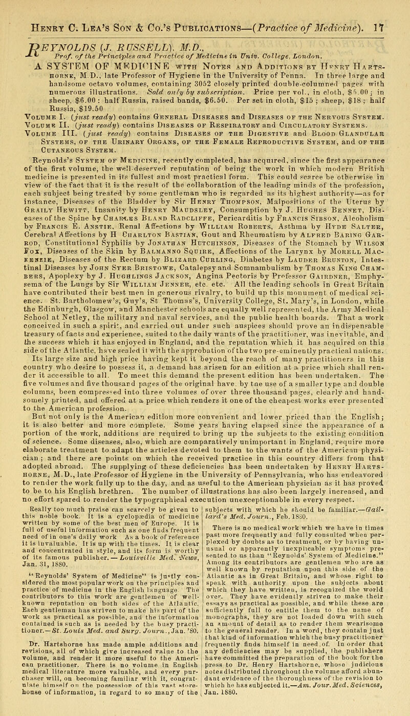 'OEYNOLDS [J. RUSSELL). M.D., -*■«' Prof, of the Principlen and Practice of Medicine in Univ. College, London. A SYSTEM OF MRDF'INE with Notes and A^dditions bt HpnryEarts- HORNE, M.D., late Professor of Hygiene in the University of Penna. In three large and handsome octavo volumes, containing 3052 closely printed double-eolunineil pages with numerous illustrations. Sold on!y by subscription. Price per vol., in cloth, Sn.OOj in sheep, $6.00: half Russia, raised bands, $6.50. Per set in cloth, $16; sheep, $18; half Russia, $19.50 Volume I. {just ready) contains G-bneral Diseases and Diseases of the Nervous System. Volume II. {just ready) contains Diseases of Respiratory and Circulatory Systems. Volume III. {jzist ready) contains Diseases of the Digestive and Blood Glandular Systems, of the Urinary Organs, of the Female Reproductive System, and of the Cutaneous System. Reynolds's System op Medicine, recently completed, has acquired, since the first appearance of the first volume, the well deserved reputation of being the work in which modern Briti.sh medicine is presented in its fullest and most practical form. This could scarce be otherwise in view of the fact that it is the result of the collaboration of the leading minds of the profession, each subject being treated by some gentleman who is regarded as its highest authority—as for instance. Diseases of the Bladder by Sir Henry Thompson, Malpositions of the Uterus by Graily Hewitt, Insanity by Henry Maudsley, Consumption by J. IIdghes Bennet, Dis- eases of the Spine by ChaR'^bs Bland Radcliffe, Pericarditis by Francis Sibson, Alcoholism by Francis E. Anstie, Renal Affections by AVilliam Roberts, Asthma by Hyde Salter, Cerebral Affections by H Charlton Bastian, Gout and Rheuraatism by Alfred Baring Gar- rod, Constitutional Syphilis by Jonathan Hutchinson, Diseases of the Stomach by Wilson Fox, Diseases of the Skin by Balmanno Squire, Affections of the Larynx by Morell Mac- EsicKiE, Diseases of the Rectum by Blizard Curling, Diabetes by Lauder Brunton, Intes- tinal Diseases by John Syer Bristowe, Catalepsy and Somnambulism by Thomas King Cham- bers, Apoplexy by J. Hughlings Jackson, Angina Pectoris by Prf>fessor Gairdner, Emphy- sema of the Lungs by Sir William Jenner, etc. etc. All the leading schools in Great Britain have contributed their best men in generous rivalry, to build up this monument of medical sci- ence. St. Bartholomew's, Guy's, St Thomas's, University College, St. Mary's, in London, while the Edinburgh, Glasgow, and Manchester schools are equally well represented, the Army Medical School at Netley, the military and naval services, and the public health boards. That a work conceived in such a spirit, and carried out under such auspices should prove an indispensable treasury of facts and experience, suited to the daily wants of the practitioner, was inevitable, and the success which it has enjoyed in England, and the reputation which it has acquired on this side of the Atlantic, have sealed it with the approbation of the two pre-eminently practical nations. Its large size and high price having kept it beyond the reach of many practitioners in this country who desire to possess it, a demand has arisen for an edition at a price which shall ren- der it accessible to all. To meet this demand the present edition has been undertaken. The five volumes and five thousand pages of the original have by tne use of a smaller type and double column.s, been compressed into three volumes of over three thousand pages, clearly and hand- somely printed, and offered at a price which renders it one of the cheapest works ever presented to the American profession. But not only is the American edition more convenient and lower priced than the English; it is also better and more complete. Some years having elapsed since the appearance of a portion of the worlc, additions are required to bring up the subjects to the existing condition of science. Some diseases, also, which are comparatively unimportant in England, require more elaborate treatment to adapt the articles devoted to them to the wants of the American physi- cian ; and there are points on which the received practice in this country differs from that adopted abroad. The supplying of these deficiencies has been undertaken by Henry Harts- HORNE, M.D.,late Professor of Hygiene in the University of Pennsylvania, who has endeavored to render the work fully up to the day, and as useful to the American physician as it has proved to be to his English brethren. The number of illustrations has also been largely increased, and no effort spared to render the typographical execution unexceptionable in every respect. Really too much praise can scarcely be given to this noble book. It is a cyclopaedia of medicine ■written by some of the best men of Europe. It is full of useful information such as one finds frequent need of in one's daily work As a book of reference it is invaluable. It is up with tbe times. It is clear and concentrated in style, and its form is worthy of its famous publisher. — Louisville Med. 'News, Jan. 31, 1880.  Reynolds' System of Medicine is ju'^tly con- sidered the most popular work on the principles and practice of medicine in the English language The contributors to this work are gentlemen of well- known reputation on both sides of the Atlantic. Each gentleman has striven to make hi.? part of the work as practical as possible, and the information contained is such as is needed by the busy practi- tioner.—St. Louis Med. and Hurg. Journ.,Ja.n. '80. Dr. Hartshorne has made ample additions and revisions, all of which give increased value to the volume, and render it more useful to the Ameri- can practitioner. There is no volume in English medical literature more valuable, and every pur- chaser will, on becoming familiar with it, congrat- niate hira.sfilfon the posse.ssioD of this vast store-i which he has subjected it.—Am. Jour.Med. Soieness, house of information, in regard to so many of the [ Jan. 1880. subjects with which he should be familiar.—Gail- lard's Med. Journ., Feb. 1880. There is no medical work which we have in times past more frequently and fully consulted when per- plexed by doubts as to treatment, or by having un- usual or apparently inexplicable sympfoms pre- sented to us than Reynolds' System of Medicine. Among its contributors are gentlemen who are as well known by reputation upon this side of the Atlnnfic as in Great Britain, and whose right to speak with authority upon the subjects about which they have written, is recognized the world over. They have evidently striven to make their essays as practical as possible, and while these are sufficiently full to entitle them to the name of monographs, they are not loaded down with such an amount of detail as to render them wearisome to the general reader. In a word, they contain just that kind of information which the busy practitioner frequently finds himself in need.of. In order that any detloiencies may be supplied, (he publishers have committed the preparation of the book for the press to Dr. Henry Hartshorne, whose judicious notes distributed throughout tbe volume afford abun- dant evidence of the thoroughness of the revision to
