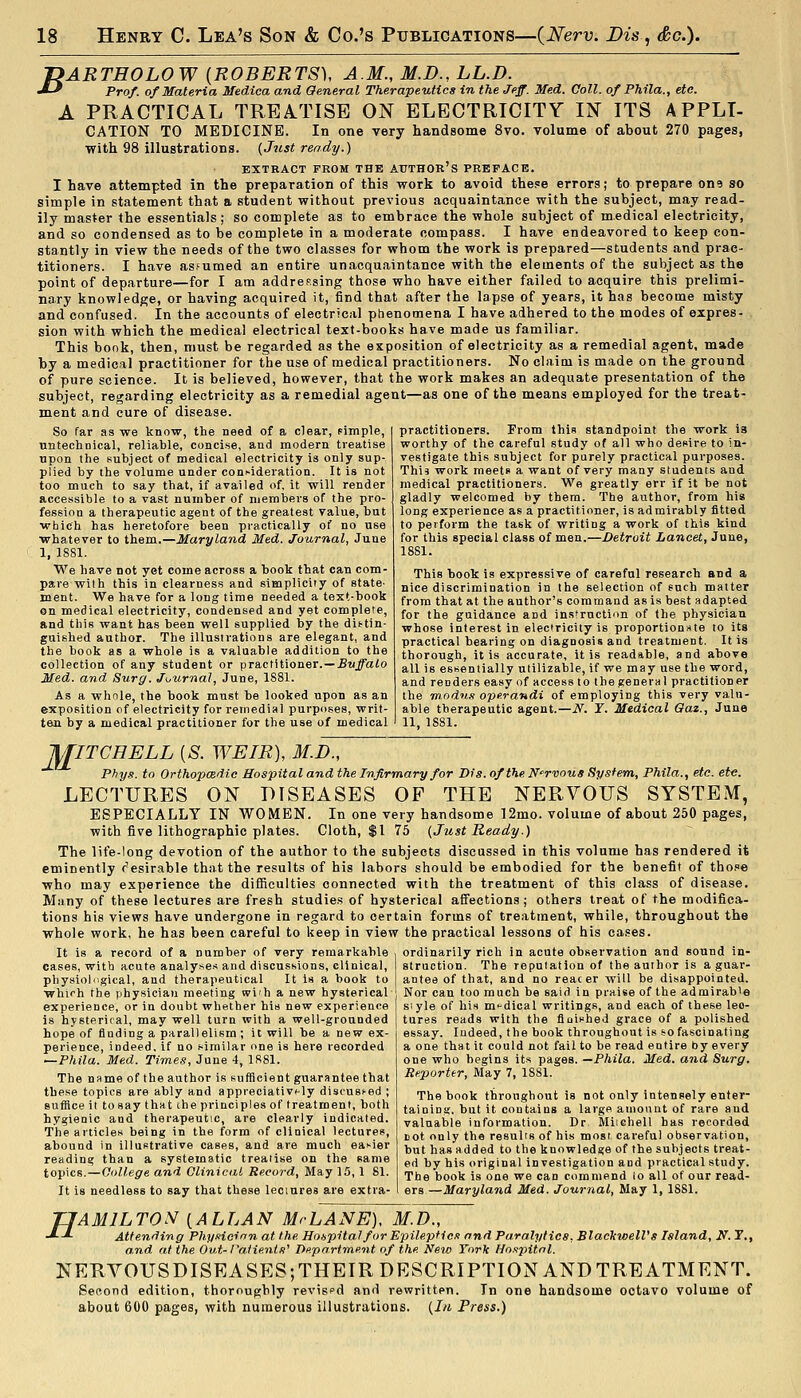 f>ARTHOLOW {ROBERTS), A.M., M.D., LL.D. J-* Prof, of Materia Medica and General Therapeutics in the Jeff. Med. Coll. of Phila., etc. A PRACTICAL TREATISE ON ELECTRICITY IN ITS APPLI- CATION TO MEDICINE. In one very handsome 8vo. volume of about 270 pages, with 98 illustrations. {Just ready.) EXTRACT FBOM THE AUTHOK's PREFACE. I have attempted in the preparation of this work to avoid these errors; to prepare one so simple in statement that a student without previous acquaintance with the subject, may read- ily master the essentials; so complete as to embrace the whole subject of medical electricity, and so condensed as to be complete in a moderate compass. I have endeavored to keep con- stantly in view the needs of the two classes for whom the work is prepared—students and prac- titioners. I have assumed an entire unacquaintance with the elements of the subject as the point of departure—for I am addressing those who have either failed to acquire this prelimi- nary knowledge, or having acquired it, find that after the lapse of years, it has become misty and confused. In the accounts of electrical phenomena I have adhered to the modes of expres- sion with which the medical electrical text-books have made us familiar. This bonk, then, must be regarded as the exposition of electricity as a remedial agent, made by a medical practitioner for the use of medical practitioners. No claim is made on the ground of pure science. It is believed, however, that the work makes an adequate presentation of the subject, regarding electricity as a remedial agent—as one of the means employed for the treat- ment and cure of disease. So far as we know, the need of a clear, pimple, nntechnical, reliable, concise, and modern treatise upon the subject of medical electricity is only sup- plied by the volume under com-ideration. It is not too much to say that, if availed of, it will render accessible to a vast number of members of the pro- fession a therapeutic agent of the greatest value, but which has heretofore been piactically of no use whatever to them.—Maryland Med. Journal, June 1, ISSl. We have not yet come across a book that can com- pare wilh this in clearness and simplicity of state- ment. We have for a long time needed a text-book en medical electricity, condensed and yet complete, and this want has been well supplied by the distin- guished author. The illustrations are elegant, and the book as a whole is a valuable addition to the collection of any student or practitioner.—£wJfaio Med. and Surg. Ji,urnal, June, 1881. As a whnle, the book must be looked upon as an exposition of electricity for remedial purposes, writ- ten by a medical practitioner for the use of medical practitioners. From this standpoint the work is worthy of the careful study of all who desire to in- vestigate this subject for purely practical purposes. This work meets a want of very many students and medical practitioners. We greatly err if it be not gladly welcomed by them. The author, from his long experience as a practitioner, is admirably fitted to perform the task of writing a work of this kind for this special class of men.—Detroit Lancet, June, 1881. This book is expressive of careful research and a nice discrimination in the selection of such matter from that at the author's command as is best adapted for the guidance and ins-ruction of the physician whose interest in electricity is proportionate to its practical bearing on diagnosis and treatment. It is thorough, it is accurate, it is readable, and above all is essentially utilizable, if we may use the word, and renders easy of access to the general practitioner the modnn operandi of employing this very valu- able therapeutic agent.—N. Y. Medical Oaz., June 11, 1S81. JiriTCHELL {S. WEIR), M.D., Phys. to OrthopcBdic Hospital and the Infirmary for Dis. of the Nervous System, Phila., etc. etc. LECTURES ON DISEASES OF THE NERVOUS SYSTEM, ESPECIALLY IN WOMEN. In one very handsome 12mo. volume of about 250 pages, with five lithographic plates. Cloth, $1 75 {Just Ready.) The life-long devotion of the author to the subjects discussed in this volume has rendered it eminently c'esirable that the results of his labors should be embodied for the benefit of tho.=e who may experience the difficulties connected with the treatment of this class of disease. Many of these lectures are fresh studie.s of hysterical afiections ; others treat of the modifica- tions his views have undergone in regard to certain forms of treatment, while, throughout the whole work, he has been careful to keep in view the practical lessons of his cases. It is a record of a number of very remarkable ordinarily rich in acute observation and sound in- cases, with acute analyses and discussions, clinical, ~ pliysiol'igical, and therapeutical It Is a book to whirh the physician meeting wi'h a new hysterical experience, or in doubt whether his new experience is hysterical, may well turn with a well-grounded hope of finding a parallelism; it will be a new ex- perience, indeed, if no similar one is here recorded —Phila. Med. Times, June 4, 1881. The name of the author is sufficient guarantee that these topics are ably and appreciativf-ly discusKOd ; suffice it tosay that the principles of treatment, both hygienic and therapeutic, are clearly indicated. The articles being in the form of clinical lectures, abound in illustrative cases, and are much easier reading than a systematic treatise on the same topics.—College and Clinical Record, May 15,1 81. It is needless to say that these leciures are extra- struction. The reputation of the author is a guar- antee of that, and no reac er will be disappointed. Nor can too much be said in praise of the admirable style of his m-dical writings, and each of these lec- tures reads with the fltiished grace of a polished essay. Indeed, the book throughout is so fascinating a one that it could not fail to be read entire by every one who begins its pages. —Phila. Med. and Surg. Reporter, May 7, 1881. The book throughout is not only intensely enter- tainini;. but it contains a large amount of rare and valuable information. Dr Miichell has recorded Bot only the results of his most careful observation, but has added to the knowledge of the subjects treat- ed by his original investigation and practical study. The book is one we can commend io all of our read- ers —Maryland Med. Journal, May 1, 1881. TIAMILTON [ALLAN Mr LANE), M.D., J-J. Attending PhyHoinn at the Hospital for Epileptic.i and Paralytics, Blacltwell's Island, y. T., and at the Out-raiienis'' Department of the New York Ho.'ipitnl. NERVOUSDISEASES;THEIR DESCRIPTION AND TREATMENT. Second edition, thoroughly revispd and rewritten. In one handsome octavo volume of about 600 pages, with numerous illustrations. {In Press.)