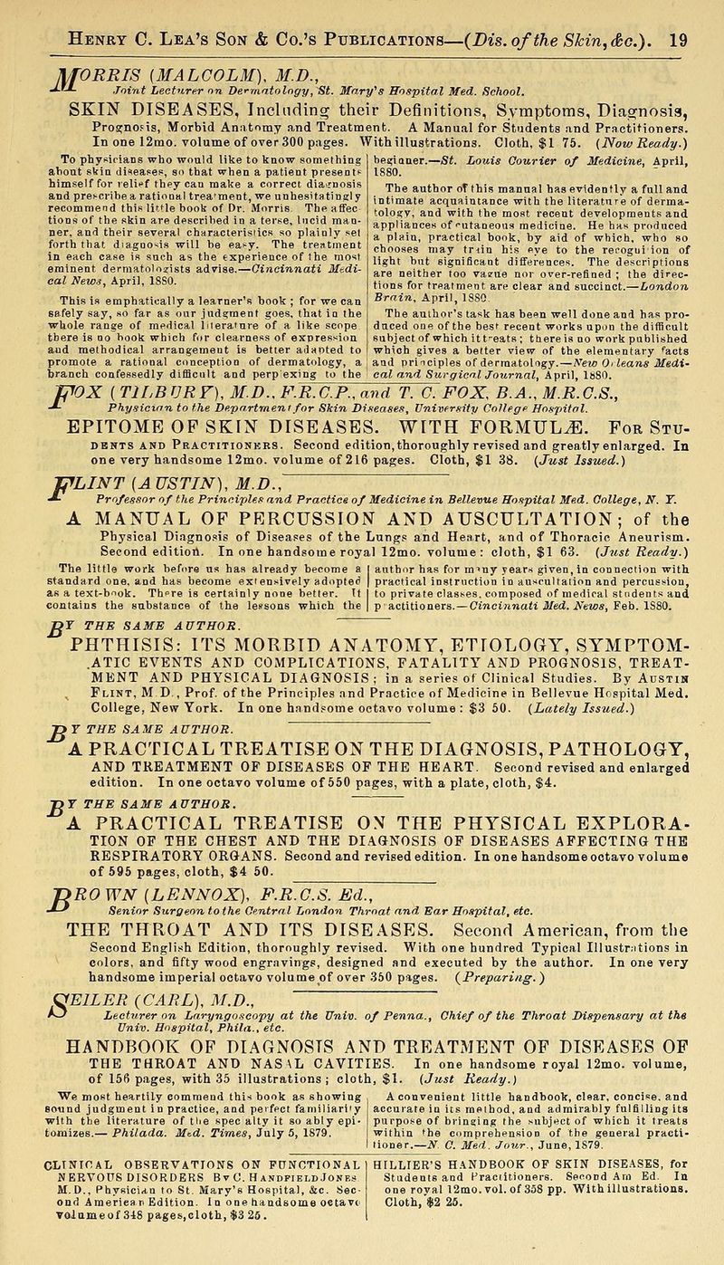 MORRIS (MALCOLM), M.D., •*-'-*- Joint Lecturer on De<-riiatolngy,~St. Mary''8 Hospital Med. School. SKIN DISEASES, Including their Definitions, Symptoms, Diaornosis, Proacnofis, Morbid Anatomy and Treatment. A Manual for Students and Prnctitioners. In one 12mo. volume of over 300 pages. With illustrations. Cloth, $1 75. {Now Ready.) To physicians who would like to know something about skin di'^eases, so that when a patient present^ himself for lelli'f they can make a correct dia^rno and prescribe a rational trea'ment, we unhesitatingly recommend this little book of Dr. .Morris. The affec tions of the skin are described in a terse, lucid man- ner, and their several characterisiics so plainly set forth that diagnosis will be easy. The treatment in each case is such as the experience of the most eminent dermatoloujists advise.—Qincinnati Medi- cal News, April, 18S0. This is emphatically a learner's book ; for we can safely say, so far as our judgment goes, that \a the whole range of medical lileratnre of a like scope there is no hook which for clearness of expression and methodical arrangement is better adapted to promote a rational conception of dermatology, a branch confessedly difficult and perpexing to the begianer.—St. Louis Courier of Medicine, April, 1880. The author oT this manual has evidently a full and intimate acquaintance with the literature of derma- tology, and with the most recent developments and appliances of'■utaneous medicine. He has produced a plain, practical book, by aid of which, who so chooses may triin his eye to the recogui ion of light but significant differences. The descriptions are neither too va?ue nor o^er-reflned ; the direc- tions for treatment are clear and succinct.—London Brain, April, 1880. The author's task has been well done and has pro- duced one of the best recent works upon the difficult subject of which itt-eats ; ttiereis no work published which gives a better view of the elementary facts and principles of dermatology. — New Oi leans Medi- cal and SurgicalJournal, April, IsSO. fpOX ( TILBURF), M.D., F.R.C.P., and T. G. FOX, B.A., M.R.G.S., -*- Physicinn to the Department for Skin Diseases, Vnivfrmty College ffo.ipifol. EPITOME OP SKIN DISEASES. WITH FORMULA. For Stu- DBNTS AND Pbactitionkbs . Second edition, thoroughly revised and greatly enlarged. In one very handsome 12mo. volume of 216 pages. Cloth, $1 38. {Just Issued.) miNT {AUSTIN), M.D., J- Professor of the Principles and Practice of Medicine in Bellevue Hospital Med. College, N. T. A MANUAL OF PERCUSSION AND AUSCULTATION; of the Physical Diagno.«is of Diseases of the Lungs and Heart, and of Thoracic Aneurism. Second editioil. In one handsome royal 12mo. volume: cloth, $1 63. {Just Ready.) The little work before us has already become a I author has for m^ny years given, in connection with standard one, and has become extensively adopted | practical instruction in auscultation and percussion, as a text-book. Th»re is certainly none better. If I to private classes, composed of medical students and contains the substance of the lessons which the | p actitioners. — Cincinnati Med. News, ¥ eh. \?:&Q. DT THE SAME AUTHOR. ' PHTHISIS: ITS MORBID ANATOMY, ETIOLOGY, SYMPTOM- .ATIC EVENTS AND COMPLICATIONS, FATALITY AND PROGNOSIS, TREAT- MENT AND PHYSICAL DIAGNOSIS; in a series of Clinical Studies. By Austin Flint, M D., Prof, of the Principles and Practice of Medicine in Bellevue Hospital Med. College, New York. In one handsome octavo volume : $3 50. {Lately Issued.) J>T THE SAME AUTHOR. A PRACTICAL TREATISE ON THE DIAGNOSIS, PATHOLOGY, AND TREATMENT OF DISEASES OF THE HEART. Second revised and enlarged edition. In one octavo volume of 550 pages, with a plate, cloth, $4. ■DY THE SAME AUTHOR. A PRACTICAL TREATISE ON THE PHYSICAL EXPLORA- TION OF THE CHEST AND THE DIAGNOSIS OF DISEASES AFFECTING THE RESPIRATORY ORGANS. Second and revised edition. In one handsome octavo volume of 595 pages, cloth, $4 50. RO WN (LENNOX), F.R.G.S. Ed., Senior Surgeon to the Central London Throat and Ear Hospital, etc. THE THROAT AND ITS DISEASES. Second American, from the Second English Edition, thoroughly revised. With one hundred Typical lUustrntions in colors, and fifty wood engravings, designed and executed by the author. In one very handsome imperial octavo volume of over 350 pages. (^Preparing. ) CfElLER {CARL), M.D., As3 Lecturer on Laryngoscopy at the Univ. of Penna., Chief of the Throat Dispensary at the Univ. Hospital, Phila., etc. HANDBOOK OF DIAGNOSIS AND TREATMENT OF DISEASES OP THE THROAT AND NASAL CAVITIES. In one handsome royal 12mo. volume, of 156 pages, with 35 illustrations; cloth, $1. (Just Ready.) We most heartily commend this book as showing A convenient little handbook, clear, concise, and B sound judgment in practice, and perfect familiarity with the literature of tlie spec ally it so ably epi- tomizes.— Philada. Mtd. Times, July 5, 1879 accurate in its method, and admirably fulfilling i purpose of bringing the subject of which it treats within the comprehension of the general practi- tioner.—N. C. Med. Jour., June, 1S79. OLTNinAL OBSERVATIONS ON PaNCTIONAL I HILLTER'S HANDBOOK OF SKIN DISEASES, for NERVOUS DISORDERS Bv 0. Hanppield Jones Students and Practitioners. Second Am Ed. In M.D., Physician to St. Mary's Hospital, &c. Sec- one royal 12mo. vol. of 358 pp. With illustrations, ond American Edition. In one handsome oetavc- Cloth, $2 25. Tolameof 3-18 pages,cloth,$S25. 1