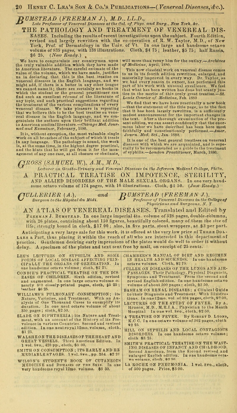 f>UMSTEAD [FREEMAN J.), M.D.,LL.D., ^-^ Late Professor of Venereal Diseases at the Col. of Phys. and Surg., New York, &c. THE PATHOLOGY AND TREATMENT OF VENEREAL DIS- EASES. Including the results of recent investigations upon the subject. Fourth Edition, revised and largely rewritten with the co-operation of R. W. Taylor, M.D., of New York, Prof, of Dermatology in the Univ. of Vt. In one large and handsome octavo volume of 835 pages, with 138 illustrations. Cloth, $4 75 ; leather, $5 75 ; half Russia, $6 25. (Nota Ready.) , We have to congratulate our countrymen upon the truly valuable addition which they have made to American literature. The careful estimate of the value of the volume, which we have made, justifies us in declaring that this is the best treatise ou venereal diseases in the English laognage, and we might add, If there is a better in any other tongue we cannot name it; there are certainly no books in which the student or the general practitioner can find such an excellent risumi of the literature of any topic, and such practical suggestions regarding the treatment of the various complications of every venereal disease. We take pleasure in repeating that we believe this to be the best treatise on vene- real disease in the English language, and we con- gratulate the authors upon their brilliant addition to American medical literature.—Chicago Med. Jour- nal and Examiner, February, 1880. It is, without exception, the most valuable single work on all brsinchesof the subject of which it treats in any language. The pathology is sound, the work is, at the same time, in the highest degree practical, and the hints that he will get from it for the man- agement of any one case, at all obscure or obstinate, will more than repay him for the outlay.—.drefti'wes o/itfedici?ie, April, is^O. This now classical work on venereal disease comes to us in its fourth edition rewritten, enlai-ged, and materially Improved in every way. Dr. Taylor, as we had every reason to expect, has performed this part of his work with unusual excellence. We feel that what has been written has done but scanty jus- tice to the merits of this truly great treatise.—St. Louis Courier of Medicine, Feb. 18S0 We And that we have here practically a new book —that the statement of the title page, as to the fact that it has beeA largely rewritten, is a sufficiently modest announcement for the important changes in the text. After a thorough examination of the pre- sent edition, we can assert confidently that the enor- mous labor wo have described has been here most faithfully and conscientiously performed.—Amer^ Journ. Med. Sci., Jan. 1880. It is one of the best general treatises on venereal diseases with which we are acquainted, and is espe- cially to be recommended as a guide to the treatment of syphilis.—London Practitioner, March, 1880. '^ROSS {SAMUEL W.), A.M., M.D., Lecturer on Genito-Urinary and Venereal Diseases in the Jefferson Medical College, Vhila. A PRACTICAL TREATISE ON IMPOTENCE, STERILITY, AND ALLIED DISORDERS OF THE MALE SEXUAL ORG.\NS. In one very hnnd- some octavo volume of 174 pages, with 16 illustrations. Cloth, $i 50. {Jnst Ready.) flULLERIER {A.), ^ Surgeon to the Hdpitaldu Midi and TDUMSTEAD [FREEMAN J.), idi. -*-' Profes.?or of Venereal Di.ip.ases in the College of Physicians and Surgeons, N. Y AN ATLAS OF VENEREAL DISEASES. Translated and Edited by Freeman J. Bctmstead. In one large imperial 4to. volume of 328 pages, double-columns, with 26 plates, containing about 150 figures, beautifully colored, many of them the size of life; strongly bound in cloth, $17 00 ; also, in five parts, stout wrappers, at $3 per part. Anticipating a very large sale for this work, it is offered at the very low price of Three Dol- LAKS a Part, thus placing it within the reach of all who are interested in this department of practice. Gentlemen desiring early impressions of the plates would do well to order it without delay. A specimen of the plates and text sent free by mail, on receipt of 25 cents. LEE'S LECTURES ON SYPHILIS AND SOME FORMS OF LOCAL DISEASE AFFECTING PRIN- CIPALLY THE ORGANS OF GENERATION. In one handsome octavo volume; cloth, 1^2 25. CONDIE'S PRACTICAL TREATISE ON THE DIS- EASES OF CHILDREN. Sixth edition, revised and augmented. In one large octavo volume o; nearly 8fO closely-printed pages, cloth, $5 26; leather 8i6 25. WILLIAMS'S PULMONARY CONSUMPTION; its Nature, Varieties, and Treatment. With an An- alysis of One Thousand Cases to exemplify its duration. In one neat octavo volume of about 3.50 pages; cloth, $2 .50. SLADE ON DIPHTHERIA; its Nature and Treat- ment, with an account of the History of its Pre- valence in various Countries. Second and revised edition. In one neatroyall2mo. volume, cloth, $1 2.5. WALSHEON THE DISEASESOF THE HEART AND GREAT VESSELS. Third American Edition. In 1 vol. Svo., 420 pp., cloth, $3 00. SMITH ON CONSUMPTION ; ITS EARLY AND KE MEDIABLE STAGES. 1 vol. Svo., pp. 264. $2 2.'; WILSON'S STUDENT'S BOOK OF CUTANEOUS MEDICINE and Dipea.«es op the Skin. In one vety handsome royal 12mo. volume. $8 60. CHAMBERS'S MANUAL OP DIET AND REGIMEN IN HEALTH AND SICKNESS. In one handsome octavo volume. Cloth, $2 76. / FULLER ON DISEASES OP THE LUNGS AND AIR- PASSAGES. Their Pathology, Physical Diagnosis, Symptoms and Treatment. From the second and revised English edition. In one handsome octavo volume of about 500 pages : cloth, $3 50. BASHAM ON RENAL DISEASES : a Clinical Guide to their Diagnosis and Treatment. With Illustra- tions. In one 12mo. vol. of 804 pages, clnf b, $'2 00. LECTURES ON THE STUDY OF FEVER. By A. Hhdson, M.D., M.R.I.A., P'nysician to the Meath Hospital In one vol. 8vo., cloth, $2 50. A TREATISE ON FEVER. By Robert D. Lyons, ' K.C C. In one octavo volume of 362 pages, cloth *2 25. HILL ON SYPHILIS AND LOCAL CONTAGIOUS DISORDERS In one handsome octavo volume ; cloth $3 25. SMITH'S PRACTICAL TREATISE ON THE WAST- ING DISEASES OF INFANCY AND CHILDHOOD. Second American, from the Sscond revised and enlarged En.elish edition. In one handsome octa- vo xrolnme, cloth . Hl2 fiC\ LA ROCHE ON PNEUMONIA. 1 vol. Svo., cloth, of 500 pages. Price, $3 00.