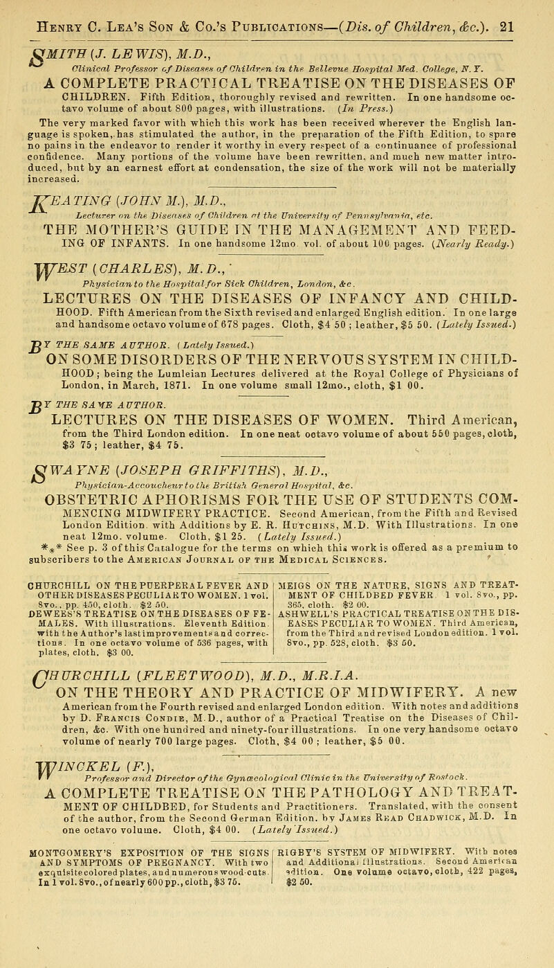 S MITE [J. LEWIS), M.D., Olininal Professor of Dise.asus of Ohiliiri>n in the. Bellevue Ho.ipital Med. College, N.T. A COMPLETE PRACTICAL TREATISE ON THE DISEASES OF CHILDREN. Fifth Editioa, thoroughly revised and rewritten. In one handsome oc- tavo volume of about 800 pages, with illustrations. {I?i Press.) The very marked favor with which this work has been received wherever the English lan- guage is spoken, has stimulated the author, in the prejiaration of the Fifth Edition, to spare no pains in the endeavor to render it worthy in every rei^pect of a continuance of professional confidence. Many portions of the volume have been rewritten, and much new matter intro- duced, but by an earnest effort at condensation, the size of the work will not be materially increased. '^JEA TING [JOHN M.), 31.D., Lecturer on the Dise'ises of Children rrf the Univer.'iify of Fen-n,<tylvnnin, etc. THE MOTHER'S GUIDE IN THE MANAGEMENT AND FEED- ING OP INFANTS. In one handsome 12mo. vol. of about 100 pages. {Nearly Ready.) yU'E.ST {CHARLES), M.D.,  Physician to the Hospital for Sick Children, London, &c. LECTURES ON THE DISEASES OF INFANCY AND CHILD- HOOD. Fifth American from the Sixth revised and enlarged English edition. In one large and handsome octavo volume of 678 pages. Cloth, $4 60 ; leather, $5 50. (Lately Issued.) C7 THE SAME AUTHOR. ( Lately Issued.) ON SOME DISORDERS OF THE NERYOITS SYSTEM IN CHILD- HOOD; being the Lumleian Lectures delivered at the Royal College of Physicians of London, in March, 1871. In one volume small 12mo., cloth, $1 00. JOT THE SAXE AUTHOR. LECTURES ON THE DISEASES OF WOMEN. Third American, from the Third London edition. In one neat octavo volume of about 560 pages, olotb, $3 75; leather, $4 75. ^WAYNE [JOSEPH GRIFFITHS), M.D., Physician-Accoucheur to the British General Hospital, &c. OBSTETRIC APHORISMS FOR THE USE OF STUDENTS COM- MENCINa MIDWIFERY PRACTICE. Second American, from the Fifth and Revised London Edition, with Additions by E. R. Hutchins, M.D. With Illustrations. In one neat 12mo. volume. Cloth, $1 25. (Lately Issued.) *.jf* See p. 3 of this Caialogue for the terms on which this work is offered as a premium to subscribers to the American Journal OF THE Medical Sciences. ' CHURCHILL ON THE PUERPERAL FEVER AND OTHER DISEASES PBCULIAKTO WOMEN. 1 vol. 8vo., pp. 4r.50, cloth. $2 .oO. DEWEES'S TREATISE ON THE DISEASES OF FE- MALES. With illuscrations. Eleventh Edition, with the Author's lastimprovemeutsand correc- tions. In one octavo volume of 536 pages, with plates, cloth. $3 00. MEIGS ON THE NATURE, SIGNS AND TREAT- MENT OF CHILDBED FEVER 1 vol. 8vo., pp. 36.5, cloth. $2 00. ASHWELL'S PRACTICAL TREATISE ON THE DIS- EASES PECULIAR TO WOMEN. Third American, from the Third and revised London edition. 1 vol. 8vo., pp. 628, cloth. $3 60. o HURGHILL [FLEETWOOD), M.D., M.R.I.A. ON THE THEORY AND PRACTICE OF MIDWIFERY. A new American from the Fourth revised and enlarged London edition. With notes and additions by D. Francis Condie, MD., author of a Practical Treatise on the Diseases of Chil- dren, &c. With one hundred and ninety-four illustrations. In one very handsome octavo volume of nearly 700 large pages. Cloth, $4 00 ; leather, $5 GO. TUINCKEL (F.), ' ' Professor and Director of the Gynmeological Clinic in the University of Ro-ftoclc. A COMPLETE TREATISE ON THE PATHOLOGY AND TREAT- MENT OF CHILDBED, for Students and Practitioners. Translated, with the consent of the author, from the Second German Edition, by James Read Chadwick, M.D. In one octavo volume. Cloth, $4 00. (Lately'Issued.) MONTGOMERY'S EXPOSITION OF THE SIGNS AND SYMPTOMS OF PREGNANCY. With two exqulsitecolored plates, and numerous wood-cuts. In 1 vol.8vo.,ofnearly600pp.,cioth,$3 75. RIGBY'S SYSTEM OF MIDWIFERY. With notes and AdditionaJ Illustrations. Second American qditioa. One volume oatavo, eloth, 422 pages,