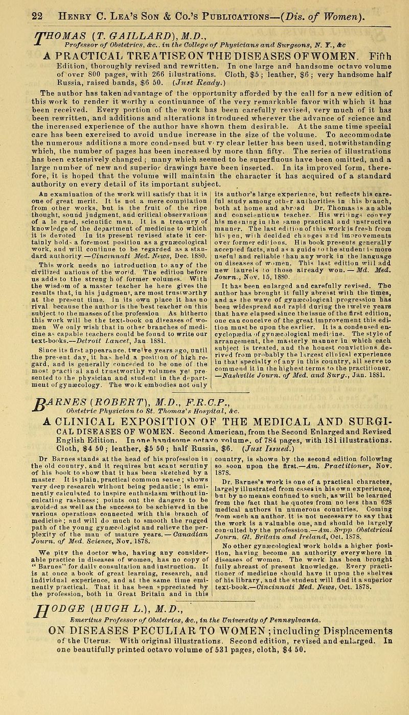 rPHOMAS {T.GAILLARD),M.D., -*■ Professor of Obstetrics, &c.. in the College of Physicians and Surgeons, N^. T., Ac A PRACTICAL TREATISE ON THE DISEASES OF WOMEN. Fifth Edition, thoroughly revised and rewritten. In one large and handsome octavo volume of over 800 page.!, with 266 illustrations. Cloth, $6; leather, $6; very handsome half Russia, raised bands, $6 50. (Just Ready.) The author has taken advantage of the opportunity afforded by the call for a new edition of this work to render it worthy a continuance of the very remarkable favor with which it has been received. Every portion of the work has been carefully revised, very much of it has been rewritten, and additions and alterations introduced wherever the advance of .«cience and the increased experience of the author have shown them desirable. At the same time special care has been exercised to avoid undue increase in the size of the volume. To accommodate the numerous additions a more condensed but V' ry clear letter has been used, notwithstanding which, the number of pages has been increased by more than fifty. The series of illustrations has been extensively changed ; many which seemed to be superfluous have been omitted, and a large number of new and superior drawings have been inserted. In its improved form, there- fore, it is hoped that the volume will maintain the character it has acquired of a standard authority on every detail of its important subject. An exatniDation of the work will satisfy that it i.s one of great merit. It is not a mere compilation from other works, but is the fruit of the ripe thought, sound judgment, and critical observalions of a le rned, scientific man. It is a treasury of knowledge of the department of medicine to which it is devoted In its present revised state it cer- tainly hold~ a foremost position as a gvnsecological work, and will continue to be regarded as a stan- dard authority—Cincinnati Med. News, Deo. 1880. This work needs no introduction to any of the civilized nations of the world. The edition before us adds to the strong h of former volumes. With the wisd'im of a master teacher he here gives the results that, in his judgment, are most trustworthy at the pre.sent time. In its own place it has no rival because the author is the best teacher on this subject to the masses of the profession As hitherto this work will be the text-book on dlFeases nf wo- men We only wish that in other branches of medi- cine as capable teachers could be found to write our text-books.—Detroit Lancet, Jan, 1881. Since its firht appearance, twelve years ago, until the present day, it has held a position of high re- gard, and is generally conceded to be one of the most practi al and trustworthy volumes yef pre sented to the physician and student in the depart- ment of gynecology. The woik embodies not only its author's large experience, but reflects his care- ful study among other authorities in his branch, both at home and abroad Dr. Thomas is an able and conscientiouB teacher. His wri'ings convey his me-iningiu the same practical and instructive manner. The last edition of this work is fresh from his ]:ea, wiih decided churges and iranrovements over former edii ions. His book presents generally accepted facts, and a^ a guide to the stud em is mote useful and reliable ihan any work in the language on diseases of w^imen. This last edition will add new laurels to those already won. — Md. Med. Journ., Nov. 15, 1880. It has been enlarged and carefully revised. The author has brought it fully ahreist with the times, and as the wave of gynsecological progression has been widespread and rapid during the twelve years that have elapsed since tbeissue of the first edition, one can conceive of the great improvement this edi- tion must be upon the earlier. It is a condensed en- cyclopiedia ■)f gynsecjlogical medi ine. The style of arrangement, the mauerly minner in which eacli subject is treated, and the honest convictions de- rived from pmbably the l-iruiest clinical experience in that specialty f any in this country, all serve to commend it in the highest terms to the practitioner. —Nashville Journ. of Med. and Surg., Jan. 1881. B ARNES {ROBERT), M.D., F.R.G.P., Obstetric Physician to St. Thomas''s Hospital, See. A CLINICAL EXPOSITION OF THE MEDICAL AND SURGI- CAL DISEASES OF WOMEN. Second American, from the Second Enlarged and Revised English Edition. Inone h^^ndsome ontavo volume, of 784 pages, with 181 illustrations. Cloth, $4 50 ; leather, $5 50 ; half Russia, $6. (Jtist Issued.) country, is shown by the second edition following so soon upon the first.—Am. Practitioner, Nov. 1878. Dr. Barnes's work is one of a practical character, largely illustrated from cases in his own experience, bat by no means confined to such, as will be learned from the fact that he quotes from no less than 628 medical authors in numerous countries. Coming from snnh an author, it is not necessarv to say that the work is a valuable one, and should be largely consulted by the profession.—Am. St'pp Obstetrical Journ. Gt. Britain and Ireland, Oct. 1878. No other gynsecological work holds a higher posi- tion, having become an authority everywhere in diseases of women. The work has beea brought fully abreast of present knowledge. Every practi- tioner of medicine should have it upon the shelves of his library, and the student will find it a superior text-book.—Cincinnati Med. News, Oct. 1878. Dr Barnes stands at the head of his profession in the old country, and it requires but scant scrutiny oi his hook to show that it has been sketched by a master It is plain, practical common sense ; shows very deep research without being pedantic ; is emi- nently calculated to inspire enthusiasm without in- culcating ranhness; points out the dangers to be avoided as well as the success to be achieved in the various operations connected with this branch of medicine; and will do much to smooth the rugged path of the young gynjecol,>gist and relieve the per- plexity of the man of mature years. — Canadian Journ. of Med. Science, Nov. 1878. We pitv the doctor who, having any consider- able practice in diseases of women, has no copy of  Barnes for daily consultation and instruction. It is at once a book of great learning, research, and individual experience, and at the same time emi- nently practical. That it has been appreciated by the profession, both in Great Britain and in this H ODGE [HUGH L.), M.D., Emeritus Professor of Obstetrics, &c., in the University of Pennsylvania. ON DISEASES PECULIAR TO WOMEN ; including Displjicements of the Uterus. With original illustrations. Second edition, revised and euli^rged. one beautifully printed octavo volume of 531 pages, cloth, $4 60. In