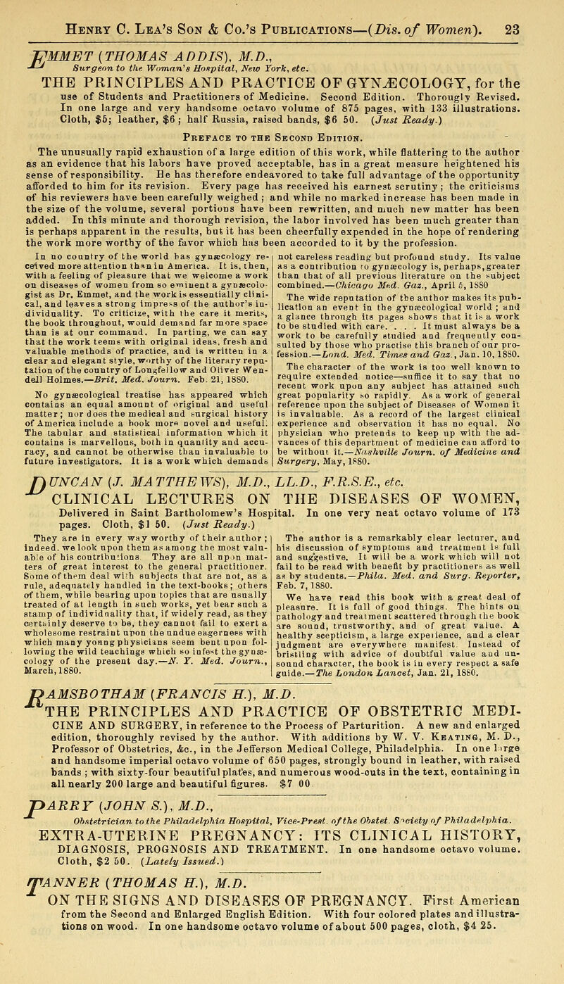 ZJMMET {THOMAS ADDIS), M.D., -^-^ Surgeon to the Woman^s Hoxpital, New York, etc. THE PRINCIPLES AND PRACTICE OF GYNAECOLOGY, for the use of Students and Practitioners of Medicine. Second Edition. Thorougly Revised. In one large and very handsome octavo volume of 875 pages, with 133 illustrations. Cloth, $6; leather, $6 ; half Russia, raised bands, $6 50. {Just Ready.) Preface to the Second Edition. The unusually rapid exhaustion of a large edition of this work, while flattering to the author as an evidence that his labors have proved acceptable, has in a great measure heightened his sense of responsibility. He has therefore endeavored to take full advantage of the opportunity afforded to him for its revision. Every page has received his earnest scrutiny; the criticisms ©f his reviewers have been carefully weighed ; and while no marked increase has been made in the size of the volume, several portions have been rewritten, and much new matter has been added. In this minute and thorough revision, the labor involved has been much greater than is perhaps apparent in the results, but it has been cheerfully expended in the hope of rendering the work more worthy of the favor which has been accorded to it by the profession. In no country of the world has gynecology re- ceived more attention tha.nia America. It is, then, with a feeling of pleasure that we welcome a work on diseases of women from so e»ninent a gynjecolo- gist as Dr. Emmet, and the work is essentially clini- cal, and leaves a strong impress of the author's in- dividuality. To criticize, with the care it merits, the book throughout, would demand far more spacp than is at our command. In parting, we can say that the work teems with original ideas, fresh and valuable methods of practice, and is written in a riear and elegant style, w^irthy of the literary repu- tation of the country of Longfel lo w and Oliver Wen- dell Holmes.—Srit. Med. Journ. Feb. 21, 18S0. No gynfficological treatise has appeared which contains an equal amount of original and useful matter; nor does the medical and surgical history of America include a hook mor« novel and useful; The tabular and statistical information which it contains is marvellous, both in quantity and accu- racy, and cannot be otherwise than invaluable to future investigators. It is a work which demands not careless reading but profound study. Its value as a contribution to gynsecology is, perhaps,greater than that of all previous literature on the subject combined.—Chicago Me.d. Oaz., April S, 1880 The wide reputation of the author makes its pub- lication an event in the gynjecologioal world ; and a glance through its pages shows that it is a work to be studied with care. ... It must always be a work to be carefully studied and frequently con- sulted by those who practise this branch of our pro- fession.—Lond. Med. Times and Gaz, Jan. 10,1880. The character of the work is too well known to require extended notice—suffice it to say that no recent work upon any subject has attained snch great popularity so rapidly. As a work of general reference upon the subject of Diseases of Women it is invaluable. As a record of the largest clinical experience and observation it has no equal. No physician who pretends to keep up with the ad- vances of this department of medicine can afford to be without it.—Nashville Journ. of Medicine and Surgery, May, 1S80. nUNCAN [J. MATTHEWS), M.D., LL.D., F.R.S.E., etc. CLINICAL LECTURES ON THE DISEASES OF WOMEN, Delivered in Saint Bartholomew's Hospital. In one very neat octavo volume of 173 pages. Cloth, $1 50. {Just Ready.) They are in every way worthy of their author ; indeed, we look upon them as among tbe most valu- able of his contributions They are all np )n mat- ters of great interest to the general practitioner. Some of them deal with subjects that are not, as a rule, adequatelv handled in the text-books; others of them, while bearing upon topics that are usually treated of at length in such works, yet bear such a stamp of individuality that, if widely read, as they certhinly deserve to be, they cannot fail to exert a wholesome restraint upon the undue eagerness with which many yonng physicims seem bent upon fol- lowing the wild teachings which so infest the gynae- cology of the present day.—N. Y. Med. Journ., March, 1880. The author is a remarkably clear lecturer, and his discussion of symptoms and treatment is full and suggestive. It will be a work which will not fail to be read with benefit by practitioners as well as by students.—PAiia. Med. and Surg. Reporter, Feb. 7,1880. We have read this book with a great deal of pleasure. It is fall of good things. The hints on pathology and treatment scattered through the book are sound, trustworthy, and of great value. A healthy scepticism, a large expeiience, and a clear judgment ai'e everywhere manifest. Instead of bristling with advice of doubtful value and un- sound character, the book is in every respect a safe guide.—The London Lancet, Jan. 21, 1880. PAMSBOTHAM {FRANCIS H.), M.D. THE PRINCIPLES AND PRACTICE OF OBSTETRIC MEDI- CINE AND SURGERY, in reference to the Process of Parturition. A new and enlarged edition, thoroughly revised by the author. With additions by W. V. Keating, M. D., Professor of Obstetrics, <fcc., in the Jefferson Medical College, Philadelphia. In one Lirge and handsome imperial octavo volume of 650 pages, strongly bound in leather, with raised bands ; with sixty-four beautiful plat'es, and numerous wood-outs in the text, containing in all nearly 200 large and beautiful figures. $7 00. P ARRY {JOHN S.), M.D., Ob.itetrician to the Philadelphia Hospital, Vioe-Preat. of the Obstet. S-^oiety of Philadelphia. EXTRA-UTERINE PREGNANCY: ITS CLINICAL HISTORY, DIAGNOSIS, PROGNOSIS AND TREATMENT. In one handsome octavo volume. Cloth, $2 50. {Lately Issued.) /TANNER {THOMAS H.), M.D. ON THE SIGNS AND DISEASES OF PREGNANCY. First American from the Second and Enlarged English Edition. With four colored plates and illustra- tions on wood. In one handsome octavo volume of about 500 pages, cloth, $4 25.