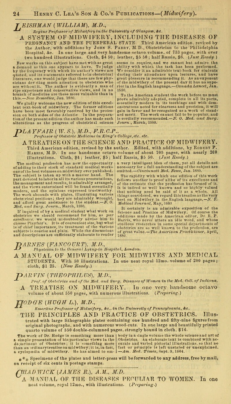 ^ EISHMAN ( WILLIAM), M.D., Regius Professor of Midwifery in the University of Glasgow, &c. A SYSTEM OF MIDWIFERY, INCLUDING THE DISEASES OF PREGNANCY AND THE PUERPERAL STATE. Third American edition, revifed by the Author, with additions by John S. Parrt, M.D., Obstetrician to the Philadelphia Hospital, &c. In one large and very handsome octavo volume, of 733 pages, with over two hundred illustrations. Cloth, $4 50; leather, $5 50 ; half Russia, $6. {Just Ready ) Few works on this subject have met with as great i seems to require, and we cannot but admire the a demand as this one appears to have. Tojui by the fi-equency with which its author's views are quoted, and its statements referred to in obstetincal literature, one would judge that there are fewphy- sicians devoting much attention to obstetrics who ability with which the task has been performed. We consider it an admirable text-book for students during their attendance upon lectui'es, and have great pleasure in recommending it. As an exponent of the midwifery of the present day it has no supe- are without it. The author is evidently a man of j rior in the English language.—Canada Lancet, 3&n. ripe experience and conservative views, and in no branch of medicine are these more valuable than in this.—New Remedies, Jan. 18S0. We gladly welcome the new edition of this excel- lent text-book of midwifery. The former editions have been most favorably received by the profes- sion on both sides of the Atlantic In the prepara- tion of the present edition the author has made such alterations as the progress of obstetricil science 1S80. To the American student the work before us must prove admirably adapted, complete in all its parts, essentially modern in its teachings and with dem- onstrations noted for clearne.'^s and precision. It will gain in favor and be I'ecognized as a work of stand- ard merit. The work cannot fail to be popular, and is cordially recommended.—N. 0. Med. and Surg. Journ., March, 1S80. PLAYFAIB ( W. S.\, M.D., F.R.G.P., Professor of Ob.9tetric Medicine in King^s College,etc. etc. A TREATISE ON THE SCIENCE AND PRACTICE OF MIDWIFERY. Third American edition, revised by the author. Edited, with additions, by Robekt P. Harris, M.D. In one handsome octavo volume of about 700 pages, with nearly 200 illustrations. Cloth, $4; leather, $5; half Russia, $5 50. {Just Ready.) The medical profession has now the opportunity of adding to their stock of standard medical works oneof the best volumes on midwifery ever published. The subject is taken up with a master hand. The part devoted to laborin all its various presentations, the management and results, is admirably arranged, and the views entertained will be found essentially modern, and the opinions expressed trustworthy. The work abounds with plates, illustrating various obstetrical positions; they are admirably wrought, and afford great assistance to the student.—N. 0. Med. and Surg. Journ., March, 1S80. If inquired of by a medical student what work on obstetrics we should recommend for him, as par eacellewje. we would utdoubtedly advise him to choose Playfair's. It is of convenient size, but what is of chief importance, its treatment of the various subjects is concise and plain. While the discussions and descriptions are snfiSciently elaborate to render a very intelligent idea of them, yet all details not necessary for i full understanding of the subject are omitted.—Cincinnati Med. Neios, Jan. 1880. The rapidity with which one edition of this work follows another is proof alike of its excellence and of the estimate that the profession has formed of it. It is indeed so well known and so highly valued that nothing need be said of it as a whole. All things considered, we regard this treatise as the very beet on Midwifery in the English language.—iV^. T. MediealJournal, May, 1880 It certainly is an admirable exposition of the Science and Practice of Midwifery. Of course the additions made by the American editor, Dr. R. P. Harris, who never utters an idle word, and whose studious researches in some special departments of obstetrics ai'e so well known to the profession, are of great value.—The American Practitioner, April, 1880. P 'DARNES {FANCOURT), M.D., -^-' Physician to the General Lying-in Hospital, London. A MANUAL OF MIDWIFERY FOR MIDWIYES AND MEDICAL STUDENTS. With 50 illustrations. In one neat royal 12mo. volume of 200 pages ; cloth, $1 25. {Now Ready.) AR VIN (THE0PHIL US), M.D., Prof, of Ob.stetrics and of the Med. and Surg. Diseases of Women in the Med. Coll. of Indiana. A TREATISE ON MIDWIFERY. In one very handsome octavo volume of about 550 pages, with numerous illustrations. (Preparing.) JJODGE {HUGH L.), M.D~, Emeritus Professor of Midwifery, &c., in the University of Pennsylvania, &c. THE PRINCIPLES AND PRACTICE OF OBSTETRICS. Illus- trated with large lithographic plates containing one hundred and fifty-nine figures from original photographs, and with numerous wood-cuts. In one large and beautifully printed quarto volume of 550 double-columned pages, strongly bound in cloth. $14. The work of Dr. Hodge is something more than ft simple presentation of his particular views in the department of Obstetrics; it is something more than an jrdinarytreatise on midwifery; It is, in fact, a cyclopaedia of midwifery. He has aimed to em- body in a ilngle volume the whole science and art of Obstetrics, in elaborate text is combined with ac- curate and varied pictorial illustrations, so that no fact or pi'inciple Is left unstated or unexplained. —Am. Med. Times, Sept. 3, 1864. ^*^ Specimens of the plates and letter-press will beforwarded to any address,free by mail, on receipt of six cents in postage stamps. flHADWICK {JAMES R.), A.M. A MANUAL OF THR DISEASES neat volume, royal 12mo., with illustrations M.D. PECULIAR TO WOMEN. {Preparing.) In one
