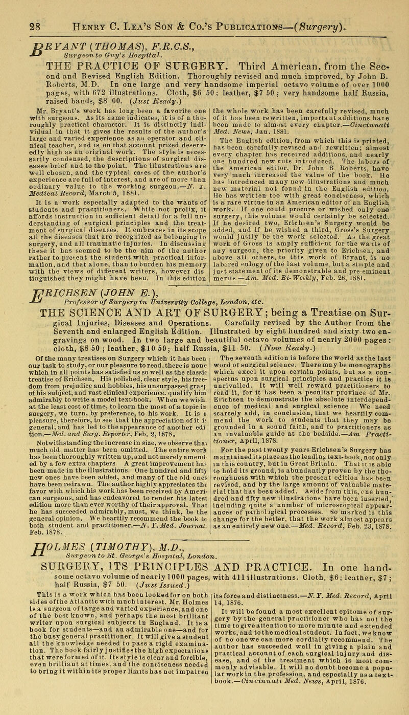 -nRYANT [THOMAS), F.R.C.S., •*-^ Surgeon to Guj/^s Hospital. THE PRACTICE OF SFRGERY. Third American, from the See- ond and Revised English Edition. Thoroughly revised and much improved, hy John B. Roberts, M.D. In one large and very handsome imperial octavo volume of over 1000 pages, with 672 illustrations. Cloth, $6 50 ; leather, $7 60 ; very handsome half Russia, raised bands, $8 00. {Just Ready.) the wtole work has been carefully revised, much of it has beau rewritten, importaut additions have been made to alm.)st every chapter.—OUieinnati Med. News, Jan. 1881. Mr. Bryant's work has long been a favorite one with surgeons. As its name indicates, it is of a tho- roughly practical character. It is distinctly indi- vidual in that it gives the results of the author's large and varied experience as an operator and cli- nical teacher, and is on that account prized deserv- edly high as an original work. The style is neces- sarily condensed, the descriptions of surgical dis- eases brief and to the point. The Illustrations are well chosen, and the typical ca^es of the author's experience are full of interest, and are of more than ordinary value to the working surgeon.—N. 1. Medical Record, March 6, 1881. It is a work especially adapted to the wants of students and practitioners, '^hile not prolix, it affords instruction in sufficient detail for a full un- derstanding of surgical principles and the treat- ment of surgical diseases. It embraces in its scope all the diseases that are recognized as belonging to surgery, and all traumatic injuries. In discussing these it has seemed to be the aim of the author rather to present the student with practical infor- mation, and that alone, than to burden his memory with the views of different writers, however dis tinguished they might have been. In this edition The English edition, from which this is printed, has been carefully revised and rewritten; almost every chapter has received additions, and nearly one hundred new cuts introduced. The labors of the American editor, Dr. John B. Roberts, have very much increased the value of the book. He has introduced many new illustrations and much new material not found in the English editiod. He has written too with great conciseness, which is a rare virtue in an American editor of an English work. If one could procure or wished only one surgery, i his volume would certainly be selected. If he desired two, Erichten's Surgery would be added, and if he wished a third. Gross's Surgery would justly be the work selected. As the great workof Gioss is amply siifficit-nt for the wants of any surgeon, the priority given to Erich.sen, and above all others, to this work of Bryant, is no labored eulogy of the last volume, but a simple and ju!-t statement of its demonstrable and pre-eminent merits —^m. Med. Bi-Weekly, Feb. 26, 1881. JPRIGHSEN {JOHN E.), -*--' Professor of Surgery in University Gollege, London, etc. THE SCIENCE AND ART OF SURGERY; being a Treatise on Sur- gical Injuries, Diseases and Operations. Carefully revised by the Author from the Seventh and enlarged English Edition. Illustrated by eight hundred and sixty two en- gravings on wood. In two large and beautiful octavo volumes of nearly 2000 pages : cloth, $8 50 J leather, $10 50; half Russia, $11 50. (Now Ready.) The seventh edition is before the world as the last word of surgical science. There may be monographs which excel it upon certain points, but as a con- spectus upon surgical principles and practice it is unrivalled. It will well reward practitioners to Of the many treatises on Surgery which it has been our task to study, or our pleasure to read, there is none which in all points has satisfied us so well as the classic treatise of Erichsen. His polished, clear style, his free- dom from prejudice and hobbies, his unsurpassed grasj of his subject, and vast clinical experience, qualify him admirably to write a model text-book. When we wish, at the least cost of time, to learn the most of a topic in surgery, we turn, by preference, to his work. It is » pleasure, therefore, to see that the appreciation of it if general, and has led to theappearance of anoiher edi tion.—Med. and Surg. Meporter, Feb. 2,1878. Notwithstanding the increase in size, we observe thai much old matter has been omitted. The entire worb has been thoroughly written up, and not merely amend ed by a few extra chapters A great improvement has been made in the illustrations. One hundred and fifty new ones have been added, and many of the old ones have been redrawn. The author highly appreciates tht favor with which his work has been received by Ameri- can surgeons, and has endeavored to render bis latest edition more than ever worthy of their approval. That he has succeeded admirably, must, we think, be the general opinion. We heartily recommend the book tc both student and practitioner.—N. T. Med. Journal. Feb. 1878. read it, for it has been a peculiar province of Mr. Eiichsen to demonstrate the absolute interdepend- ence of medical and surgical science We need scarcely add, in conclusion, that we heartily com- mend the work to students that they may be grounded in a sound faith, and to practitioners as an Invaluable guide at the bedside.—Am Practi- tioner, April, 1878. For the past twenty years Erichsen's Surgery has maintained its place as the leading text-book, not only in this country, but in Great Britain. That it is able to hold its ground, is abundantly proven by the tho- roughness with which the present edition has been revised, and by the large amount of valuable mate- rial that has been added. Aside from this, cne hun- dred and fifty new illustraiions have been inserted,' including quite a number of microscopical appear- ances of path'iljgical processes. So marked is this change for the better, that the work almost appears as an entirely new one.—Med. Record, Feb. 23,1878. H OLMES {TIMOTHY), M.D., Surgeon to St. George's Ho.'spital, London. SURGERY, ITS PRINCIPLES AND PRACTICE. In one hand- some octavo volume of nearly lOOO pages, with 411 illustrations. Cloth, $6; leather, $7 ; half Russia, $7 50. (Just Issued.) This is a work which has been lookedfor on both sides oft he Atlantic with much interest. Mr. Holmes Is a surgeon of large and varied experience, and one of the best known, and perhaps the most brilliant writer upon surgical subjects in England. It is a book for students—and au admirable one—and for the busy general practitioner. It will give a student all the knowledge needed to pass a rigid examina- tion. The book fairly jn.stifies the high expectations that were formed ofit. Its style is clear and forcible, even brilliant at times, and the conciseness needed to bring it within its proper limits has not impairea its force and distinctness.—N. T. Med. Record, April 14, 1876. It will be found a most excellent epitome of sur- gery by the general practiiioner who ha.s not the time togiveattention to more minute and extended works, and to the medical student. In fact, we know of no one we can more cordially recommend. The author has succeeded well in giving a plain and practical account of each surgical injury and dis- ease, and of the treatment which is most com- monly advisable. It will no doubt become a popu- lar work in the profession, and especially as a text- book.—Cincinnati Med. News, April, 1876.