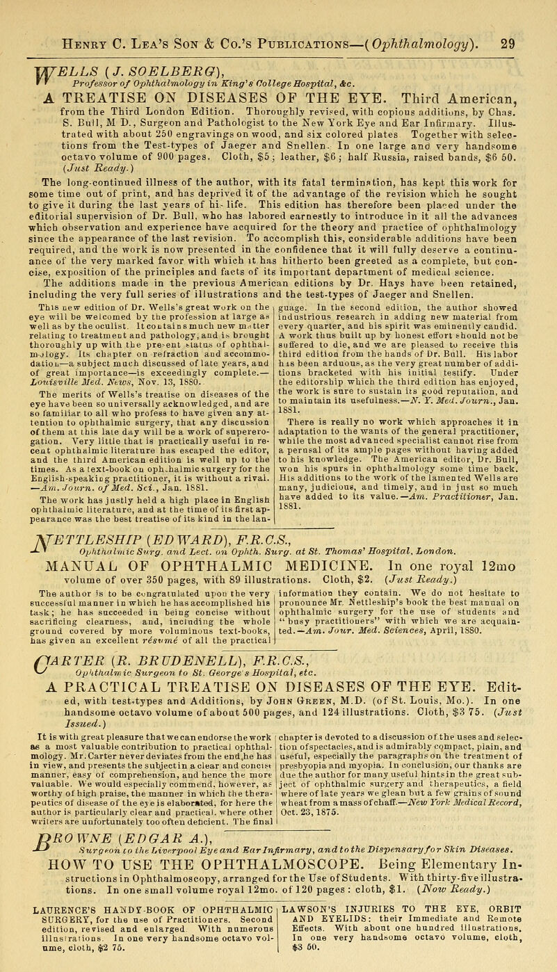 ^ELLS [J.SOELBERG), Professor of Ophthalmology in King's College Hospital, &c. A TREATISE ON DISEASES OF THE EYE. Third American, from the Third London Edition. Thoroughl.y revised, with copious additions, by Chns. S. Bull, M D., Surgeon and Pathologist to the New York Eye and Ear Infirmary. Illus- trated with about 260 engravings on wood, and six colored plates Together with selec- tions from the Test-types of Jaeger and Snellen. In one large and very handsome octavo volume of 900 pages. Cloth, %b; leather, $6 ; half Rus&ia, raised bands, $6 60. {Just Ready.) The long-continued illness of the author, with its fatal terminntion, has kept this work for some time out of print, and has deprived it of the advantage of the revision which he sought to give it during the last years of hi- life. This edition has therefore been pla?ed under the editorial supervision of Dr. Bull, who has labored earnestly to introduce in it all the advances which observation and experience have acquired for the theory and practice of ophthalmology since the appearance of the last revision. To accomplish this, considerable additions have been required, and the work is now presented in the confidence that it will fully deserv'e a continu- ance of the very marked favor with which it has hitherto been greeted as a complete, but con- cise, exposition of the principles and facts of its important department of medical science. The additions made in the previous American editions by Dr. Hays have been retained, including the very full series of illustrations and the test-types of Jaeger and Snellen. This new edition of Dr. Wells's great work on the eye will be welcomed by tlie profession at large as well as by the oculist. ItcoLtainsmuch new matter relating to treatmeDt and pathology, and if. brought thoroughly up with the pre>enl t-iatus of ophthal- m-jlogy. Its chapter on retraction and accommo- datioLi—a subject much discussed of late years, and of great importance—is exceedingly complete.— Louisville Med. Mws, Nov. 13, 1S80. The merits of Wells's treatise on diseases of the eye have been so universally acknowledged, and are so familiar to all who profess to have given any at- tention to ophthalmic surgery, that any discussion of them at this late day will be a work of superero- gation. Very little that is practically useful in re- cent ophthalmic literature has escaped the editor, and the third American edition is well up to the times. As a text-book on ophthalmic surgery for the English-speakiog practitioner, it is without a rival. —Am. Journ. of Med. Sci., Jan. 1881. The work has justly held a high place in English ophthalmic literature, and at the time of its first ap- pearance was the best treatise of its kind in the lan- guage. In the second edition, the author showed industrious research in adding new material from every quarter, and his spirit was eminently candid. A work thus built up by honest effort should not be suffered to die, and we are pleased to receive this third edition from the hands of Dr. Bull. His labor his been arduous, a.s the very great number of addi- tions bracketed with his initial testify. Under the editorship which the third edition has enjoyed, the work is sure to sustain its good reputation, and to maintain its usefulness.—if. Y. Med. Journ., Jan. 1881. There is really no work which approaches it in adaptation to the wants of the general practitioner, while the most advanced specialist cannot rise from a perusal of its ample pages without having added to his knowledge. The American editor. Dr. Bull, won his spurs in ophthalmology some time back. His additions to the work of the lamented Wells are many, judicious, and timely, and in just so much have added to its value.—Am. Practitioner, Jan. 1881. KfETTLESHIP [EDWARD), F.R.C.S., -^ ' Opiithalrnic Surg, and Lect. on Opiith. Surg, at St. Thomas'' Hospital, London. MANUAL OF OPHTHALMIC MEDICINE. In one royal 12mo volume of over 350 pages, with 89 illustrations. Cloth, $2. {Just Ready.) The author is to be congratulated upon the very information they contain. We do not hesitate to successful manner in which he has accomplished his task; he has succeeded in being concise without sacrificing clearness, and, including the whole ground covered by more voluminous text-books, has given an excellent risvmi of all the practical pronounce Mr. Kettleship's book the best manual on ophthalmic surgery for the use of students and  busy practitioners with which we are acquain- ted.—.4m. Jour. Med. Sciences, April, 1880. c- 'ARTER {R. BRUDENELL), F.R.G.S., ophthalmic Surgeon to St. Oeorge's Hospital, etc. A PRACTICAL TREATISE ON DISEASES OF THE EYE. Edit- ed, with test-types and Additions, by John Gtreen, M.D. (of St. Louis, Mo.). In one handsome octavo volume of about 500 pages, and 124 illustrations. Cloth, $3 76. {Just Issued.) ehapteris devoted to adiscussion of the usesandselec- tion of spectacles, and is admirably compact, plain, and useful, especially the paragraph.^ on the treatment of presbyopia and myopia. In conclusion, our thanks are due the author for many useful hintsin the great sub- ject of ophthalmic .surgery and therapeutics, a field where of late years we glean but a few grains of sound wheat from amass of chaff.—JVew York Medical Record, Oct. 23,1875. It is with great pleasure that we can endorse the work ae a most valuable contribution to practical ophthal- mology. Mr. Carter never deviates from the end,he has in view, and presents the subjectin a clear and concist manner, easy of comprehension, and hence the more valuable. We would especially commend, however, as worthy of high praise, the manner in which the thera- peutics of disease of the eje is elaborated, for here the author is particularly clear and practical, where othei writers are unfortunately too often deficient. The final B ROWNE [EDGAR A.), Surgeon CO the Liverpool Eye and Ear Infirmary, andtotheDispensary for Skin Diseases. HOW TO USE THE OPHTHALMOSCOPE. Being Elementary In- structionsin Ophthalmoscopy, arranged for the Use of Students. With thirty-five illustra- tions. In one small volume royal 12mo. of 120 pages : cloth, $1. {Now Ready.) LAURENCE'S HANDT-BOOK OF OPHTHALMIC SURGERY, for the use of Practitioners. Second edition, revised and enlarged With numerous illustraiions. In one very handsome octavo vol- ume, cloth, $2 75. LAWSON'S INJURIES TO THE EYE, OEBIT AND EYELIDS: their Immediate and Remote Effects. With about one hundred illustrations. In one very handsome octavo volume, cloth, $3 60.